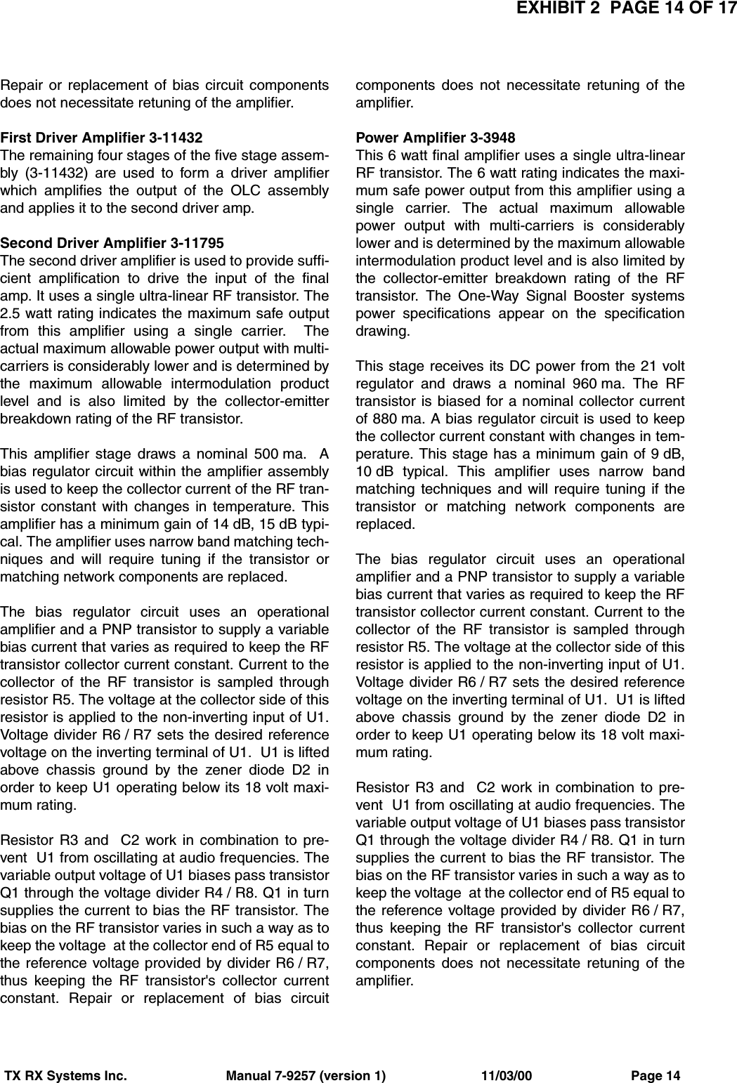 EXHIBIT 2  PAGE 14 OF 17TX RX Systems Inc.                           Manual 7-9257 (version 1)                          11/03/00                           Page 14Repair or replacement of bias circuit componentsdoes not necessitate retuning of the amplifier.First Driver Amplifier 3-11432The remaining four stages of the five stage assem-bly (3-11432) are used to form a driver amplifierwhich amplifies the output of the OLC assemblyand applies it to the second driver amp.Second Driver Amplifier 3-11795The second driver amplifier is used to provide suffi-cient amplification to drive the input of the finalamp. It uses a single ultra-linear RF transistor. The2.5 watt rating indicates the maximum safe outputfrom this amplifier using a single carrier.  Theactual maximum allowable power output with multi-carriers is considerably lower and is determined bythe maximum allowable intermodulation productlevel and is also limited by the collector-emitterbreakdown rating of the RF transistor. This amplifier stage draws a nominal 500 ma.  Abias regulator circuit within the amplifier assemblyis used to keep the collector current of the RF tran-sistor constant with changes in temperature. Thisamplifier has a minimum gain of 14 dB, 15 dB typi-cal. The amplifier uses narrow band matching tech-niques and will require tuning if the transistor ormatching network components are replaced.The bias regulator circuit uses an operationalamplifier and a PNP transistor to supply a variablebias current that varies as required to keep the RFtransistor collector current constant. Current to thecollector of the RF transistor is sampled throughresistor R5. The voltage at the collector side of thisresistor is applied to the non-inverting input of U1.Voltage divider R6 / R7 sets the desired referencevoltage on the inverting terminal of U1.  U1 is liftedabove chassis ground by the zener diode D2 inorder to keep U1 operating below its 18 volt maxi-mum rating.Resistor R3 and  C2 work in combination to pre-vent  U1 from oscillating at audio frequencies. Thevariable output voltage of U1 biases pass transistorQ1 through the voltage divider R4 / R8. Q1 in turnsupplies the current to bias the RF transistor. Thebias on the RF transistor varies in such a way as tokeep the voltage  at the collector end of R5 equal tothe reference voltage provided by divider R6 / R7,thus keeping the RF transistor&apos;s collector currentconstant. Repair or replacement of bias circuitcomponents does not necessitate retuning of theamplifier.Power Amplifier 3-3948This 6 watt final amplifier uses a single ultra-linearRF transistor. The 6 watt rating indicates the maxi-mum safe power output from this amplifier using asingle carrier. The actual maximum allowablepower output with multi-carriers is considerablylower and is determined by the maximum allowableintermodulation product level and is also limited bythe collector-emitter breakdown rating of the RFtransistor. The One-Way Signal Booster systemspower specifications appear on the specificationdrawing.This stage receives its DC power from the 21 voltregulator and draws a nominal 960 ma. The RFtransistor is biased for a nominal collector currentof 880 ma. A bias regulator circuit is used to keepthe collector current constant with changes in tem-perature. This stage has a minimum gain of 9 dB,10 dB typical. This amplifier uses narrow bandmatching techniques and will require tuning if thetransistor or matching network components arereplaced.The bias regulator circuit uses an operationalamplifier and a PNP transistor to supply a variablebias current that varies as required to keep the RFtransistor collector current constant. Current to thecollector of the RF transistor is sampled throughresistor R5. The voltage at the collector side of thisresistor is applied to the non-inverting input of U1.Voltage divider R6 / R7 sets the desired referencevoltage on the inverting terminal of U1.  U1 is liftedabove chassis ground by the zener diode D2 inorder to keep U1 operating below its 18 volt maxi-mum rating.Resistor R3 and  C2 work in combination to pre-vent  U1 from oscillating at audio frequencies. Thevariable output voltage of U1 biases pass transistorQ1 through the voltage divider R4 / R8. Q1 in turnsupplies the current to bias the RF transistor. Thebias on the RF transistor varies in such a way as tokeep the voltage  at the collector end of R5 equal tothe reference voltage provided by divider R6 / R7,thus keeping the RF transistor&apos;s collector currentconstant. Repair or replacement of bias circuitcomponents does not necessitate retuning of theamplifier.