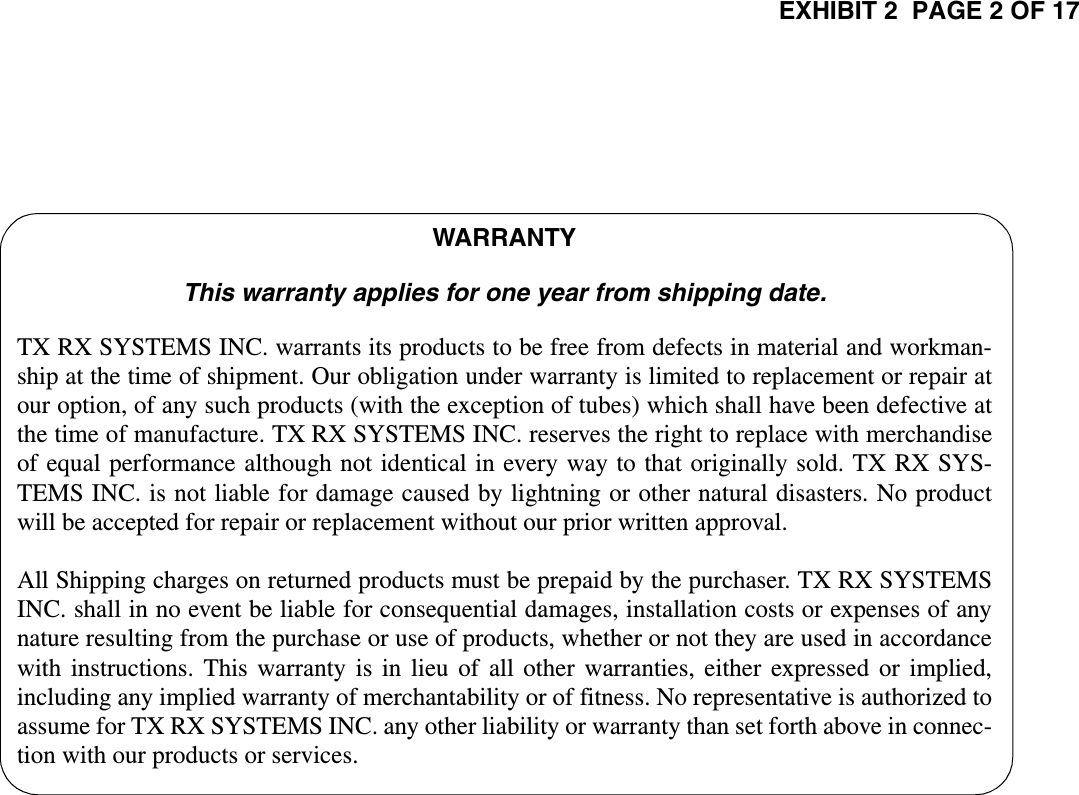 EXHIBIT 2  PAGE 2 OF 17TX RX Systems Inc.                           Manual 7-9257 (version 1)                          11/03/00                           Page 2WARRANTYThis warranty applies for one year from shipping date.TX RX SYSTEMS INC. warrants its products to be free from defects in material and workman-ship at the time of shipment. Our obligation under warranty is limited to replacement or repair atour option, of any such products (with the exception of tubes) which shall have been defective atthe time of manufacture. TX RX SYSTEMS INC. reserves the right to replace with merchandiseof equal performance although not identical in every way to that originally sold. TX RX SYS-TEMS INC. is not liable for damage caused by lightning or other natural disasters. No productwill be accepted for repair or replacement without our prior written approval.All Shipping charges on returned products must be prepaid by the purchaser. TX RX SYSTEMSINC. shall in no event be liable for consequential damages, installation costs or expenses of anynature resulting from the purchase or use of products, whether or not they are used in accordancewith instructions. This warranty is in lieu of all other warranties, either expressed or implied,including any implied warranty of merchantability or of fitness. No representative is authorized toassume for TX RX SYSTEMS INC. any other liability or warranty than set forth above in connec-tion with our products or services.