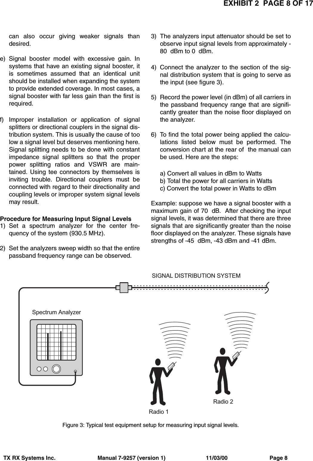 EXHIBIT 2  PAGE 8 OF 17TX RX Systems Inc.                           Manual 7-9257 (version 1)                          11/03/00                           Page 8can also occur giving weaker signals thandesired.e) Signal booster model with excessive gain. Insystems that have an existing signal booster, itis sometimes assumed that an identical unitshould be installed when expanding the systemto provide extended coverage. In most cases, asignal booster with far less gain than the first isrequired.f) Improper installation or application of signalsplitters or directional couplers in the signal dis-tribution system. This is usually the cause of toolow a signal level but deserves mentioning here.Signal splitting needs to be done with constantimpedance signal splitters so that the properpower splitting ratios and VSWR are main-tained. Using tee connectors by themselves isinviting trouble. Directional couplers must beconnected with regard to their directionality andcoupling levels or improper system signal levelsmay result.Procedure for Measuring Input Signal Levels 1) Set a spectrum analyzer for the center fre-quency of the system (930.5 MHz).2) Set the analyzers sweep width so that the entirepassband frequency range can be observed.3) The analyzers input attenuator should be set toobserve input signal levels from approximately -80  dBm to 0  dBm.4) Connect the analyzer to the section of the sig-nal distribution system that is going to serve asthe input (see figure 3).5) Record the power level (in dBm) of all carriers inthe passband frequency range that are signifi-cantly greater than the noise floor displayed onthe analyzer.6) To find the total power being applied the calcu-lations listed below must be performed. Theconversion chart at the rear of  the manual canbe used. Here are the steps:a) Convert all values in dBm to Wattsb) Total the power for all carriers in Wattsc) Convert the total power in Watts to dBmExample: suppose we have a signal booster with amaximum gain of 70  dB.  After checking the inputsignal levels, it was determined that there are threesignals that are significantly greater than the noisefloor displayed on the analyzer. These signals havestrengths of -45  dBm, -43 dBm and -41 dBm. S p e c t r u m   A n a l y z e rR a d i o   1R a d i o   2S I G N A L   D I S T R I B U T I O N   S Y S T E MFigure 3: Typical test equipment setup for measuring input signal levels.