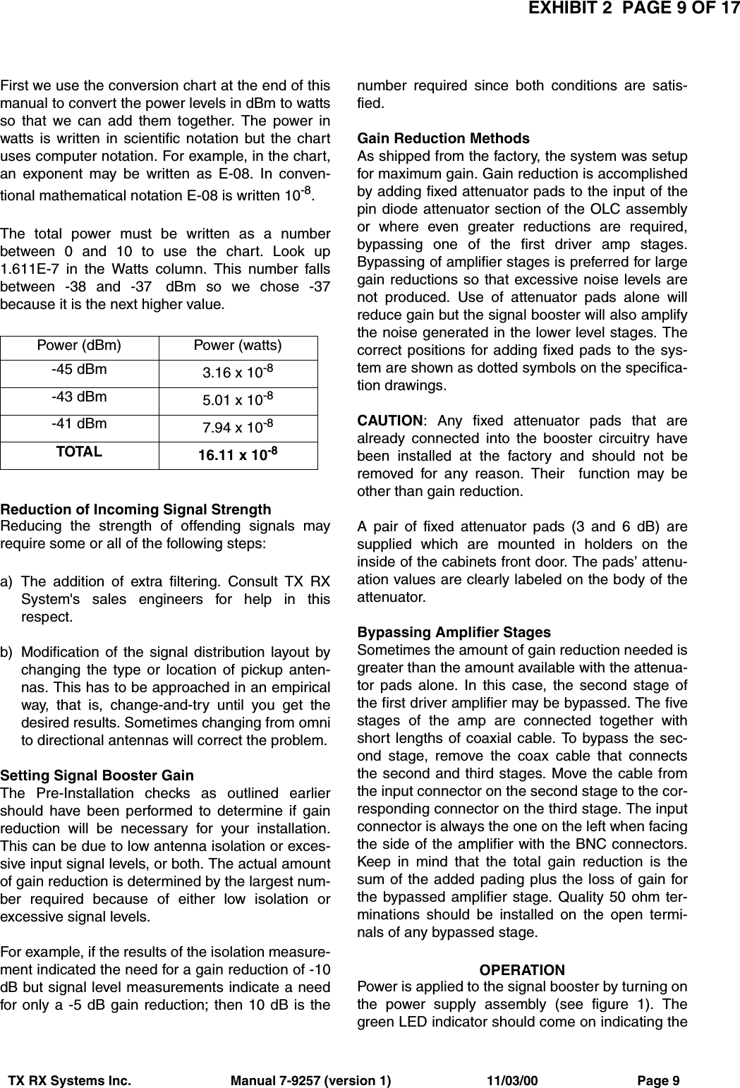 EXHIBIT 2  PAGE 9 OF 17TX RX Systems Inc.                           Manual 7-9257 (version 1)                          11/03/00                           Page 9First we use the conversion chart at the end of thismanual to convert the power levels in dBm to wattsso that we can add them together. The power inwatts is written in scientific notation but the chartuses computer notation. For example, in the chart,an exponent may be written as E-08. In conven-tional mathematical notation E-08 is written 10-8.The total power must be written as a numberbetween 0 and 10 to use the chart. Look up1.611E-7 in the Watts column. This number fallsbetween -38 and -37  dBm so we chose -37because it is the next higher value.Reduction of Incoming Signal StrengthReducing the strength of offending signals mayrequire some or all of the following steps:a) The addition of extra filtering. Consult TX RXSystem&apos;s sales engineers for help in thisrespect.b) Modification of the signal distribution layout bychanging the type or location of pickup anten-nas. This has to be approached in an empiricalway, that is, change-and-try until you get thedesired results. Sometimes changing from omnito directional antennas will correct the problem.Setting Signal Booster GainThe Pre-Installation checks as outlined earliershould have been performed to determine if gainreduction will be necessary for your installation.This can be due to low antenna isolation or exces-sive input signal levels, or both. The actual amountof gain reduction is determined by the largest num-ber required because of either low isolation orexcessive signal levels.For example, if the results of the isolation measure-ment indicated the need for a gain reduction of -10dB but signal level measurements indicate a needfor only a -5 dB gain reduction; then 10 dB is thenumber required since both conditions are satis-fied.Gain Reduction MethodsAs shipped from the factory, the system was setupfor maximum gain. Gain reduction is accomplishedby adding fixed attenuator pads to the input of thepin diode attenuator section of the OLC assemblyor where even greater reductions are required,bypassing one of the first driver amp stages.Bypassing of amplifier stages is preferred for largegain reductions so that excessive noise levels arenot produced. Use of attenuator pads alone willreduce gain but the signal booster will also amplifythe noise generated in the lower level stages. Thecorrect positions for adding fixed pads to the sys-tem are shown as dotted symbols on the specifica-tion drawings.CAUTION: Any fixed attenuator pads that arealready connected into the booster circuitry havebeen installed at the factory and should not beremoved for any reason. Their  function may beother than gain reduction.A pair of fixed attenuator pads (3 and 6 dB) aresupplied which are mounted in holders on theinside of the cabinets front door. The pads’ attenu-ation values are clearly labeled on the body of theattenuator.Bypassing Amplifier StagesSometimes the amount of gain reduction needed isgreater than the amount available with the attenua-tor pads alone. In this case, the second stage ofthe first driver amplifier may be bypassed. The fivestages of the amp are connected together withshort lengths of coaxial cable. To bypass the sec-ond stage, remove the coax cable that connectsthe second and third stages. Move the cable fromthe input connector on the second stage to the cor-responding connector on the third stage. The inputconnector is always the one on the left when facingthe side of the amplifier with the BNC connectors.Keep in mind that the total gain reduction is thesum of the added pading plus the loss of gain forthe bypassed amplifier stage. Quality 50 ohm ter-minations should be installed on the open termi-nals of any bypassed stage.OPERATIONPower is applied to the signal booster by turning onthe power supply assembly (see figure 1). Thegreen LED indicator should come on indicating thePower (dBm) Power (watts)-45 dBm 3.16 x 10-8-43 dBm 5.01 x 10-8-41 dBm 7.94 x 10-8TOTAL 16.11 x 10-8