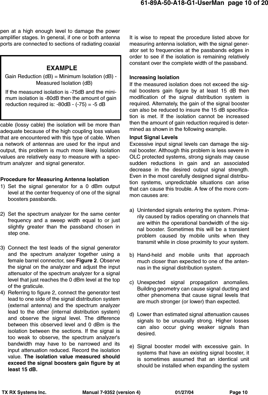61-89A-50-A18-G1-UserMan  page 10 of 20TX RX Systems Inc.                           Manual 7-9352 (version 4)                          01/27/04                           Page 10pen at a high enough level to damage the poweramplifier stages. In general, if one or both antennaports are connected to sections of radiating coaxialcable (lossy cable) the isolation will be more thanadequate because of the high coupling loss valuesthat are encountered with this type of cable. Whena network of antennas are used for the input andoutput, this problem is much more likely. Isolationvalues are relatively easy to measure with a spec-trum analyzer  and signal generator.Procedure for Measuring Antenna Isolation1) Set the signal generator for a 0 dBm outputlevel at the center frequency of one of the signalboosters passbands.2) Set the spectrum analyzer for the same centerfrequency and a sweep width equal to or justslightly greater than the passband chosen instep one.3) Connect the test leads of the signal generatorand the spectrum analyzer together using afemale barrel connector, see Figure 2. Observethe signal on the analyzer and adjust the inputattenuator of the spectrum analyzer for a signallevel that just reaches the 0 dBm level at the topof the graticule. 4) Referring to figure 2, connect the generator testlead to one side of the signal distribution system(external antenna) and the spectrum analyzerlead to the other (internal distribution system)and observe the signal level. The differencebetween this observed level and 0 dBm is theisolation between the sections. If the signal istoo weak to observe, the spectrum analyzer&apos;sbandwidth may have to be narrowed and itsinput attenuation reduced. Record the isolationvalue. The isolation value measured shouldexceed the signal boosters gain figure by atleast 15 dB.It is wise to repeat the procedure listed above formeasuring antenna isolation, with the signal gener-ator set to frequencies at the passbands edges inorder to see if the isolation is remaining relativelyconstant over the complete width of the passband.Increasing Isolation  If the measured isolation does not exceed the sig-nal boosters gain figure by at least 15 dB thenmodification of the signal distribution system isrequired. Alternately, the gain of the signal boostercan also be reduced to insure the 15 dB specifica-tion is met. If the isolation cannot be increasedthen the amount of gain reduction required is deter-mined as shown in the following example.Input Signal LevelsExcessive input signal levels can damage the sig-nal booster. Although this problem is less severe inOLC protected systems, strong signals may causesudden reductions in gain and an associateddecrease in the desired output signal strength.Even in the most carefully designed signal distribu-tion systems, unpredictable situations can arisethat can cause this trouble. A few of the more com-mon causes are:a) Unintended signals entering the system. Prima-rily caused by radios operating on channels thatare within the operational bandwidth of the sig-nal booster. Sometimes this will be a transientproblem caused by mobile units when theytransmit while in close proximity to your system.b) Hand-held and mobile units that approachmuch closer than expected to one of the anten-nas in the signal distribution system.c) Unexpected signal propagation anomalies.Building geometry can cause signal ducting andother phenomena that cause signal levels thatare much stronger (or lower) than expected.d) Lower than estimated signal attenuation causessignals to be unusually strong. Higher lossescan also occur giving weaker signals thandesired.e) Signal booster model with excessive gain. Insystems that have an existing signal booster, itis sometimes assumed that an identical unitshould be installed when expanding the systemEXAMPLEGain Reduction (dB) = Minimum Isolation (dB) - Measured Isolation (dB)If the measured isolation is -75dB and the mini-mum isolation is -80dB then the amount of gainreduction required is: -80dB - (-75) = -5 dB