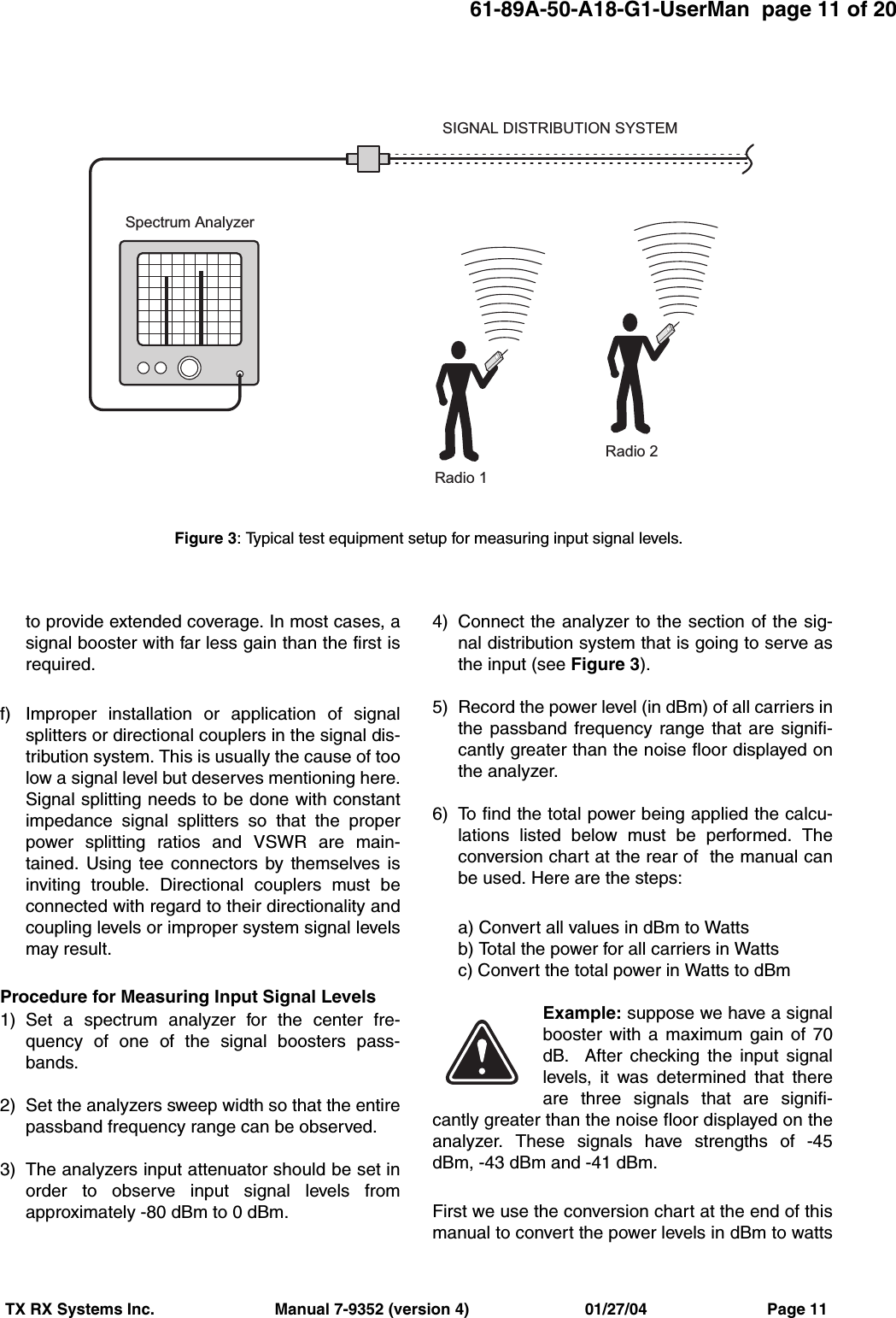 61-89A-50-A18-G1-UserMan  page 11 of 20TX RX Systems Inc.                           Manual 7-9352 (version 4)                          01/27/04                           Page 11to provide extended coverage. In most cases, asignal booster with far less gain than the first isrequired.f) Improper installation or application of signalsplitters or directional couplers in the signal dis-tribution system. This is usually the cause of toolow a signal level but deserves mentioning here.Signal splitting needs to be done with constantimpedance signal splitters so that the properpower splitting ratios and VSWR are main-tained. Using tee connectors by themselves isinviting trouble. Directional couplers must beconnected with regard to their directionality andcoupling levels or improper system signal levelsmay result.Procedure for Measuring Input Signal Levels 1) Set a spectrum analyzer for the center fre-quency of one of the signal boosters pass-bands.2) Set the analyzers sweep width so that the entirepassband frequency range can be observed.3) The analyzers input attenuator should be set inorder to observe input signal levels fromapproximately -80 dBm to 0 dBm.4) Connect the analyzer to the section of the sig-nal distribution system that is going to serve asthe input (see Figure 3).5) Record the power level (in dBm) of all carriers inthe passband frequency range that are signifi-cantly greater than the noise floor displayed onthe analyzer.6) To find the total power being applied the calcu-lations listed below must be performed. Theconversion chart at the rear of  the manual canbe used. Here are the steps:a) Convert all values in dBm to Wattsb) Total the power for all carriers in Wattsc) Convert the total power in Watts to dBmExample: suppose we have a signalbooster with a maximum gain of 70dB.  After checking the input signallevels, it was determined that thereare three signals that are signifi-cantly greater than the noise floor displayed on theanalyzer. These signals have strengths of -45dBm, -43 dBm and -41 dBm. First we use the conversion chart at the end of thismanual to convert the power levels in dBm to wattsS p e c t r u m   A n a l y z e rR a d i o   1R a d i o   2S I G N A L   D I S T R I B U T I O N   S Y S T E MFigure 3: Typical test equipment setup for measuring input signal levels.