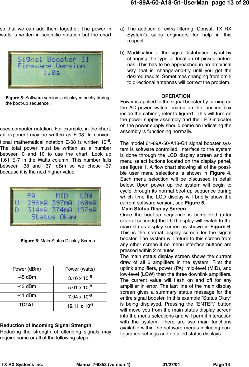 61-89A-50-A18-G1-UserMan  page 13 of 20TX RX Systems Inc.                           Manual 7-9352 (version 4)                          01/27/04                           Page 13so that we can add them together. The power inwatts is written in scientific notation but the chartuses computer notation. For example, in the chart,an exponent may be written as E-08. In conven-tional mathematical notation E-08 is written 10-8.The total power must be written as a numberbetween 0 and 10 to use the chart. Look up1.611E-7 in the Watts column. This number fallsbetween -38 and -37  dBm so we chose -37because it is the next higher value.Reduction of Incoming Signal StrengthReducing the strength of offending signals mayrequire some or all of the following steps:a) The addition of extra filtering. Consult TX RXSystem&apos;s sales engineers for help in thisrespect.b) Modification of the signal distribution layout bychanging the type or location of pickup anten-nas. This has to be approached in an empiricalway, that is, change-and-try until you get thedesired results. Sometimes changing from omnito directional antennas will correct the problem.OPERATIONPower is applied to the signal booster by turning onthe AC power switch located on the junction boxinside the cabinet, refer to figure1. This will turn onthe power supply assembly and the LED indicatoron the power supply should come on indicating theassembly is functioning normally.The model 61-89A-50-A18-G1 signal booster sys-tem is software controlled. Interface to the systemis done through the LCD display screen and themenu select buttons located on the display panel,see figure 1. A flow chart showing all of the possi-ble user menu selections is shown in Figure 4.Each menu selection will be discussed in detailbelow. Upon power up the system will begin tocycle through its normal boot-up sequence duringwhich time the LCD display will briefly show thecurrent software version, see Figure 5. Main Status Display ScreenOnce the boot-up sequence is completed (afterseveral seconds) the LCD display will switch to themain status display screen as shown in Figure 6.This is the normal display screen for the signalbooster. The system will return to this screen fromany other screen if no menu interface buttons arepressed within 2 minutes.The main status display screen shows the currentdraw of all 6 amplifiers in the system. First theuplink amplifiers, power (PA), mid-level (MID), andlow-level (LOW) then the three downlink amplifiers.The current value will flash on and off for anyamplifier in error. The last line of the main displayscreen gives a summary status message for theentire signal booster. In this example “Status Okay”is being displayed. Pressing the “ENTER” buttonwill move you from the main status display screeninto the menu selections and will permit interactionwith the system. There are two main functionsavailable within the software menus including con-figuration settings and detailed status displays.Power (dBm) Power (watts)-45 dBm 3.16 x 10-8-43 dBm 5.01 x 10-8-41 dBm 7.94 x 10-8TOTAL 16.11 x 10-8Figure 6: Main Status Display Screen.Figure 5: Software version is displayed briefly duringthe boot-up sequence.