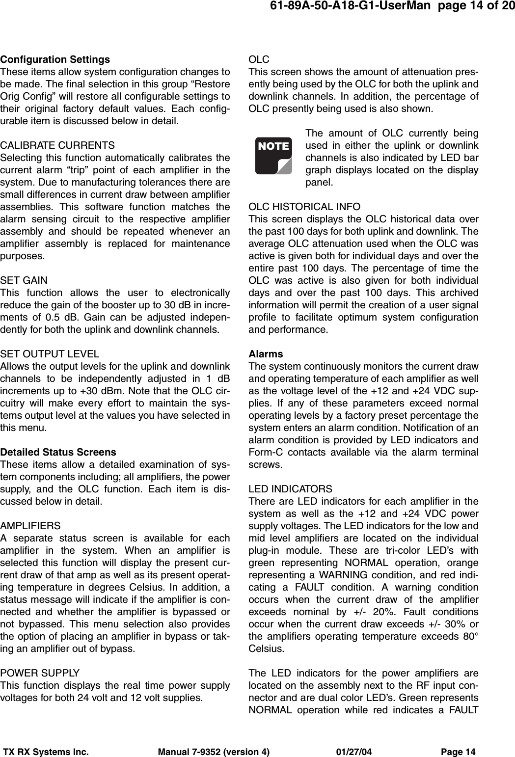 61-89A-50-A18-G1-UserMan  page 14 of 20TX RX Systems Inc.                           Manual 7-9352 (version 4)                          01/27/04                           Page 14Configuration SettingsThese items allow system configuration changes tobe made. The final selection in this group “RestoreOrig Config” will restore all configurable settings totheir original factory default values. Each config-urable item is discussed below in detail.CALIBRATE CURRENTSSelecting this function automatically calibrates thecurrent alarm “trip” point of each amplifier in thesystem. Due to manufacturing tolerances there aresmall differences in current draw between amplifierassemblies. This software function matches thealarm sensing circuit to the respective amplifierassembly and should be repeated whenever anamplifier assembly is replaced for maintenancepurposes.SET GAINThis function allows the user to electronicallyreduce the gain of the booster up to 30 dB in incre-ments of 0.5 dB. Gain can be adjusted indepen-dently for both the uplink and downlink channels.SET OUTPUT LEVELAllows the output levels for the uplink and downlinkchannels to be independently adjusted in 1 dBincrements up to +30 dBm. Note that the OLC cir-cuitry will make every effort to maintain the sys-tems output level at the values you have selected inthis menu.Detailed Status ScreensThese items allow a detailed examination of sys-tem components including; all amplifiers, the powersupply, and the OLC function. Each item is dis-cussed below in detail.AMPLIFIERSA separate status screen is available for eachamplifier in the system. When an amplifier isselected this function will display the present cur-rent draw of that amp as well as its present operat-ing temperature in degrees Celsius. In addition, astatus message will indicate if the amplifier is con-nected and whether the amplifier is bypassed ornot bypassed. This menu selection also providesthe option of placing an amplifier in bypass or tak-ing an amplifier out of bypass.POWER SUPPLYThis function displays the real time power supplyvoltages for both 24 volt and 12 volt supplies.OLCThis screen shows the amount of attenuation pres-ently being used by the OLC for both the uplink anddownlink channels. In addition, the percentage ofOLC presently being used is also shown.The amount of OLC currently beingused in either the uplink or downlinkchannels is also indicated by LED bargraph displays located on the displaypanel.OLC HISTORICAL INFOThis screen displays the OLC historical data overthe past 100 days for both uplink and downlink. Theaverage OLC attenuation used when the OLC wasactive is given both for individual days and over theentire past 100 days. The percentage of time theOLC was active is also given for both individualdays and over the past 100 days. This archivedinformation will permit the creation of a user signalprofile to facilitate optimum system configurationand performance.AlarmsThe system continuously monitors the current drawand operating temperature of each amplifier as wellas the voltage level of the +12 and +24 VDC sup-plies. If any of these parameters exceed normaloperating levels by a factory preset percentage thesystem enters an alarm condition. Notification of analarm condition is provided by LED indicators andForm-C contacts available via the alarm terminalscrews.LED INDICATORSThere are LED indicators for each amplifier in thesystem as well as the +12 and +24 VDC powersupply voltages. The LED indicators for the low andmid level amplifiers are located on the individualplug-in module. These are tri-color LED’s withgreen representing NORMAL operation, orangerepresenting a WARNING condition, and red indi-cating a FAULT condition. A warning conditionoccurs when the current draw of the amplifierexceeds nominal by +/- 20%. Fault conditionsoccur when the current draw exceeds +/- 30% orthe amplifiers operating temperature exceeds 80°Celsius.The LED indicators for the power amplifiers arelocated on the assembly next to the RF input con-nector and are dual color LED’s. Green representsNORMAL operation while red indicates a FAULTNOTE