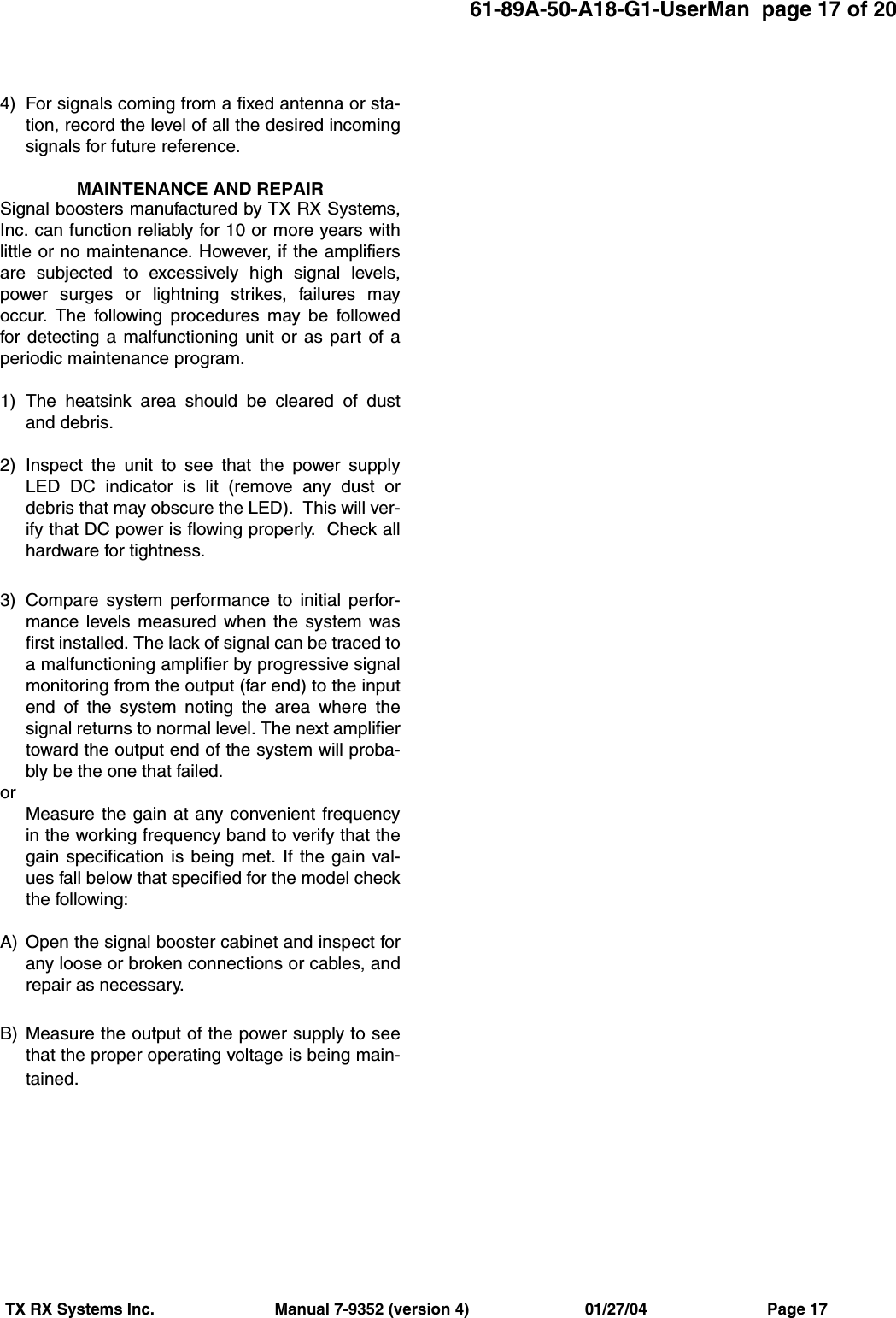 61-89A-50-A18-G1-UserMan  page 17 of 20TX RX Systems Inc.                           Manual 7-9352 (version 4)                          01/27/04                           Page 174) For signals coming from a fixed antenna or sta-tion, record the level of all the desired incomingsignals for future reference.MAINTENANCE AND REPAIRSignal boosters manufactured by TX RX Systems,Inc. can function reliably for 10 or more years withlittle or no maintenance. However, if the amplifiersare subjected to excessively high signal levels,power surges or lightning strikes, failures mayoccur. The following procedures may be followedfor detecting a malfunctioning unit or as part of aperiodic maintenance program.1) The heatsink area should be cleared of dustand debris.2) Inspect the unit to see that the power supplyLED DC indicator is lit (remove any dust ordebris that may obscure the LED).  This will ver-ify that DC power is flowing properly.  Check allhardware for tightness.3) Compare system performance to initial perfor-mance levels measured when the system wasfirst installed. The lack of signal can be traced toa malfunctioning amplifier by progressive signalmonitoring from the output (far end) to the inputend of the system noting the area where thesignal returns to normal level. The next amplifiertoward the output end of the system will proba-bly be the one that failed.orMeasure the gain at any convenient frequencyin the working frequency band to verify that thegain specification is being met. If the gain val-ues fall below that specified for the model checkthe following:A) Open the signal booster cabinet and inspect forany loose or broken connections or cables, andrepair as necessary.B) Measure the output of the power supply to seethat the proper operating voltage is being main-tained.