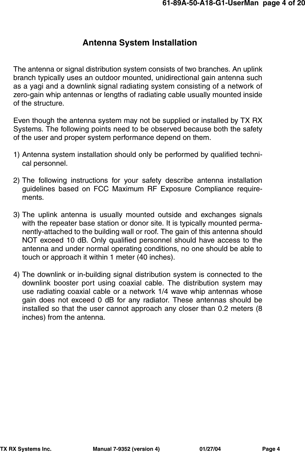 61-89A-50-A18-G1-UserMan  page 4 of 20TX RX Systems Inc.                           Manual 7-9352 (version 4)                          01/27/04                           Page 4Antenna System InstallationThe antenna or signal distribution system consists of two branches. An uplinkbranch typically uses an outdoor mounted, unidirectional gain antenna suchas a yagi and a downlink signal radiating system consisting of a network ofzero-gain whip antennas or lengths of radiating cable usually mounted insideof the structure.Even though the antenna system may not be supplied or installed by TX RXSystems. The following points need to be observed because both the safetyof the user and proper system performance depend on them.1) Antenna system installation should only be performed by qualified techni-cal personnel.2) The following instructions for your safety describe antenna installationguidelines based on FCC Maximum RF Exposure Compliance require-ments.3) The uplink antenna is usually mounted outside and exchanges signalswith the repeater base station or donor site. It is typically mounted perma-nently-attached to the building wall or roof. The gain of this antenna shouldNOT exceed 10 dB. Only qualified personnel should have access to theantenna and under normal operating conditions, no one should be able totouch or approach it within 1 meter (40 inches).4) The downlink or in-building signal distribution system is connected to thedownlink booster port using coaxial cable. The distribution system mayuse radiating coaxial cable or a network 1/4 wave whip antennas whosegain does not exceed 0 dB for any radiator. These antennas should beinstalled so that the user cannot approach any closer than 0.2 meters (8inches) from the antenna.