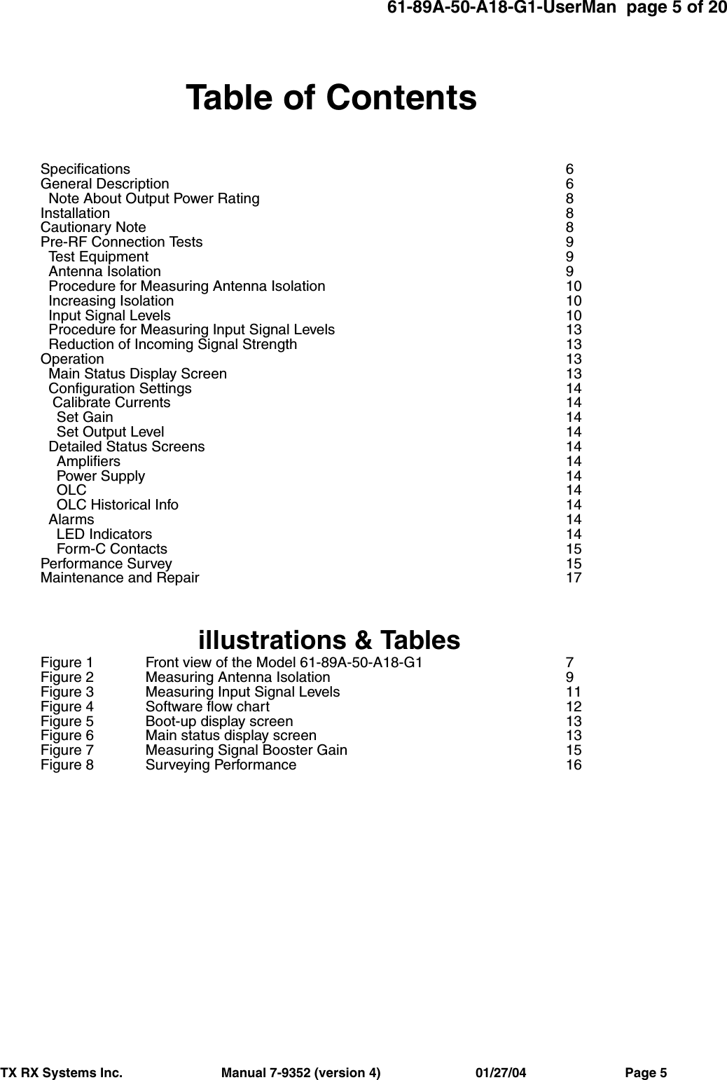 61-89A-50-A18-G1-UserMan  page 5 of 20TX RX Systems Inc.                           Manual 7-9352 (version 4)                          01/27/04                           Page 5Table of ContentsSpecifications 6General Description 6  Note About Output Power Rating 8Installation 8Cautionary Note 8Pre-RF Connection Tests 9  Test Equipment 9  Antenna Isolation 9  Procedure for Measuring Antenna Isolation 10  Increasing Isolation 10  Input Signal Levels 10  Procedure for Measuring Input Signal Levels 13  Reduction of Incoming Signal Strength 13Operation 13  Main Status Display Screen 13  Configuration Settings 14   Calibrate Currents 14    Set Gain 14    Set Output Level 14  Detailed Status Screens 14    Amplifiers 14    Power Supply 14    OLC 14    OLC Historical Info 14  Alarms 14    LED Indicators 14    Form-C Contacts 15Performance Survey 15Maintenance and Repair 17illustrations &amp; TablesFigure 1 Front view of the Model 61-89A-50-A18-G1 7Figure 2 Measuring Antenna Isolation 9Figure 3 Measuring Input Signal Levels 11Figure 4 Software flow chart 12Figure 5 Boot-up display screen 13Figure 6 Main status display screen 13Figure 7 Measuring Signal Booster Gain 15Figure 8 Surveying Performance 16