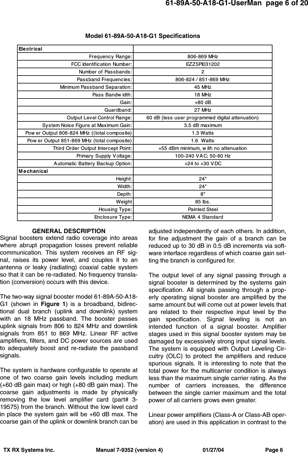 61-89A-50-A18-G1-UserMan  page 6 of 20TX RX Systems Inc.                           Manual 7-9352 (version 4)                          01/27/04                           Page 6GENERAL DESCRIPTIONSignal boosters extend radio coverage into areaswhere abrupt propagation losses prevent reliablecommunication. This system receives an RF sig-nal, raises its power level, and couples it to anantenna or leaky (radiating) coaxial cable systemso that it can be re-radiated. No frequency transla-tion (conversion) occurs with this device.The two-way signal booster model 61-89A-50-A18-G1 (shown in Figure 1) is a broadband, bidirec-tional dual branch (uplink and downlink) systemwith an 18 MHz passband. The booster passesuplink signals from 806 to 824 MHz and downlinksignals from 851 to 869 MHz. Linear RF activeamplifiers, filters, and DC power sources are usedto adequately boost and re-radiate the passbandsignals.The system is hardware configurable to operate atone of two coarse gain levels including medium(+60 dB gain max) or high (+80 dB gain max). Thecoarse gain adjustments is made by physicallyremoving the low level amplifier card (part# 3-19575) from the branch. Without the low level cardin place the system gain will be +60 dB max. Thecoarse gain of the uplink or downlink branch can beadjusted independently of each others. In addition,for fine adjustment the gain of a branch can bereduced up to 30 dB in 0.5 dB increments via soft-ware interface regardless of which coarse gain set-ting the branch is configured for.The output level of any signal passing through asignal booster is determined by the systems gainspecification. All signals passing through a prop-erly operating signal booster are amplified by thesame amount but will come out at power levels thatare related to their respective input level by thegain specification. Signal leveling is not anintended function of a signal booster. Amplifierstages used in this signal booster system may bedamaged by excessively strong input signal levels.The system is equipped with Output Leveling Cir-cuitry (OLC) to protect the amplifiers and reducespurious signals. It is interesting to note that thetotal power for the multicarrier condition is alwaysless than the maximum single carrier rating. As thenumber of carriers increases, the differencebetween the single carrier maximum and the totalpower of all carriers grows even greater.Linear power amplifiers (Class-A or Class-AB oper-ation) are used in this application in contrast to theEl e c t r i c a lFrequency Range: 806-869 MHzFCC Identification Number: EZZ5PI031202Number of Passbands: 2Passband Frequencies: 806-824 / 851-869 MHzMinimum Passband Separation: 45 MHzPass Bandw idth: 18 MHzGain: +80 dBGuardband: 27 MHzOutput Level Control Range: 60 dB (less user programmed digital attenuation)System Noise Figure at Maximum Gain: 3.5 dB maximumPow er Output 806-824 MHz ((total composite) 1.3 WattsPow er Output 851-869 MHz (total composite) 1.6  WattsThird Order Output Intercept Point: +55 dBm minimum, w ith no attenuationPrimary Supply Voltage: 100-240 VAC; 50-60 HzAutomatic Battery Backup Option: +24 to +30 VDCM e chanicalHeight: 24&quot;Width: 24&quot;Depth: 8&quot;Weight 85 lbs.Housing Type: Painted SteelEnclosure Type: NEMA 4 StandardModel 61-89A-50-A18-G1 Specifications