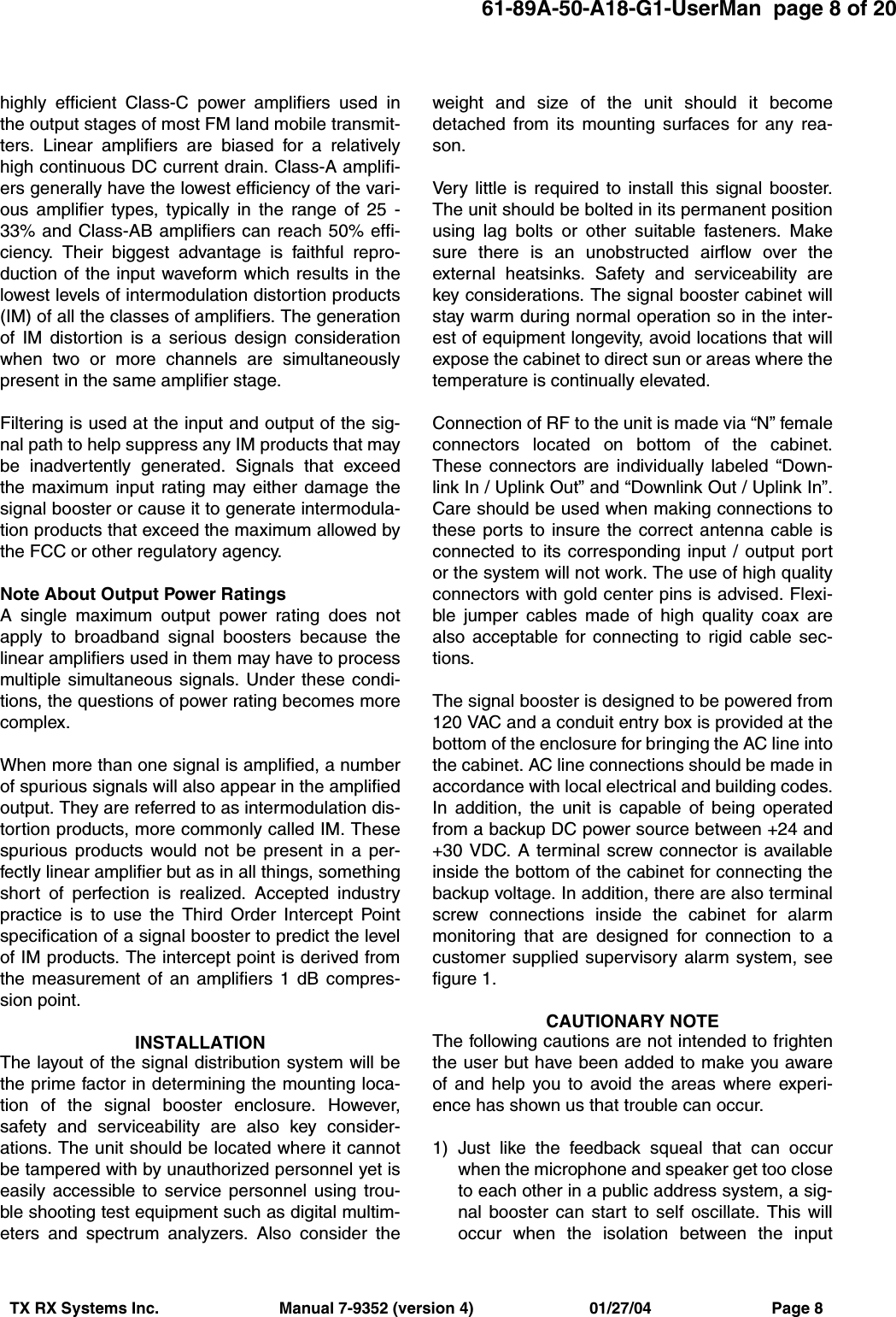 61-89A-50-A18-G1-UserMan  page 8 of 20TX RX Systems Inc.                           Manual 7-9352 (version 4)                          01/27/04                           Page 8highly efficient Class-C power amplifiers used inthe output stages of most FM land mobile transmit-ters. Linear amplifiers are biased for a relativelyhigh continuous DC current drain. Class-A amplifi-ers generally have the lowest efficiency of the vari-ous amplifier types, typically in the range of 25 -33% and Class-AB amplifiers can reach 50% effi-ciency. Their biggest advantage is faithful repro-duction of the input waveform which results in thelowest levels of intermodulation distortion products(IM) of all the classes of amplifiers. The generationof IM distortion is a serious design considerationwhen two or more channels are simultaneouslypresent in the same amplifier stage.Filtering is used at the input and output of the sig-nal path to help suppress any IM products that maybe inadvertently generated. Signals that exceedthe maximum input rating may either damage thesignal booster or cause it to generate intermodula-tion products that exceed the maximum allowed bythe FCC or other regulatory agency.Note About Output Power RatingsA single maximum output power rating does notapply to broadband signal boosters because thelinear amplifiers used in them may have to processmultiple simultaneous signals. Under these condi-tions, the questions of power rating becomes morecomplex.When more than one signal is amplified, a numberof spurious signals will also appear in the amplifiedoutput. They are referred to as intermodulation dis-tortion products, more commonly called IM. Thesespurious products would not be present in a per-fectly linear amplifier but as in all things, somethingshort of perfection is realized. Accepted industrypractice is to use the Third Order Intercept Pointspecification of a signal booster to predict the levelof IM products. The intercept point is derived fromthe measurement of an amplifiers 1 dB compres-sion point.INSTALLATIONThe layout of the signal distribution system will bethe prime factor in determining the mounting loca-tion of the signal booster enclosure. However,safety and serviceability are also key consider-ations. The unit should be located where it cannotbe tampered with by unauthorized personnel yet iseasily accessible to service personnel using trou-ble shooting test equipment such as digital multim-eters and spectrum analyzers. Also consider theweight and size of the unit should it becomedetached from its mounting surfaces for any rea-son.Very little is required to install this signal booster.The unit should be bolted in its permanent positionusing lag bolts or other suitable fasteners. Makesure there is an unobstructed airflow over theexternal heatsinks. Safety and serviceability arekey considerations. The signal booster cabinet willstay warm during normal operation so in the inter-est of equipment longevity, avoid locations that willexpose the cabinet to direct sun or areas where thetemperature is continually elevated.Connection of RF to the unit is made via “N” femaleconnectors located on bottom of the cabinet.These connectors are individually labeled “Down-link In / Uplink Out” and “Downlink Out / Uplink In”.Care should be used when making connections tothese ports to insure the correct antenna cable isconnected to its corresponding input / output portor the system will not work. The use of high qualityconnectors with gold center pins is advised. Flexi-ble jumper cables made of high quality coax arealso acceptable for connecting to rigid cable sec-tions.The signal booster is designed to be powered from120 VAC and a conduit entry box is provided at thebottom of the enclosure for bringing the AC line intothe cabinet. AC line connections should be made inaccordance with local electrical and building codes.In addition, the unit is capable of being operatedfrom a backup DC power source between +24 and+30 VDC. A terminal screw connector is availableinside the bottom of the cabinet for connecting thebackup voltage. In addition, there are also terminalscrew connections inside the cabinet for alarmmonitoring that are designed for connection to acustomer supplied supervisory alarm system, seefigure 1.CAUTIONARY NOTEThe following cautions are not intended to frightenthe user but have been added to make you awareof and help you to avoid the areas where experi-ence has shown us that trouble can occur.1) Just like the feedback squeal that can occurwhen the microphone and speaker get too closeto each other in a public address system, a sig-nal booster can start to self oscillate. This willoccur when the isolation between the input