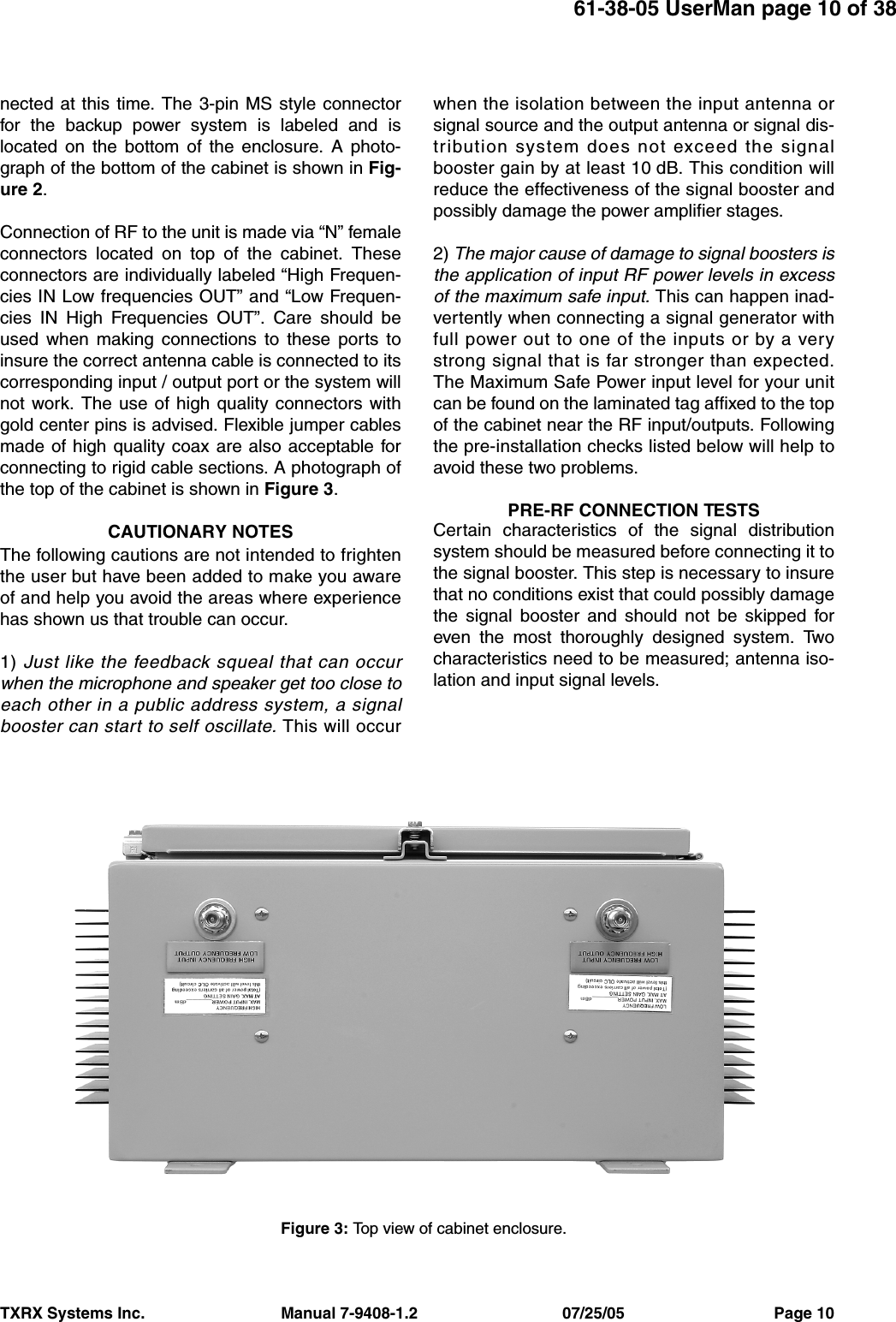 61-38-05 UserMan page 10 of 38TXRX Systems Inc.                               Manual 7-9408-1.2                                 07/25/05                                  Page 10nected at this time. The 3-pin MS style connectorfor the backup power system is labeled and islocated on the bottom of the enclosure. A photo-graph of the bottom of the cabinet is shown in Fig-ure 2.Connection of RF to the unit is made via “N” femaleconnectors located on top of the cabinet. Theseconnectors are individually labeled “High Frequen-cies IN Low frequencies OUT” and “Low Frequen-cies IN High Frequencies OUT”. Care should beused when making connections to these ports toinsure the correct antenna cable is connected to itscorresponding input / output port or the system willnot work. The use of high quality connectors withgold center pins is advised. Flexible jumper cablesmade of high quality coax are also acceptable forconnecting to rigid cable sections. A photograph ofthe top of the cabinet is shown in Figure 3.CAUTIONARY NOTESThe following cautions are not intended to frightenthe user but have been added to make you awareof and help you avoid the areas where experiencehas shown us that trouble can occur.1) Just like the feedback squeal that can occurwhen the microphone and speaker get too close toeach other in a public address system, a signalbooster can start to self oscillate. This will occurwhen the isolation between the input antenna orsignal source and the output antenna or signal dis-tribution system does not exceed the signalbooster gain by at least 10 dB. This condition willreduce the effectiveness of the signal booster andpossibly damage the power amplifier stages.2) The major cause of damage to signal boosters isthe application of input RF power levels in excessof the maximum safe input. This can happen inad-vertently when connecting a signal generator withfull power out to one of the inputs or by a verystrong signal that is far stronger than expected.The Maximum Safe Power input level for your unitcan be found on the laminated tag affixed to the topof the cabinet near the RF input/outputs. Followingthe pre-installation checks listed below will help toavoid these two problems.PRE-RF CONNECTION TESTSCertain characteristics of the signal distributionsystem should be measured before connecting it tothe signal booster. This step is necessary to insurethat no conditions exist that could possibly damagethe signal booster and should not be skipped foreven the most thoroughly designed system. Twocharacteristics need to be measured; antenna iso-lation and input signal levels.Figure 3: Top view of cabinet enclosure.