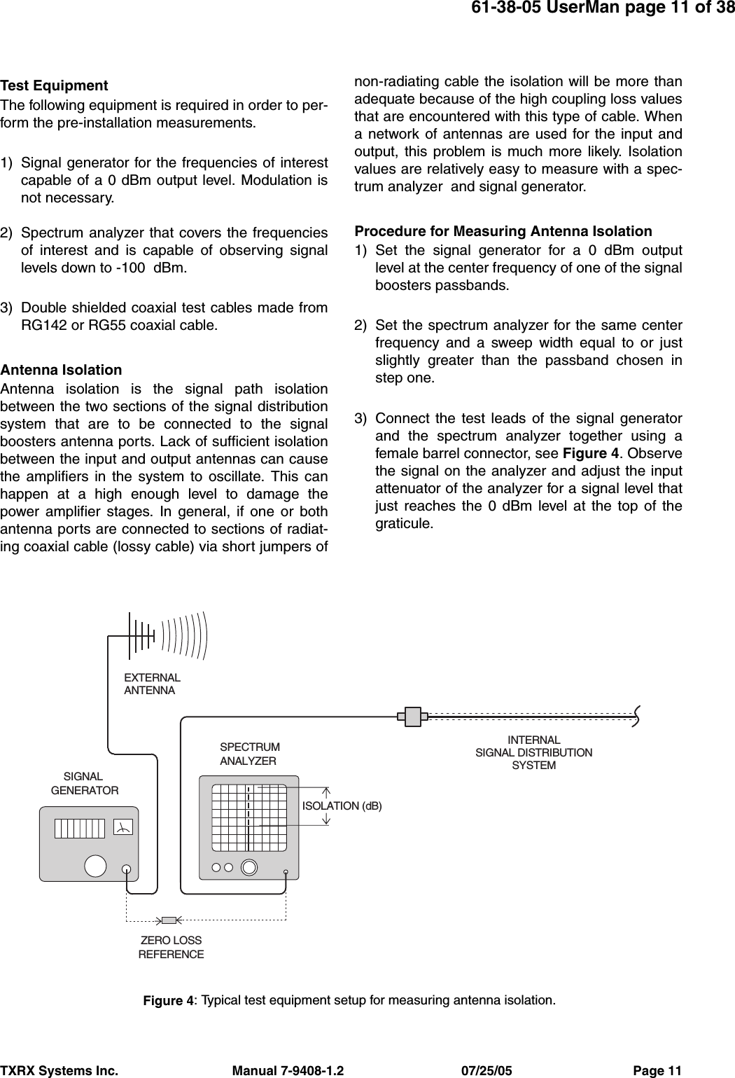 TXRX Systems Inc.                                Manual 7-9408-1.2                                 07/25/05                                  Page 1161-38-05 UserMan page 11 of 38Test EquipmentThe following equipment is required in order to per-form the pre-installation measurements.1) Signal generator for the frequencies of interestcapable of a 0 dBm output level. Modulation isnot necessary.2) Spectrum analyzer that covers the frequenciesof interest and is capable of observing signallevels down to -100  dBm.3) Double shielded coaxial test cables made fromRG142 or RG55 coaxial cable.Antenna Isolation Antenna isolation is the signal path isolationbetween the two sections of the signal distributionsystem that are to be connected to the signalboosters antenna ports. Lack of sufficient isolationbetween the input and output antennas can causethe amplifiers in the system to oscillate. This canhappen at a high enough level to damage thepower amplifier stages. In general, if one or bothantenna ports are connected to sections of radiat-ing coaxial cable (lossy cable) via short jumpers ofnon-radiating cable the isolation will be more thanadequate because of the high coupling loss valuesthat are encountered with this type of cable. Whena network of antennas are used for the input andoutput, this problem is much more likely. Isolationvalues are relatively easy to measure with a spec-trum analyzer  and signal generator.Procedure for Measuring Antenna Isolation1) Set the signal generator for a 0 dBm outputlevel at the center frequency of one of the signalboosters passbands.2) Set the spectrum analyzer for the same centerfrequency and a sweep width equal to or justslightly greater than the passband chosen instep one.3) Connect the test leads of the signal generatorand the spectrum analyzer together using afemale barrel connector, see Figure 4. Observethe signal on the analyzer and adjust the inputattenuator of the analyzer for a signal level thatjust reaches the 0 dBm level at the top of thegraticule. INTERNALSIGNAL DISTRIBUTIONSYSTEMSPECTRUMANALYZEREXTERNALANTENNASIGNALGENERATORZERO LOSSREFERENCEISOLATION (dB)Figure 4: Typical test equipment setup for measuring antenna isolation.
