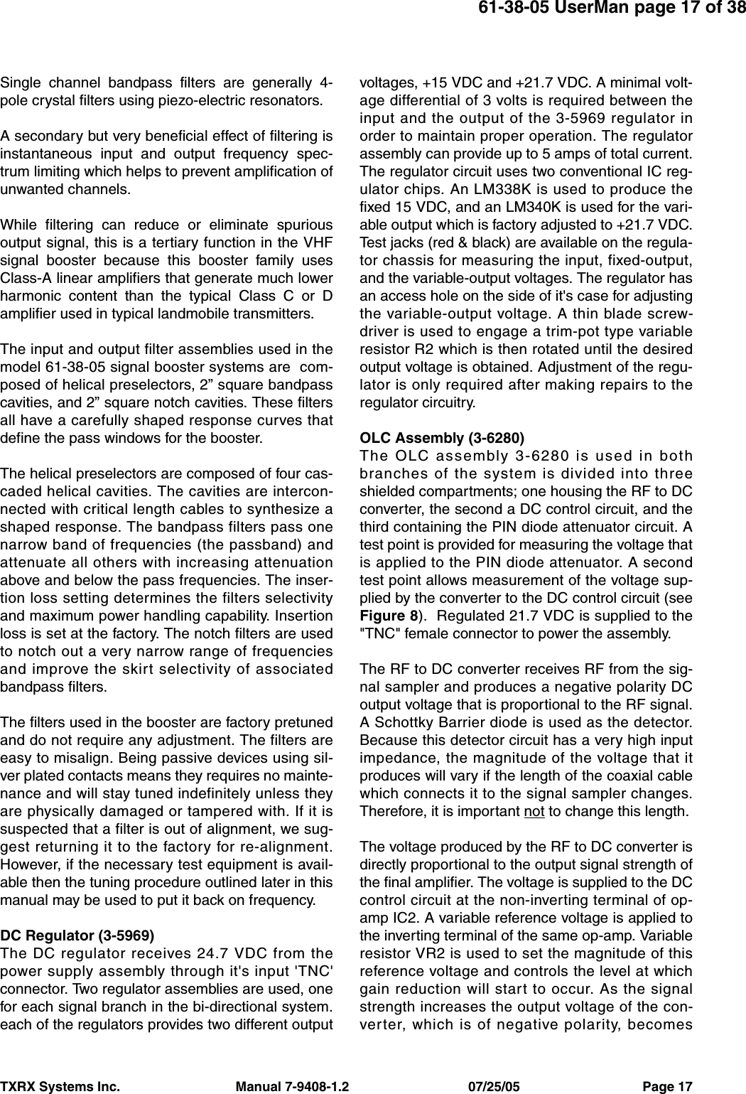 TXRX Systems Inc.                                Manual 7-9408-1.2                                 07/25/05                                  Page 1761-38-05 UserMan page 17 of 38Single channel bandpass filters are generally 4-pole crystal filters using piezo-electric resonators.A secondary but very beneficial effect of filtering isinstantaneous input and output frequency spec-trum limiting which helps to prevent amplification ofunwanted channels. While filtering can reduce or eliminate spuriousoutput signal, this is a tertiary function in the VHFsignal booster because this booster family usesClass-A linear amplifiers that generate much lowerharmonic content than the typical Class C or Damplifier used in typical landmobile transmitters.The input and output filter assemblies used in themodel 61-38-05 signal booster systems are  com-posed of helical preselectors, 2” square bandpasscavities, and 2” square notch cavities. These filtersall have a carefully shaped response curves thatdefine the pass windows for the booster.The helical preselectors are composed of four cas-caded helical cavities. The cavities are intercon-nected with critical length cables to synthesize ashaped response. The bandpass filters pass onenarrow band of frequencies (the passband) andattenuate all others with increasing attenuationabove and below the pass frequencies. The inser-tion loss setting determines the filters selectivityand maximum power handling capability. Insertionloss is set at the factory. The notch filters are usedto notch out a very narrow range of frequenciesand improve the skirt selectivity of associatedbandpass filters.The filters used in the booster are factory pretunedand do not require any adjustment. The filters areeasy to misalign. Being passive devices using sil-ver plated contacts means they requires no mainte-nance and will stay tuned indefinitely unless theyare physically damaged or tampered with. If it issuspected that a filter is out of alignment, we sug-gest returning it to the factory for re-alignment.However, if the necessary test equipment is avail-able then the tuning procedure outlined later in thismanual may be used to put it back on frequency.DC Regulator (3-5969)The DC regulator receives 24.7 VDC from thepower supply assembly through it&apos;s input &apos;TNC&apos;connector. Two regulator assemblies are used, onefor each signal branch in the bi-directional system.each of the regulators provides two different outputvoltages, +15 VDC and +21.7 VDC. A minimal volt-age differential of 3 volts is required between theinput and the output of the 3-5969 regulator inorder to maintain proper operation. The regulatorassembly can provide up to 5 amps of total current.The regulator circuit uses two conventional IC reg-ulator chips. An LM338K is used to produce thefixed 15 VDC, and an LM340K is used for the vari-able output which is factory adjusted to +21.7 VDC.Test jacks (red &amp; black) are available on the regula-tor chassis for measuring the input, fixed-output,and the variable-output voltages. The regulator hasan access hole on the side of it&apos;s case for adjustingthe variable-output voltage. A thin blade screw-driver is used to engage a trim-pot type variableresistor R2 which is then rotated until the desiredoutput voltage is obtained. Adjustment of the regu-lator is only required after making repairs to theregulator circuitry.OLC Assembly (3-6280)The OLC assembly 3-6280 is used in bothbranches of the system is divided into threeshielded compartments; one housing the RF to DCconverter, the second a DC control circuit, and thethird containing the PIN diode attenuator circuit. Atest point is provided for measuring the voltage thatis applied to the PIN diode attenuator. A secondtest point allows measurement of the voltage sup-plied by the converter to the DC control circuit (seeFigure 8).  Regulated 21.7 VDC is supplied to the&quot;TNC&quot; female connector to power the assembly.The RF to DC converter receives RF from the sig-nal sampler and produces a negative polarity DCoutput voltage that is proportional to the RF signal.A Schottky Barrier diode is used as the detector.Because this detector circuit has a very high inputimpedance, the magnitude of the voltage that itproduces will vary if the length of the coaxial cablewhich connects it to the signal sampler changes.Therefore, it is important not to change this length.The voltage produced by the RF to DC converter isdirectly proportional to the output signal strength ofthe final amplifier. The voltage is supplied to the DCcontrol circuit at the non-inverting terminal of op-amp IC2. A variable reference voltage is applied tothe inverting terminal of the same op-amp. Variableresistor VR2 is used to set the magnitude of thisreference voltage and controls the level at whichgain reduction will start to occur. As the signalstrength increases the output voltage of the con-verter, which is of negative polarity, becomes