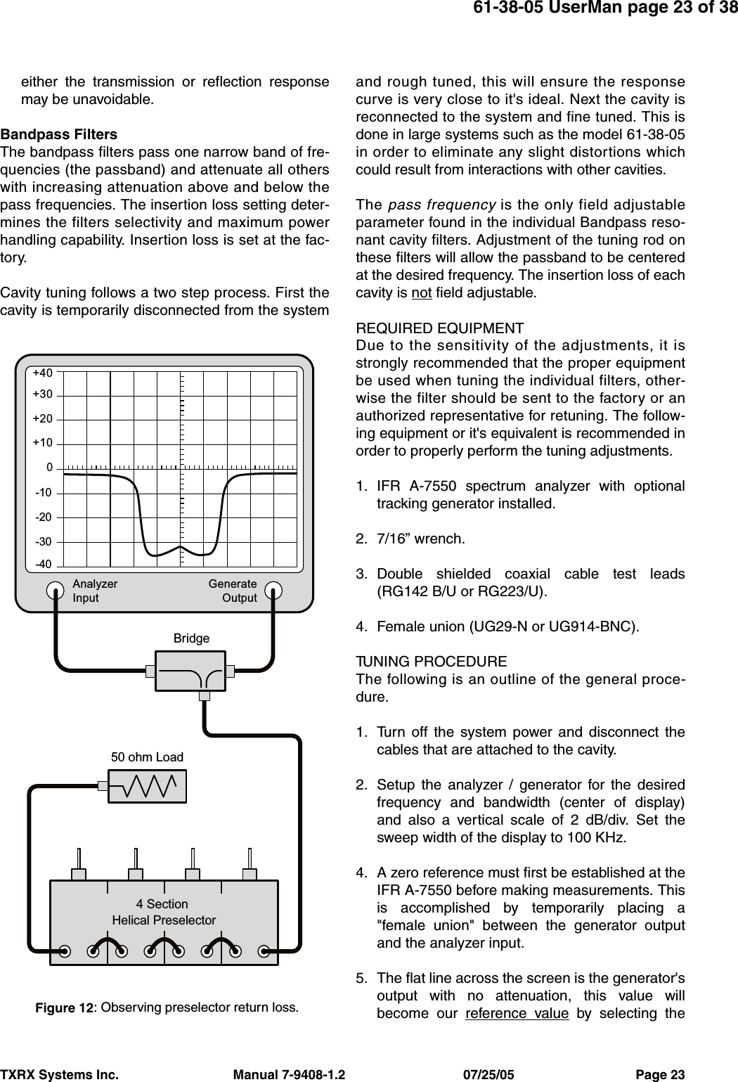 TXRX Systems Inc.                                Manual 7-9408-1.2                                 07/25/05                                  Page 2361-38-05 UserMan page 23 of 38either the transmission or reflection responsemay be unavoidable.Bandpass FiltersThe bandpass filters pass one narrow band of fre-quencies (the passband) and attenuate all otherswith increasing attenuation above and below thepass frequencies. The insertion loss setting deter-mines the filters selectivity and maximum powerhandling capability. Insertion loss is set at the fac-tory.Cavity tuning follows a two step process. First thecavity is temporarily disconnected from the systemand rough tuned, this will ensure the responsecurve is very close to it&apos;s ideal. Next the cavity isreconnected to the system and fine tuned. This isdone in large systems such as the model 61-38-05in order to eliminate any slight distortions whichcould result from interactions with other cavities.The pass frequency is the only field adjustableparameter found in the individual Bandpass reso-nant cavity filters. Adjustment of the tuning rod onthese filters will allow the passband to be centeredat the desired frequency. The insertion loss of eachcavity is not field adjustable.REQUIRED EQUIPMENTDue to the sensitivity of the adjustments, it isstrongly recommended that the proper equipmentbe used when tuning the individual filters, other-wise the filter should be sent to the factory or anauthorized representative for retuning. The follow-ing equipment or it&apos;s equivalent is recommended inorder to properly perform the tuning adjustments.1. IFR A-7550 spectrum analyzer with optionaltracking generator installed.2. 7/16” wrench.3. Double shielded coaxial cable test leads(RG142 B/U or RG223/U).4. Female union (UG29-N or UG914-BNC).TUNING PROCEDUREThe following is an outline of the general proce-dure.1. Turn off the system power and disconnect thecables that are attached to the cavity. 2. Setup the analyzer / generator for the desiredfrequency and bandwidth (center of display)and also a vertical scale of 2 dB/div. Set thesweep width of the display to 100 KHz.4. A zero reference must first be established at theIFR A-7550 before making measurements. Thisis accomplished by temporarily placing a&quot;female union&quot; between the generator outputand the analyzer input.5. The flat line across the screen is the generator&apos;soutput with no attenuation, this value willbecome our reference value by selecting the4 Section Helical PreselectorAnalyzerInputGenerateOutput+30+40+20+100-10-20-30-40Bridge50 ohm LoadFigure 12: Observing preselector return loss.