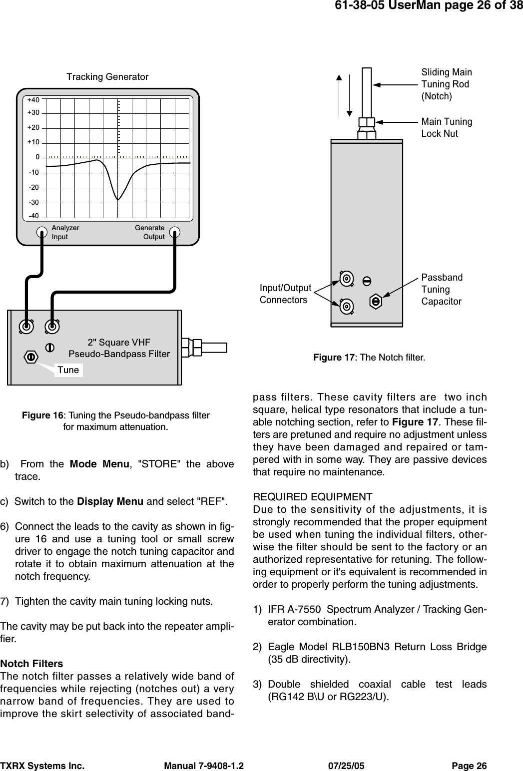 61-38-05 UserMan page 26 of 38TXRX Systems Inc.                               Manual 7-9408-1.2                                 07/25/05                                  Page 26b)  From the Mode Menu, &quot;STORE&quot; the abovetrace.c)  Switch to the Display Menu and select &quot;REF&quot;.6) Connect the leads to the cavity as shown in fig-ure 16 and use a tuning tool or small screwdriver to engage the notch tuning capacitor androtate it to obtain maximum attenuation at thenotch frequency. 7) Tighten the cavity main tuning locking nuts.The cavity may be put back into the repeater ampli-fier.Notch FiltersThe notch filter passes a relatively wide band offrequencies while rejecting (notches out) a verynarrow band of frequencies. They are used toimprove the skirt selectivity of associated band-pass filters. These cavity filters are  two inchsquare, helical type resonators that include a tun-able notching section, refer to Figure 17. These fil-ters are pretuned and require no adjustment unlessthey have been damaged and repaired or tam-pered with in some way. They are passive devicesthat require no maintenance. REQUIRED EQUIPMENTDue to the sensitivity of the adjustments, it isstrongly recommended that the proper equipmentbe used when tuning the individual filters, other-wise the filter should be sent to the factory or anauthorized representative for retuning. The follow-ing equipment or it&apos;s equivalent is recommended inorder to properly perform the tuning adjustments.1) IFR A-7550  Spectrum Analyzer / Tracking Gen-erator combination.2) Eagle Model RLB150BN3 Return Loss Bridge(35 dB directivity).3) Double shielded coaxial cable test leads(RG142 B\U or RG223/U).AnalyzerInputGenerateOutput+30+40+20+100-10-20-30-402&quot; Square VHFPseudo-Bandpass FilterTracking GeneratorTuneFigure 16: Tuning the Pseudo-bandpass filter for maximum attenuation.Sliding MainTuning Rod(Notch)Main TuningLock NutPassbandTuningCapacitorInput/OutputConnectorsFigure 17: The Notch filter.