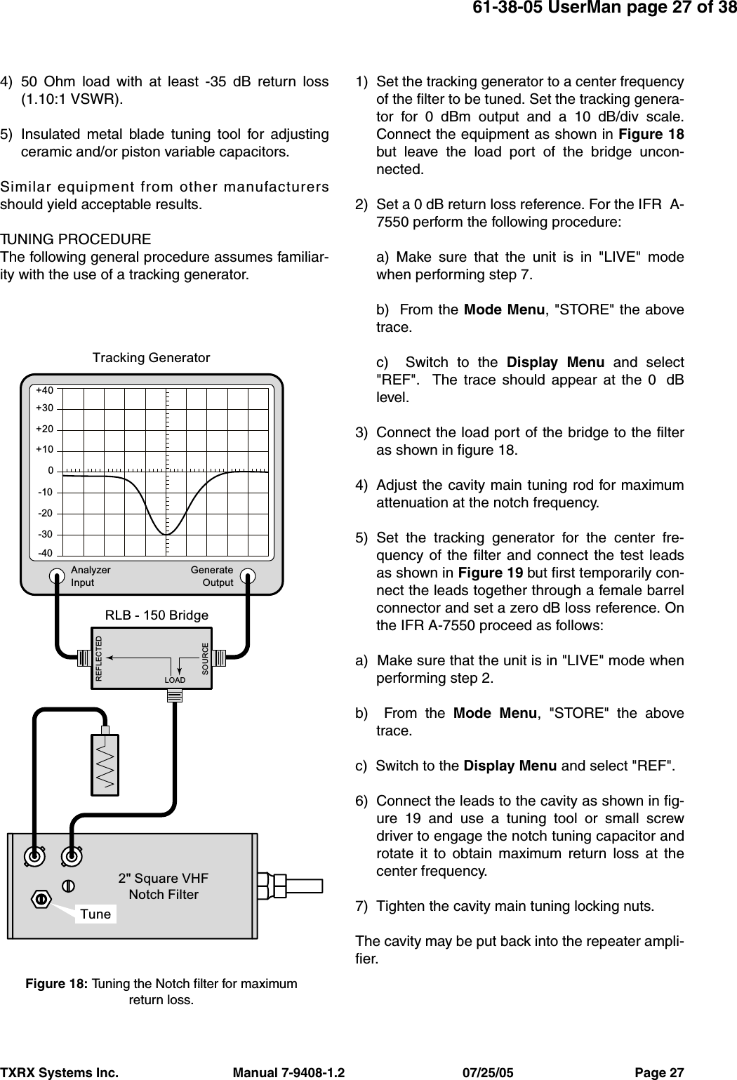 TXRX Systems Inc.                                Manual 7-9408-1.2                                 07/25/05                                  Page 2761-38-05 UserMan page 27 of 384) 50 Ohm load with at least -35 dB return loss(1.10:1 VSWR).5) Insulated metal blade tuning tool for adjustingceramic and/or piston variable capacitors.Similar equipment from other manufacturersshould yield acceptable results.TUNING PROCEDUREThe following general procedure assumes familiar-ity with the use of a tracking generator.1) Set the tracking generator to a center frequencyof the filter to be tuned. Set the tracking genera-tor for 0 dBm output and a 10 dB/div scale.Connect the equipment as shown in Figure 18but leave the load port of the bridge uncon-nected.2) Set a 0 dB return loss reference. For the IFR  A-7550 perform the following procedure:a) Make sure that the unit is in &quot;LIVE&quot; modewhen performing step 7.b)  From the Mode Menu, &quot;STORE&quot; the abovetrace.c)  Switch to the Display Menu and select&quot;REF&quot;.  The trace should appear at the 0  dBlevel.3) Connect the load port of the bridge to the filteras shown in figure 18.4) Adjust the cavity main tuning rod for maximumattenuation at the notch frequency.5) Set the tracking generator for the center fre-quency of the filter and connect the test leadsas shown in Figure 19 but first temporarily con-nect the leads together through a female barrelconnector and set a zero dB loss reference. Onthe IFR A-7550 proceed as follows:a)  Make sure that the unit is in &quot;LIVE&quot; mode whenperforming step 2.b)  From the Mode Menu, &quot;STORE&quot; the abovetrace.c)  Switch to the Display Menu and select &quot;REF&quot;.6) Connect the leads to the cavity as shown in fig-ure 19 and use a tuning tool or small screwdriver to engage the notch tuning capacitor androtate it to obtain maximum return loss at thecenter frequency. 7) Tighten the cavity main tuning locking nuts.The cavity may be put back into the repeater ampli-fier.LOADREFLECTEDSOURCEAnalyzerInputGenerateOutput+30+40+20+100-10-20-30-40RLB - 150 Bridge2&quot; Square VHFNotch FilterTracking GeneratorTuneFigure 18: Tuning the Notch filter for maximumreturn loss.