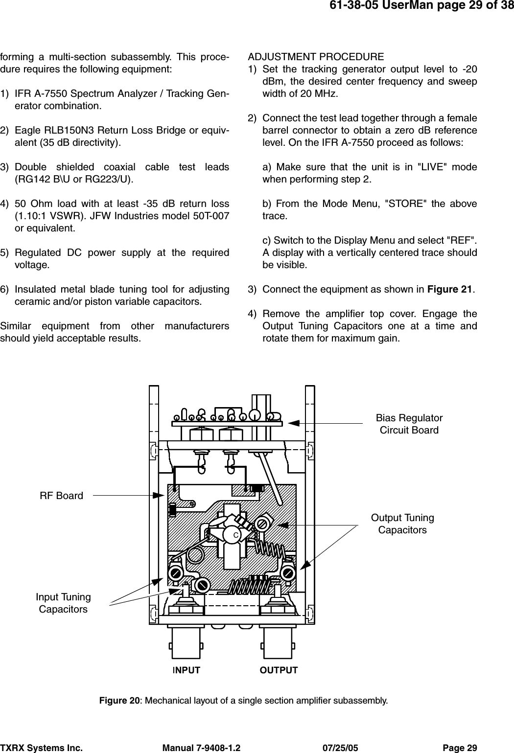 TXRX Systems Inc.                                Manual 7-9408-1.2                                 07/25/05                                  Page 2961-38-05 UserMan page 29 of 38forming a multi-section subassembly. This proce-dure requires the following equipment:1) IFR A-7550 Spectrum Analyzer / Tracking Gen-erator combination.2) Eagle RLB150N3 Return Loss Bridge or equiv-alent (35 dB directivity).3) Double shielded coaxial cable test leads(RG142 B\U or RG223/U).4) 50 Ohm load with at least -35 dB return loss(1.10:1 VSWR). JFW Industries model 50T-007or equivalent.5) Regulated DC power supply at the requiredvoltage.6) Insulated metal blade tuning tool for adjustingceramic and/or piston variable capacitors.Similar equipment from other manufacturersshould yield acceptable results.ADJUSTMENT PROCEDURE1) Set the tracking generator output level to -20dBm, the desired center frequency and sweepwidth of 20 MHz.2) Connect the test lead together through a femalebarrel connector to obtain a zero dB referencelevel. On the IFR A-7550 proceed as follows:a) Make sure that the unit is in &quot;LIVE&quot; modewhen performing step 2.b) From the Mode Menu, &quot;STORE&quot; the abovetrace.c) Switch to the Display Menu and select &quot;REF&quot;.A display with a vertically centered trace shouldbe visible.3) Connect the equipment as shown in Figure 21.4) Remove the amplifier top cover. Engage theOutput Tuning Capacitors one at a time androtate them for maximum gain. Figure 20: Mechanical layout of a single section amplifier subassembly.Bias RegulatorCircuit BoardOutput TuningCapacitorsRF BoardInput TuningCapacitors