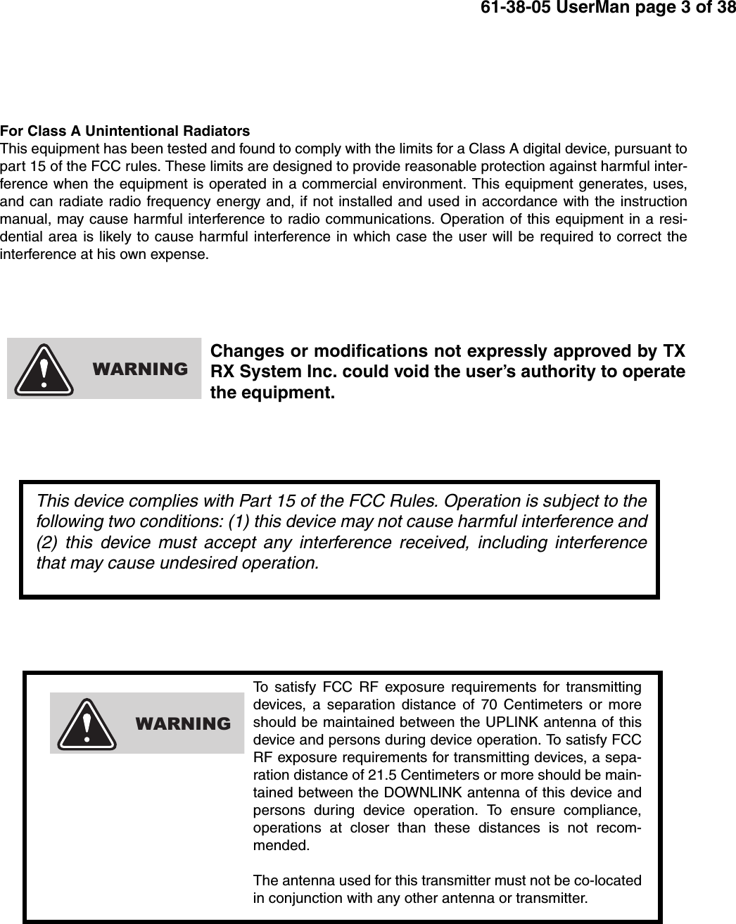 61-38-05 UserMan page 3 of 38To satisfy FCC RF exposure requirements for transmittingdevices, a separation distance of 70 Centimeters or moreshould be maintained between the UPLINK antenna of thisdevice and persons during device operation. To satisfy FCCRF exposure requirements for transmitting devices, a sepa-ration distance of 21.5 Centimeters or more should be main-tained between the DOWNLINK antenna of this device andpersons during device operation. To ensure compliance,operations at closer than these distances is not recom-mended.The antenna used for this transmitter must not be co-locatedin conjunction with any other antenna or transmitter.WARNINGFor Class A Unintentional RadiatorsThis equipment has been tested and found to comply with the limits for a Class A digital device, pursuant topart 15 of the FCC rules. These limits are designed to provide reasonable protection against harmful inter-ference when the equipment is operated in a commercial environment. This equipment generates, uses,and can radiate radio frequency energy and, if not installed and used in accordance with the instructionmanual, may cause harmful interference to radio communications. Operation of this equipment in a resi-dential area is likely to cause harmful interference in which case the user will be required to correct theinterference at his own expense.Changes or modifications not expressly approved by TXRX System Inc. could void the user’s authority to operatethe equipment.WARNINGThis device complies with Part 15 of the FCC Rules. Operation is subject to thefollowing two conditions: (1) this device may not cause harmful interference and(2) this device must accept any interference received, including interferencethat may cause undesired operation.