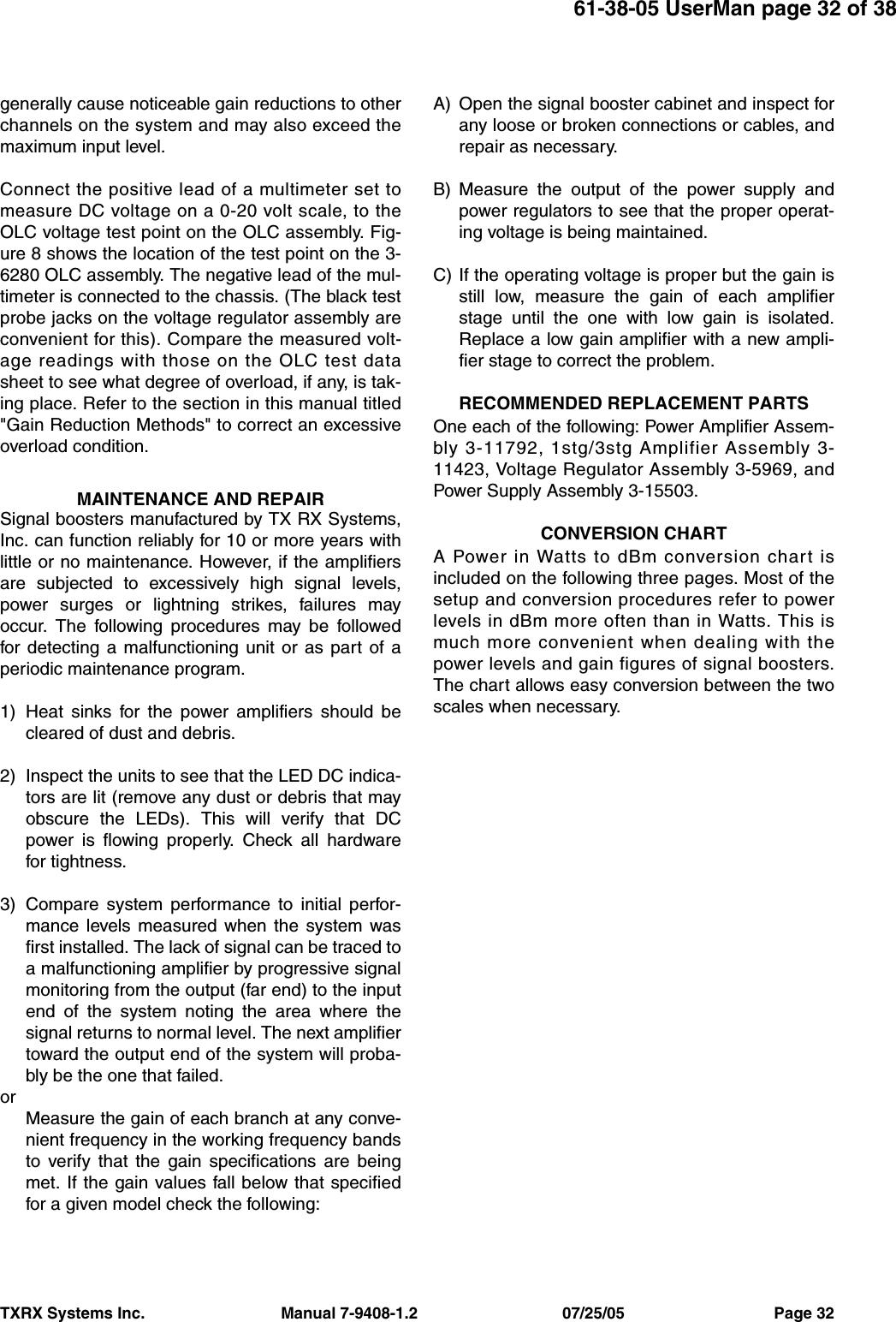 61-38-05 UserMan page 32 of 38TXRX Systems Inc.                               Manual 7-9408-1.2                                 07/25/05                                  Page 32generally cause noticeable gain reductions to otherchannels on the system and may also exceed themaximum input level.Connect the positive lead of a multimeter set tomeasure DC voltage on a 0-20 volt scale, to theOLC voltage test point on the OLC assembly. Fig-ure 8 shows the location of the test point on the 3-6280 OLC assembly. The negative lead of the mul-timeter is connected to the chassis. (The black testprobe jacks on the voltage regulator assembly areconvenient for this). Compare the measured volt-age readings with those on the OLC test datasheet to see what degree of overload, if any, is tak-ing place. Refer to the section in this manual titled&quot;Gain Reduction Methods&quot; to correct an excessiveoverload condition.MAINTENANCE AND REPAIRSignal boosters manufactured by TX RX Systems,Inc. can function reliably for 10 or more years withlittle or no maintenance. However, if the amplifiersare subjected to excessively high signal levels,power surges or lightning strikes, failures mayoccur. The following procedures may be followedfor detecting a malfunctioning unit or as part of aperiodic maintenance program.1) Heat sinks for the power amplifiers should becleared of dust and debris.2) Inspect the units to see that the LED DC indica-tors are lit (remove any dust or debris that mayobscure the LEDs). This will verify that DCpower is flowing properly. Check all hardwarefor tightness.3) Compare system performance to initial perfor-mance levels measured when the system wasfirst installed. The lack of signal can be traced toa malfunctioning amplifier by progressive signalmonitoring from the output (far end) to the inputend of the system noting the area where thesignal returns to normal level. The next amplifiertoward the output end of the system will proba-bly be the one that failed.orMeasure the gain of each branch at any conve-nient frequency in the working frequency bandsto verify that the gain specifications are beingmet. If the gain values fall below that specifiedfor a given model check the following:A) Open the signal booster cabinet and inspect forany loose or broken connections or cables, andrepair as necessary.B) Measure the output of the power supply andpower regulators to see that the proper operat-ing voltage is being maintained.C) If the operating voltage is proper but the gain isstill low, measure the gain of each amplifierstage until the one with low gain is isolated.Replace a low gain amplifier with a new ampli-fier stage to correct the problem.RECOMMENDED REPLACEMENT PARTSOne each of the following: Power Amplifier Assem-bly 3-11792, 1stg/3stg Amplifier Assembly 3-11423, Voltage Regulator Assembly 3-5969, andPower Supply Assembly 3-15503.CONVERSION CHARTA Power in Watts to dBm conversion chart isincluded on the following three pages. Most of thesetup and conversion procedures refer to powerlevels in dBm more often than in Watts. This ismuch more convenient when dealing with thepower levels and gain figures of signal boosters.The chart allows easy conversion between the twoscales when necessary.
