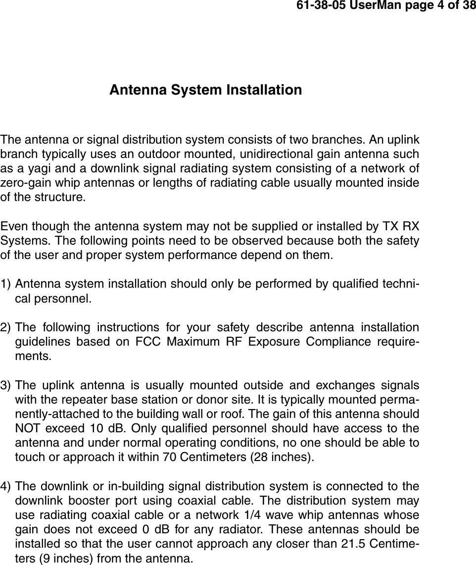 61-38-05 UserMan page 4 of 38Antenna System InstallationThe antenna or signal distribution system consists of two branches. An uplinkbranch typically uses an outdoor mounted, unidirectional gain antenna suchas a yagi and a downlink signal radiating system consisting of a network ofzero-gain whip antennas or lengths of radiating cable usually mounted insideof the structure.Even though the antenna system may not be supplied or installed by TX RXSystems. The following points need to be observed because both the safetyof the user and proper system performance depend on them.1) Antenna system installation should only be performed by qualified techni-cal personnel.2) The following instructions for your safety describe antenna installationguidelines based on FCC Maximum RF Exposure Compliance require-ments.3) The uplink antenna is usually mounted outside and exchanges signalswith the repeater base station or donor site. It is typically mounted perma-nently-attached to the building wall or roof. The gain of this antenna shouldNOT exceed 10 dB. Only qualified personnel should have access to theantenna and under normal operating conditions, no one should be able totouch or approach it within 70 Centimeters (28 inches).4) The downlink or in-building signal distribution system is connected to thedownlink booster port using coaxial cable. The distribution system mayuse radiating coaxial cable or a network 1/4 wave whip antennas whosegain does not exceed 0 dB for any radiator. These antennas should beinstalled so that the user cannot approach any closer than 21.5 Centime-ters (9 inches) from the antenna.