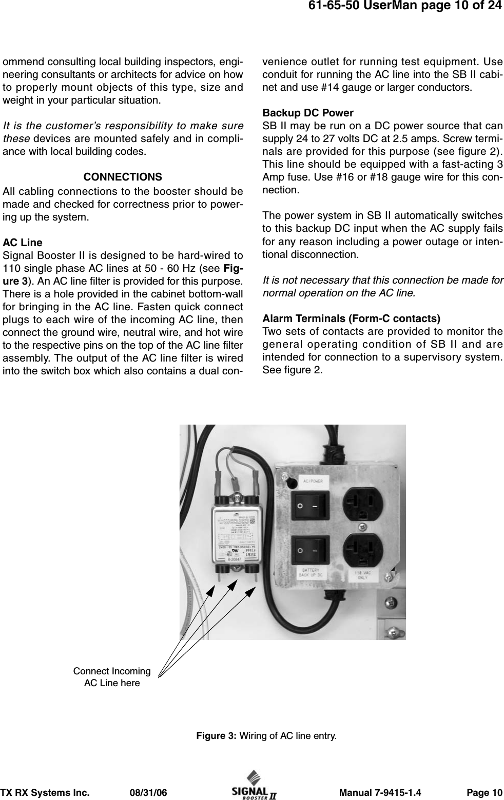                     Manual 7-9415-1.4                 Page 10TX RX Systems Inc.               08/31/0661-65-50 UserMan page 10 of 24ommend consulting local building inspectors, engi-neering consultants or architects for advice on howto properly mount objects of this type, size andweight in your particular situation.It is the customer’s responsibility to make surethese devices are mounted safely and in compli-ance with local building codes.CONNECTIONSAll cabling connections to the booster should bemade and checked for correctness prior to power-ing up the system.AC LineSignal Booster II is designed to be hard-wired to110 single phase AC lines at 50 - 60 Hz (see Fig-ure 3). An AC line filter is provided for this purpose.There is a hole provided in the cabinet bottom-wallfor bringing in the AC line. Fasten quick connectplugs to each wire of the incoming AC line, thenconnect the ground wire, neutral wire, and hot wireto the respective pins on the top of the AC line filterassembly. The output of the AC line filter is wiredinto the switch box which also contains a dual con-venience outlet for running test equipment. Useconduit for running the AC line into the SB II cabi-net and use #14 gauge or larger conductors.Backup DC PowerSB II may be run on a DC power source that cansupply 24 to 27 volts DC at 2.5 amps. Screw termi-nals are provided for this purpose (see figure 2).This line should be equipped with a fast-acting 3Amp fuse. Use #16 or #18 gauge wire for this con-nection.The power system in SB II automatically switchesto this backup DC input when the AC supply failsfor any reason including a power outage or inten-tional disconnection.It is not necessary that this connection be made fornormal operation on the AC line.Alarm Terminals (Form-C contacts)Two sets of contacts are provided to monitor thegeneral operating condition of SB II and areintended for connection to a supervisory system.See figure 2. Figure 3: Wiring of AC line entry.Connect IncomingAC Line here