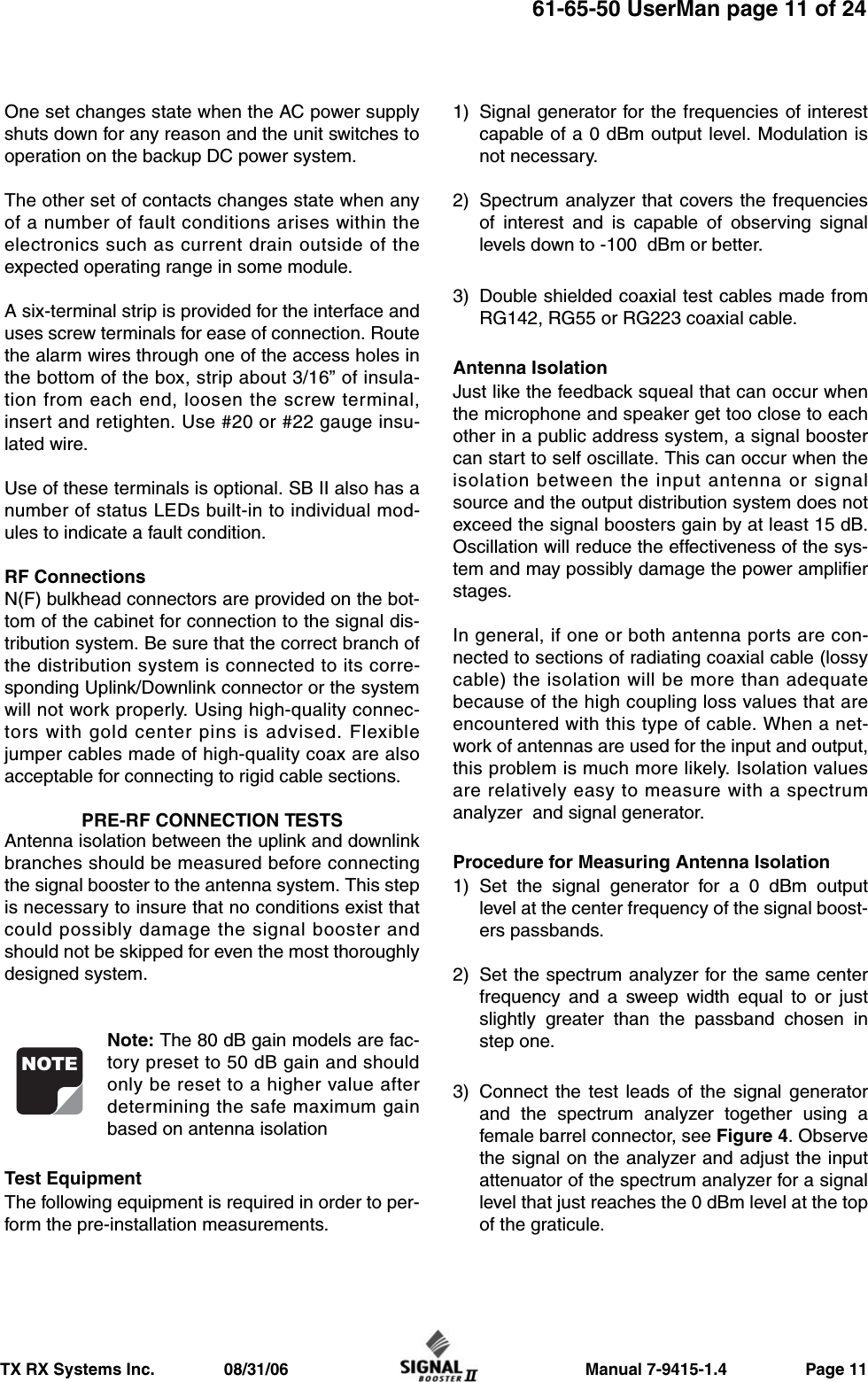                     Manual 7-9415-1.4                 Page 11TX RX Systems Inc.               08/31/0661-65-50 UserMan page 11 of 24One set changes state when the AC power supplyshuts down for any reason and the unit switches tooperation on the backup DC power system.The other set of contacts changes state when anyof a number of fault conditions arises within theelectronics such as current drain outside of theexpected operating range in some module.A six-terminal strip is provided for the interface anduses screw terminals for ease of connection. Routethe alarm wires through one of the access holes inthe bottom of the box, strip about 3/16” of insula-tion from each end, loosen the screw terminal,insert and retighten. Use #20 or #22 gauge insu-lated wire.Use of these terminals is optional. SB II also has anumber of status LEDs built-in to individual mod-ules to indicate a fault condition.RF ConnectionsN(F) bulkhead connectors are provided on the bot-tom of the cabinet for connection to the signal dis-tribution system. Be sure that the correct branch ofthe distribution system is connected to its corre-sponding Uplink/Downlink connector or the systemwill not work properly. Using high-quality connec-tors with gold center pins is advised. Flexiblejumper cables made of high-quality coax are alsoacceptable for connecting to rigid cable sections.PRE-RF CONNECTION TESTSAntenna isolation between the uplink and downlinkbranches should be measured before connectingthe signal booster to the antenna system. This stepis necessary to insure that no conditions exist thatcould possibly damage the signal booster andshould not be skipped for even the most thoroughlydesigned system.Note: The 80 dB gain models are fac-tory preset to 50 dB gain and shouldonly be reset to a higher value afterdetermining the safe maximum gainbased on antenna isolationTest EquipmentThe following equipment is required in order to per-form the pre-installation measurements.1) Signal generator for the frequencies of interestcapable of a 0 dBm output level. Modulation isnot necessary.2) Spectrum analyzer that covers the frequenciesof interest and is capable of observing signallevels down to -100  dBm or better.3) Double shielded coaxial test cables made fromRG142, RG55 or RG223 coaxial cable.Antenna Isolation Just like the feedback squeal that can occur whenthe microphone and speaker get too close to eachother in a public address system, a signal boostercan start to self oscillate. This can occur when theisolation between the input antenna or signalsource and the output distribution system does notexceed the signal boosters gain by at least 15 dB.Oscillation will reduce the effectiveness of the sys-tem and may possibly damage the power amplifierstages.In general, if one or both antenna ports are con-nected to sections of radiating coaxial cable (lossycable) the isolation will be more than adequatebecause of the high coupling loss values that areencountered with this type of cable. When a net-work of antennas are used for the input and output,this problem is much more likely. Isolation valuesare relatively easy to measure with a spectrumanalyzer  and signal generator.Procedure for Measuring Antenna Isolation1) Set the signal generator for a 0 dBm outputlevel at the center frequency of the signal boost-ers passbands.2) Set the spectrum analyzer for the same centerfrequency and a sweep width equal to or justslightly greater than the passband chosen instep one.3) Connect the test leads of the signal generatorand the spectrum analyzer together using afemale barrel connector, see Figure 4. Observethe signal on the analyzer and adjust the inputattenuator of the spectrum analyzer for a signallevel that just reaches the 0 dBm level at the topof the graticule. NOTE