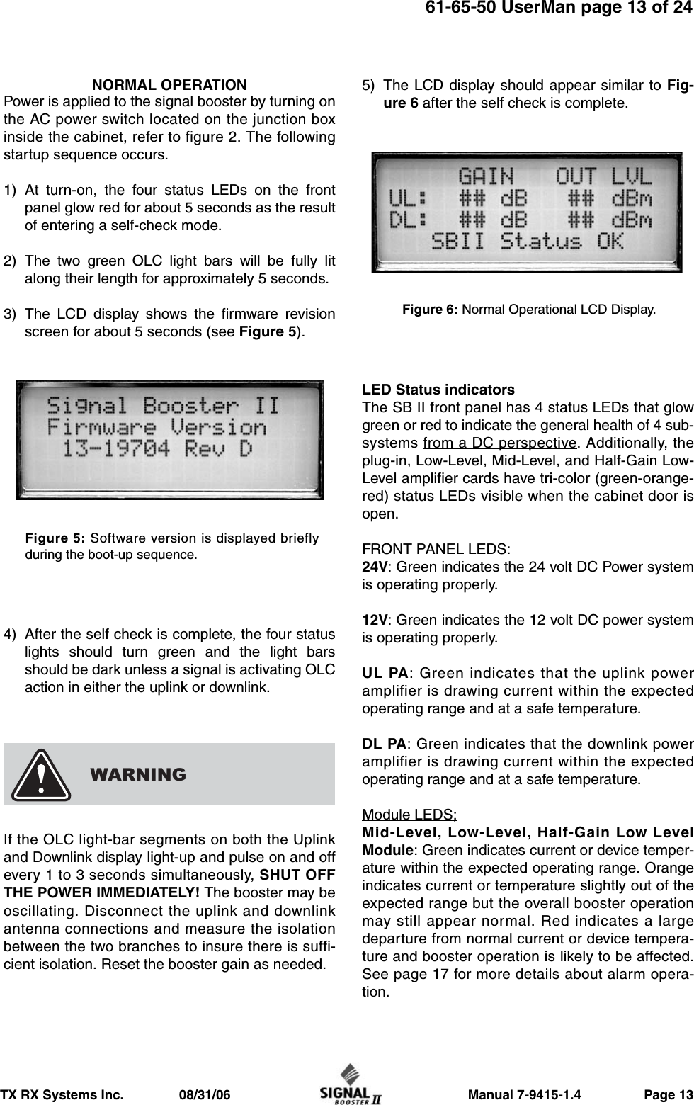                     Manual 7-9415-1.4                 Page 13TX RX Systems Inc.               08/31/0661-65-50 UserMan page 13 of 24NORMAL OPERATIONPower is applied to the signal booster by turning onthe AC power switch located on the junction boxinside the cabinet, refer to figure 2. The followingstartup sequence occurs.1) At turn-on, the four status LEDs on the frontpanel glow red for about 5 seconds as the resultof entering a self-check mode.2) The two green OLC light bars will be fully litalong their length for approximately 5 seconds.3) The LCD display shows the firmware revisionscreen for about 5 seconds (see Figure 5).4) After the self check is complete, the four statuslights should turn green and the light barsshould be dark unless a signal is activating OLCaction in either the uplink or downlink.If the OLC light-bar segments on both the Uplinkand Downlink display light-up and pulse on and offevery 1 to 3 seconds simultaneously, SHUT OFFTHE POWER IMMEDIATELY! The booster may beoscillating. Disconnect the uplink and downlinkantenna connections and measure the isolationbetween the two branches to insure there is suffi-cient isolation. Reset the booster gain as needed.5) The LCD display should appear similar to Fig-ure 6 after the self check is complete.LED Status indicatorsThe SB II front panel has 4 status LEDs that glowgreen or red to indicate the general health of 4 sub-systems from a DC perspective. Additionally, theplug-in, Low-Level, Mid-Level, and Half-Gain Low-Level amplifier cards have tri-color (green-orange-red) status LEDs visible when the cabinet door isopen.FRONT PANEL LEDS:24V: Green indicates the 24 volt DC Power systemis operating properly.12V: Green indicates the 12 volt DC power systemis operating properly.UL PA: Green indicates that the uplink poweramplifier is drawing current within the expectedoperating range and at a safe temperature.DL PA: Green indicates that the downlink poweramplifier is drawing current within the expectedoperating range and at a safe temperature.Module LEDS;Mid-Level, Low-Level, Half-Gain Low LevelModule: Green indicates current or device temper-ature within the expected operating range. Orangeindicates current or temperature slightly out of theexpected range but the overall booster operationmay still appear normal. Red indicates a largedeparture from normal current or device tempera-ture and booster operation is likely to be affected.See page 17 for more details about alarm opera-tion.WARNINGFigure 6: Normal Operational LCD Display.Figure 5: Software version is displayed brieflyduring the boot-up sequence.