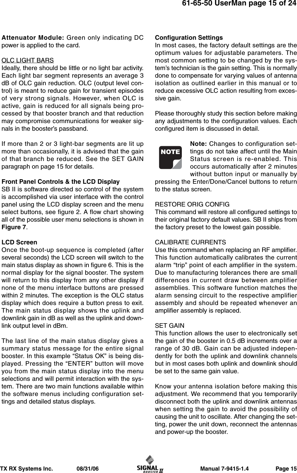                     Manual 7-9415-1.4                 Page 15TX RX Systems Inc.               08/31/0661-65-50 UserMan page 15 of 24Attenuator Module: Green only indicating DCpower is applied to the card.OLC LIGHT BARSIdeally, there should be little or no light bar activity.Each light bar segment represents an average 3dB of OLC gain reduction. OLC (output level con-trol) is meant to reduce gain for transient episodesof very strong signals. However, when OLC isactive, gain is reduced for all signals being pro-cessed by that booster branch and that reductionmay compromise communications for weaker sig-nals in the booster’s passband.If more than 2 or 3 light-bar segments are lit upmore than occasionally, it is advised that the gainof that branch be reduced. See the SET GAINparagraph on page 15 for details.Front Panel Controls &amp; the LCD DisplaySB II is software directed so control of the systemis accomplished via user interface with the controlpanel using the LCD display screen and the menuselect buttons, see figure 2. A flow chart showingall of the possible user menu selections is shown inFigure 7.LCD ScreenOnce the boot-up sequence is completed (afterseveral seconds) the LCD screen will switch to themain status display as shown in figure 6. This is thenormal display for the signal booster. The systemwill return to this display from any other display ifnone of the menu interface buttons are pressedwithin 2 minutes. The exception is the OLC statusdisplay which does require a button press to exit.The main status display shows the uplink anddownlink gain in dB as well as the uplink and down-link output level in dBm.The last line of the main status display gives asummary status message for the entire signalbooster. In this example “Status OK” is being dis-played. Pressing the “ENTER” button will moveyou from the main status display into the menuselections and will permit interaction with the sys-tem. There are two main functions available withinthe software menus including configuration set-tings and detailed status displays.Configuration SettingsIn most cases, the factory default settings are theoptimum values for adjustable parameters. Themost common setting to be changed by the sys-tem’s technician is the gain setting. This is normallydone to compensate for varying values of antennaisolation as outlined earlier in this manual or toreduce excessive OLC action resulting from exces-sive gain.Please thoroughly study this section before makingany adjustments to the configuration values. Eachconfigured item is discussed in detail.Note: Changes to configuration set-tings do not take affect until the MainStatus screen is re-enabled. Thisoccurs automatically after 2 minuteswithout button input or manually bypressing the Enter/Done/Cancel buttons to returnto the status screen.RESTORE ORIG CONFIGThis command will restore all configured settings totheir original factory default values. SB II ships fromthe factory preset to the lowest gain possible.CALIBRATE CURRENTSUse this command when replacing an RF amplifier.This function automatically calibrates the currentalarm “trip” point of each amplifier in the system.Due to manufacturing tolerances there are smalldifferences in current draw between amplifierassemblies. This software function matches thealarm sensing circuit to the respective amplifierassembly and should be repeated whenever anamplifier assembly is replaced.SET GAINThis function allows the user to electronically setthe gain of the booster in 0.5 dB increments over arange of 30 dB. Gain can be adjusted indepen-dently for both the uplink and downlink channelsbut in most cases both uplink and downlink shouldbe set to the same gain value.Know your antenna isolation before making thisadjustment. We recommend that you temporarilydisconnect both the uplink and downlink antennaswhen setting the gain to avoid the possibility ofcausing the unit to oscillate. After changing the set-ting, power the unit down, reconnect the antennasand power-up the booster.NOTE