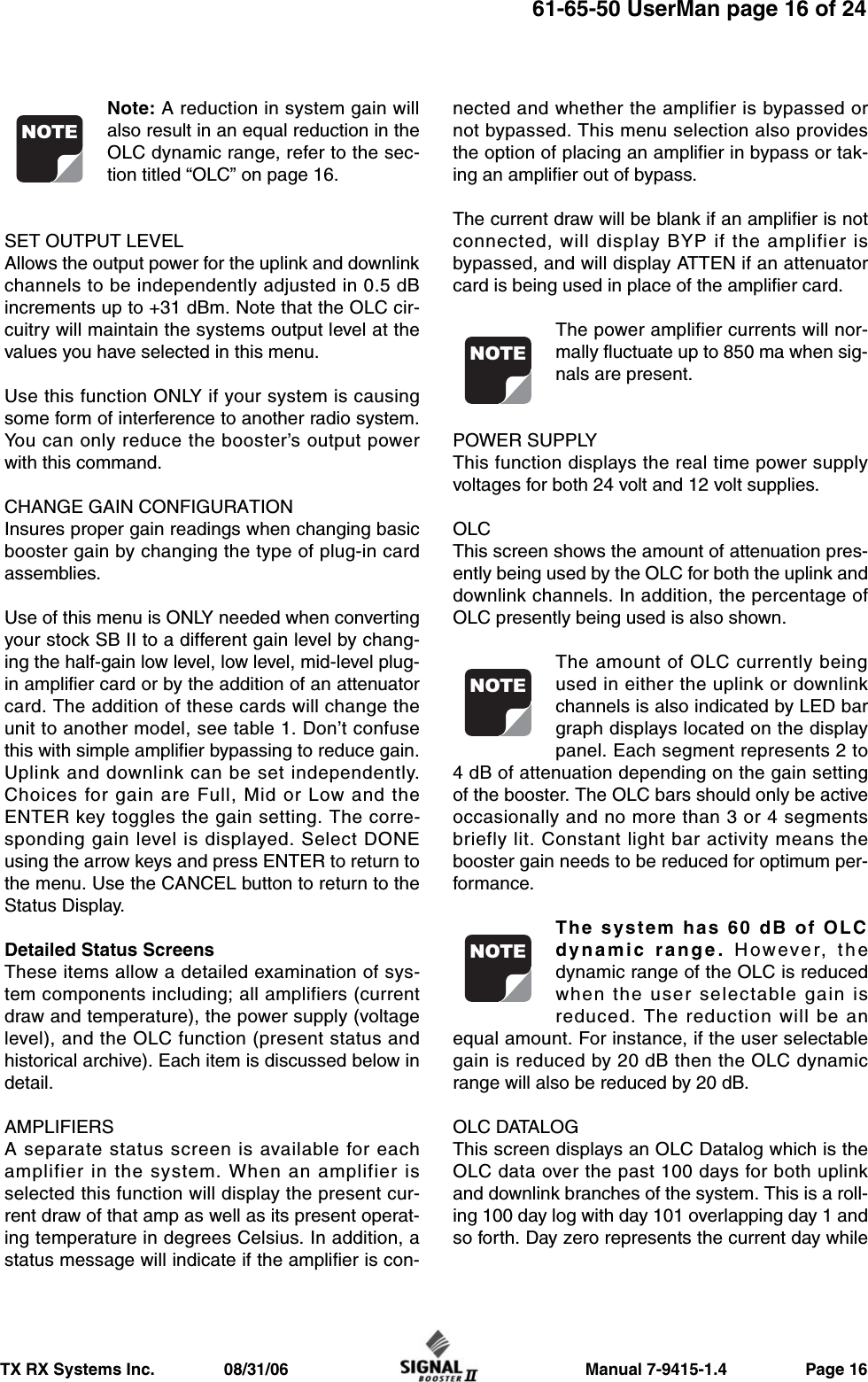                     Manual 7-9415-1.4                 Page 16TX RX Systems Inc.               08/31/0661-65-50 UserMan page 16 of 24Note: A reduction in system gain willalso result in an equal reduction in theOLC dynamic range, refer to the sec-tion titled “OLC” on page 16.SET OUTPUT LEVELAllows the output power for the uplink and downlinkchannels to be independently adjusted in 0.5 dBincrements up to +31 dBm. Note that the OLC cir-cuitry will maintain the systems output level at thevalues you have selected in this menu.Use this function ONLY if your system is causingsome form of interference to another radio system.You can only reduce the booster’s output powerwith this command.CHANGE GAIN CONFIGURATIONInsures proper gain readings when changing basicbooster gain by changing the type of plug-in cardassemblies.Use of this menu is ONLY needed when convertingyour stock SB II to a different gain level by chang-ing the half-gain low level, low level, mid-level plug-in amplifier card or by the addition of an attenuatorcard. The addition of these cards will change theunit to another model, see table 1. Don’t confusethis with simple amplifier bypassing to reduce gain.Uplink and downlink can be set independently.Choices for gain are Full, Mid or Low and theENTER key toggles the gain setting. The corre-sponding gain level is displayed. Select DONEusing the arrow keys and press ENTER to return tothe menu. Use the CANCEL button to return to theStatus Display.Detailed Status ScreensThese items allow a detailed examination of sys-tem components including; all amplifiers (currentdraw and temperature), the power supply (voltagelevel), and the OLC function (present status andhistorical archive). Each item is discussed below indetail.AMPLIFIERSA separate status screen is available for eachamplifier in the system. When an amplifier isselected this function will display the present cur-rent draw of that amp as well as its present operat-ing temperature in degrees Celsius. In addition, astatus message will indicate if the amplifier is con-nected and whether the amplifier is bypassed ornot bypassed. This menu selection also providesthe option of placing an amplifier in bypass or tak-ing an amplifier out of bypass.The current draw will be blank if an amplifier is notconnected, will display BYP if the amplifier isbypassed, and will display ATTEN if an attenuatorcard is being used in place of the amplifier card.The power amplifier currents will nor-mally fluctuate up to 850 ma when sig-nals are present.POWER SUPPLYThis function displays the real time power supplyvoltages for both 24 volt and 12 volt supplies.OLCThis screen shows the amount of attenuation pres-ently being used by the OLC for both the uplink anddownlink channels. In addition, the percentage ofOLC presently being used is also shown.The amount of OLC currently beingused in either the uplink or downlinkchannels is also indicated by LED bargraph displays located on the displaypanel. Each segment represents 2 to4 dB of attenuation depending on the gain settingof the booster. The OLC bars should only be activeoccasionally and no more than 3 or 4 segmentsbriefly lit. Constant light bar activity means thebooster gain needs to be reduced for optimum per-formance.The system has 60 dB of OLCdynamic range. However, thedynamic range of the OLC is reducedwhen the user selectable gain isreduced. The reduction will be anequal amount. For instance, if the user selectablegain is reduced by 20 dB then the OLC dynamicrange will also be reduced by 20 dB.OLC DATALOGThis screen displays an OLC Datalog which is theOLC data over the past 100 days for both uplinkand downlink branches of the system. This is a roll-ing 100 day log with day 101 overlapping day 1 andso forth. Day zero represents the current day whileNOTENOTENOTENOTE