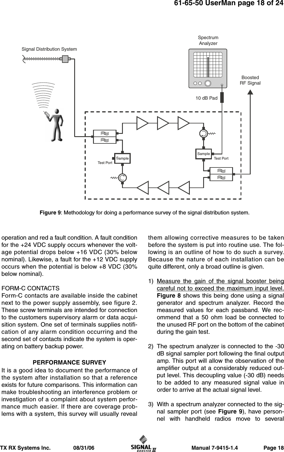                     Manual 7-9415-1.4                 Page 18TX RX Systems Inc.               08/31/0661-65-50 UserMan page 18 of 24operation and red a fault condition. A fault conditionfor the +24 VDC supply occurs whenever the volt-age potential drops below +16 VDC (30% belownominal). Likewise, a fault for the +12 VDC supplyoccurs when the potential is below +8 VDC (30%below nominal).FORM-C CONTACTSForm-C contacts are available inside the cabinetnext to the power supply assembly, see figure 2.These screw terminals are intended for connectionto the customers supervisory alarm or data acqui-sition system. One set of terminals supplies notifi-cation of any alarm condition occurring and thesecond set of contacts indicate the system is oper-ating on battery backup power.PERFORMANCE SURVEYIt is a good idea to document the performance ofthe system after installation so that a referenceexists for future comparisons. This information canmake troubleshooting an interference problem orinvestigation of a complaint about system perfor-mance much easier. If there are coverage prob-lems with a system, this survey will usually revealthem allowing corrective measures to be takenbefore the system is put into routine use. The fol-lowing is an outline of how to do such a survey.Because the nature of each installation can bequite different, only a broad outline is given.1) Measure the gain of the signal booster beingcareful not to exceed the maximum input level.Figure 8 shows this being done using a signalgenerator and spectrum analyzer. Record themeasured values for each passband. We rec-ommend that a 50 ohm load be connected tothe unused RF port on the bottom of the cabinetduring the gain test.2) The spectrum analyzer is connected to the -30dB signal sampler port following the final outputamp. This port will allow the observation of theamplifier output at a considerably reduced out-put level. This decoupling value (-30 dB) needsto be added to any measured signal value inorder to arrive at the actual signal level.3) With a spectrum analyzer connected to the sig-nal sampler port (see Figure 9), have person-nel with handheld radios move to severalBoostedRF SignalSignal Distribution SystemSpectrumAnalyzer10 dB PadSampleSampleTest PortTest PortFigure 9: Methodology for doing a performance survey of the signal distribution system. 