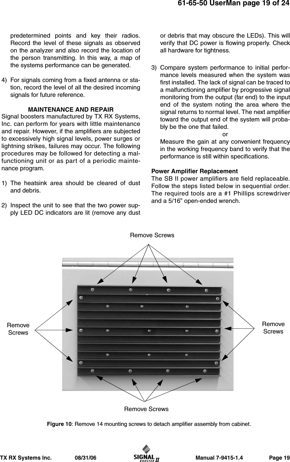                     Manual 7-9415-1.4                 Page 19TX RX Systems Inc.               08/31/0661-65-50 UserMan page 19 of 24predetermined points and key their radios.Record the level of these signals as observedon the analyzer and also record the location ofthe person transmitting. In this way, a map ofthe systems performance can be generated.4) For signals coming from a fixed antenna or sta-tion, record the level of all the desired incomingsignals for future reference.MAINTENANCE AND REPAIRSignal boosters manufactured by TX RX Systems,Inc. can perform for years with little maintenanceand repair. However, if the amplifiers are subjectedto excessively high signal levels, power surges orlightning strikes, failures may occur. The followingprocedures may be followed for detecting a mal-functioning unit or as part of a periodic mainte-nance program.1) The heatsink area should be cleared of dustand debris.2) Inspect the unit to see that the two power sup-ply LED DC indicators are lit (remove any dustor debris that may obscure the LEDs). This willverify that DC power is flowing properly. Checkall hardware for tightness.3) Compare system performance to initial perfor-mance levels measured when the system wasfirst installed. The lack of signal can be traced toa malfunctioning amplifier by progressive signalmonitoring from the output (far end) to the inputend of the system noting the area where thesignal returns to normal level. The next amplifiertoward the output end of the system will proba-bly be the one that failed.orMeasure the gain at any convenient frequencyin the working frequency band to verify that theperformance is still within specifications.Power Amplifier ReplacementThe SB II power amplifiers are field replaceable.Follow the steps listed below in sequential order.The required tools are a #1 Phillips screwdriverand a 5/16” open-ended wrench.Figure 10: Remove 14 mounting screws to detach amplifier assembly from cabinet.Remove ScrewsRemove ScrewsRemoveScrewsRemoveScrews