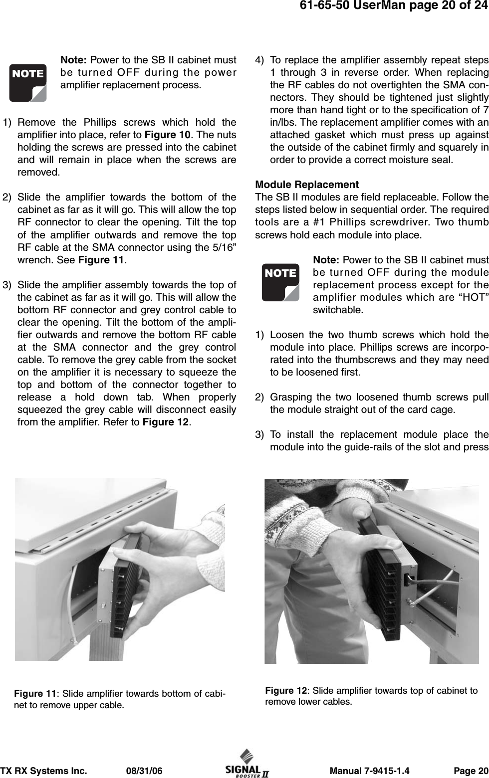                     Manual 7-9415-1.4                 Page 20TX RX Systems Inc.               08/31/0661-65-50 UserMan page 20 of 24Note: Power to the SB II cabinet mustbe turned OFF during the poweramplifier replacement process.1) Remove the Phillips screws which hold theamplifier into place, refer to Figure 10. The nutsholding the screws are pressed into the cabinetand will remain in place when the screws areremoved.2) Slide the amplifier towards the bottom of thecabinet as far as it will go. This will allow the topRF connector to clear the opening. Tilt the topof the amplifier outwards and remove the topRF cable at the SMA connector using the 5/16”wrench. See Figure 11.3) Slide the amplifier assembly towards the top ofthe cabinet as far as it will go. This will allow thebottom RF connector and grey control cable toclear the opening. Tilt the bottom of the ampli-fier outwards and remove the bottom RF cableat the SMA connector and the grey controlcable. To remove the grey cable from the socketon the amplifier it is necessary to squeeze thetop and bottom of the connector together torelease a hold down tab. When properlysqueezed the grey cable will disconnect easilyfrom the amplifier. Refer to Figure 12.4) To replace the amplifier assembly repeat steps1 through 3 in reverse order. When replacingthe RF cables do not overtighten the SMA con-nectors. They should be tightened just slightlymore than hand tight or to the specification of 7in/lbs. The replacement amplifier comes with anattached gasket which must press up againstthe outside of the cabinet firmly and squarely inorder to provide a correct moisture seal.Module ReplacementThe SB II modules are field replaceable. Follow thesteps listed below in sequential order. The requiredtools are a #1 Phillips screwdriver. Two thumbscrews hold each module into place.Note: Power to the SB II cabinet mustbe turned OFF during the modulereplacement process except for theamplifier modules which are “HOT”switchable.1) Loosen the two thumb screws which hold themodule into place. Phillips screws are incorpo-rated into the thumbscrews and they may needto be loosened first.2) Grasping the two loosened thumb screws pullthe module straight out of the card cage.3) To install the replacement module place themodule into the guide-rails of the slot and pressNOTENOTEFigure 12: Slide amplifier towards top of cabinet toremove lower cables.Figure 11: Slide amplifier towards bottom of cabi-net to remove upper cable.