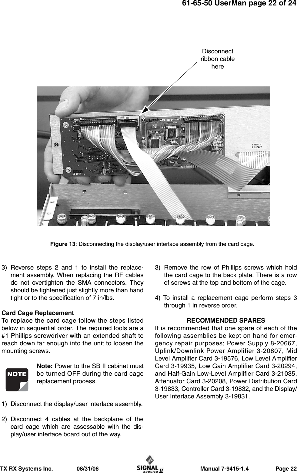                     Manual 7-9415-1.4                 Page 22TX RX Systems Inc.               08/31/0661-65-50 UserMan page 22 of 243) Reverse steps 2 and 1 to install the replace-ment assembly. When replacing the RF cablesdo not overtighten the SMA connectors. Theyshould be tightened just slightly more than handtight or to the specification of 7 in/lbs.Card Cage ReplacementTo replace the card cage follow the steps listedbelow in sequential order. The required tools are a#1 Phillips screwdriver with an extended shaft toreach down far enough into the unit to loosen themounting screws.Note: Power to the SB II cabinet mustbe turned OFF during the card cagereplacement process.1) Disconnect the display/user interface assembly.2) Disconnect 4 cables at the backplane of thecard cage which are assessable with the dis-play/user interface board out of the way.3) Remove the row of Phillips screws which holdthe card cage to the back plate. There is a rowof screws at the top and bottom of the cage.4) To install a replacement cage perform steps 3through 1 in reverse order.RECOMMENDED SPARESIt is recommended that one spare of each of thefollowing assemblies be kept on hand for emer-gency repair purposes; Power Supply 8-20667,Uplink/Downlink Power Amplifier 3-20807, MidLevel Amplifier Card 3-19576, Low Level AmplifierCard 3-19935, Low Gain Amplifier Card 3-20294,and Half-Gain Low-Level Amplifier Card 3-21035,Attenuator Card 3-20208, Power Distribution Card3-19833, Controller Card 3-19832, and the Display/User Interface Assembly 3-19831.NOTEFigure 13: Disconnecting the display/user interface assembly from the card cage.Disconnectribbon cablehere