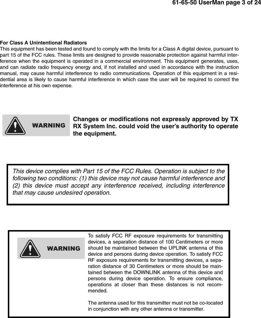 61-65-50 UserMan page 3 of 24To satisfy FCC RF exposure requirements for transmittingdevices, a separation distance of 100 Centimeters or moreshould be maintained between the UPLINK antenna of thisdevice and persons during device operation. To satisfy FCCRF exposure requirements for transmitting devices, a sepa-ration distance of 30 Centimeters or more should be main-tained between the DOWNLINK antenna of this device andpersons during device operation. To ensure compliance,operations at closer than these distances is not recom-mended.The antenna used for this transmitter must not be co-locatedin conjunction with any other antenna or transmitter.WARNINGFor Class A Unintentional RadiatorsThis equipment has been tested and found to comply with the limits for a Class A digital device, pursuant topart 15 of the FCC rules. These limits are designed to provide reasonable protection against harmful inter-ference when the equipment is operated in a commercial environment. This equipment generates, uses,and can radiate radio frequency energy and, if not installed and used in accordance with the instructionmanual, may cause harmful interference to radio communications. Operation of this equipment in a resi-dential area is likely to cause harmful interference in which case the user will be required to correct theinterference at his own expense.Changes or modifications not expressly approved by TXRX System Inc. could void the user’s authority to operatethe equipment.WARNINGThis device complies with Part 15 of the FCC Rules. Operation is subject to thefollowing two conditions: (1) this device may not cause harmful interference and(2) this device must accept any interference received, including interferencethat may cause undesired operation.