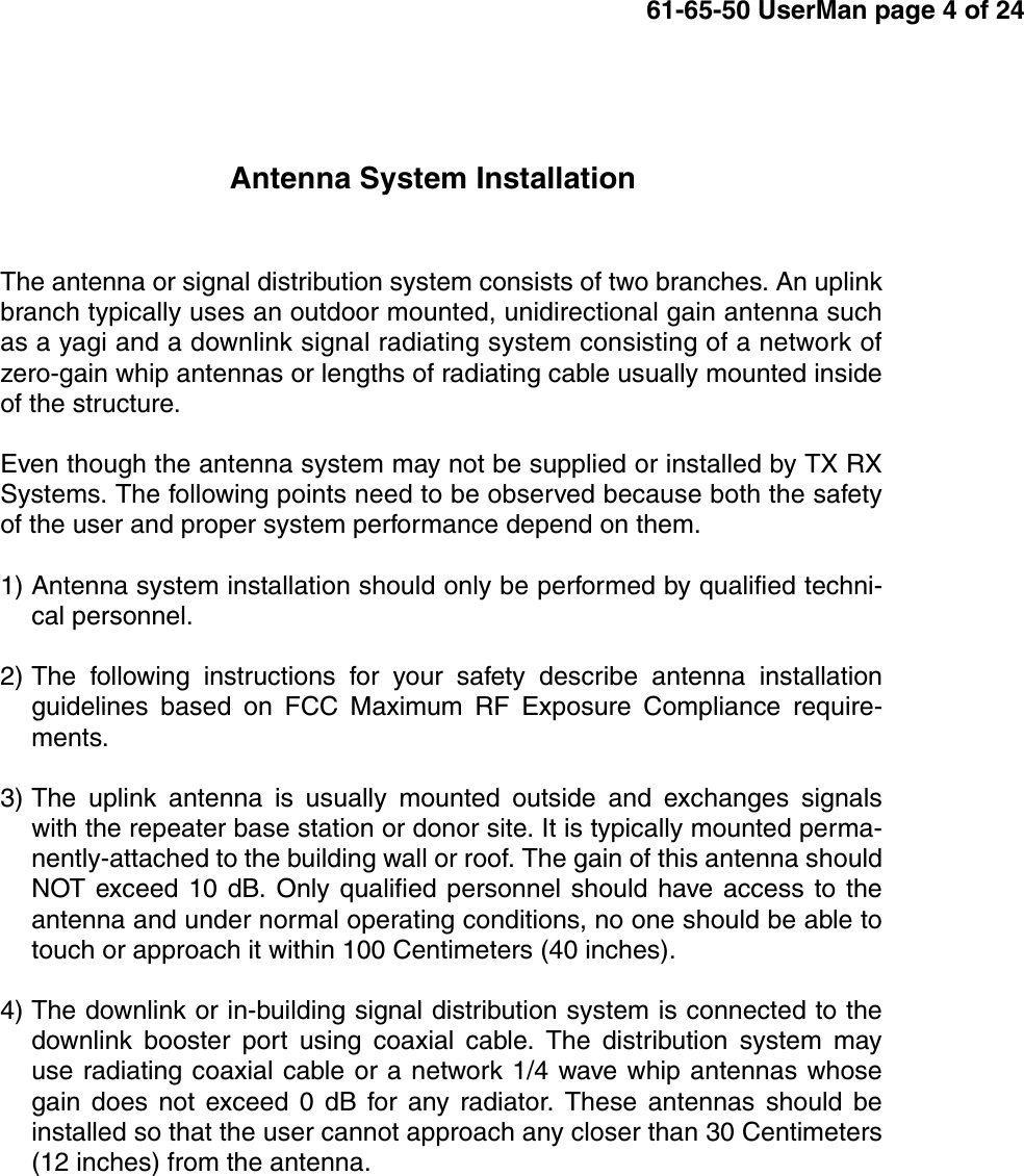 61-65-50 UserMan page 4 of 24Antenna System InstallationThe antenna or signal distribution system consists of two branches. An uplinkbranch typically uses an outdoor mounted, unidirectional gain antenna suchas a yagi and a downlink signal radiating system consisting of a network ofzero-gain whip antennas or lengths of radiating cable usually mounted insideof the structure.Even though the antenna system may not be supplied or installed by TX RXSystems. The following points need to be observed because both the safetyof the user and proper system performance depend on them.1) Antenna system installation should only be performed by qualified techni-cal personnel.2) The following instructions for your safety describe antenna installationguidelines based on FCC Maximum RF Exposure Compliance require-ments.3) The uplink antenna is usually mounted outside and exchanges signalswith the repeater base station or donor site. It is typically mounted perma-nently-attached to the building wall or roof. The gain of this antenna shouldNOT exceed 10 dB. Only qualified personnel should have access to theantenna and under normal operating conditions, no one should be able totouch or approach it within 100 Centimeters (40 inches).4) The downlink or in-building signal distribution system is connected to thedownlink booster port using coaxial cable. The distribution system mayuse radiating coaxial cable or a network 1/4 wave whip antennas whosegain does not exceed 0 dB for any radiator. These antennas should beinstalled so that the user cannot approach any closer than 30 Centimeters(12 inches) from the antenna.