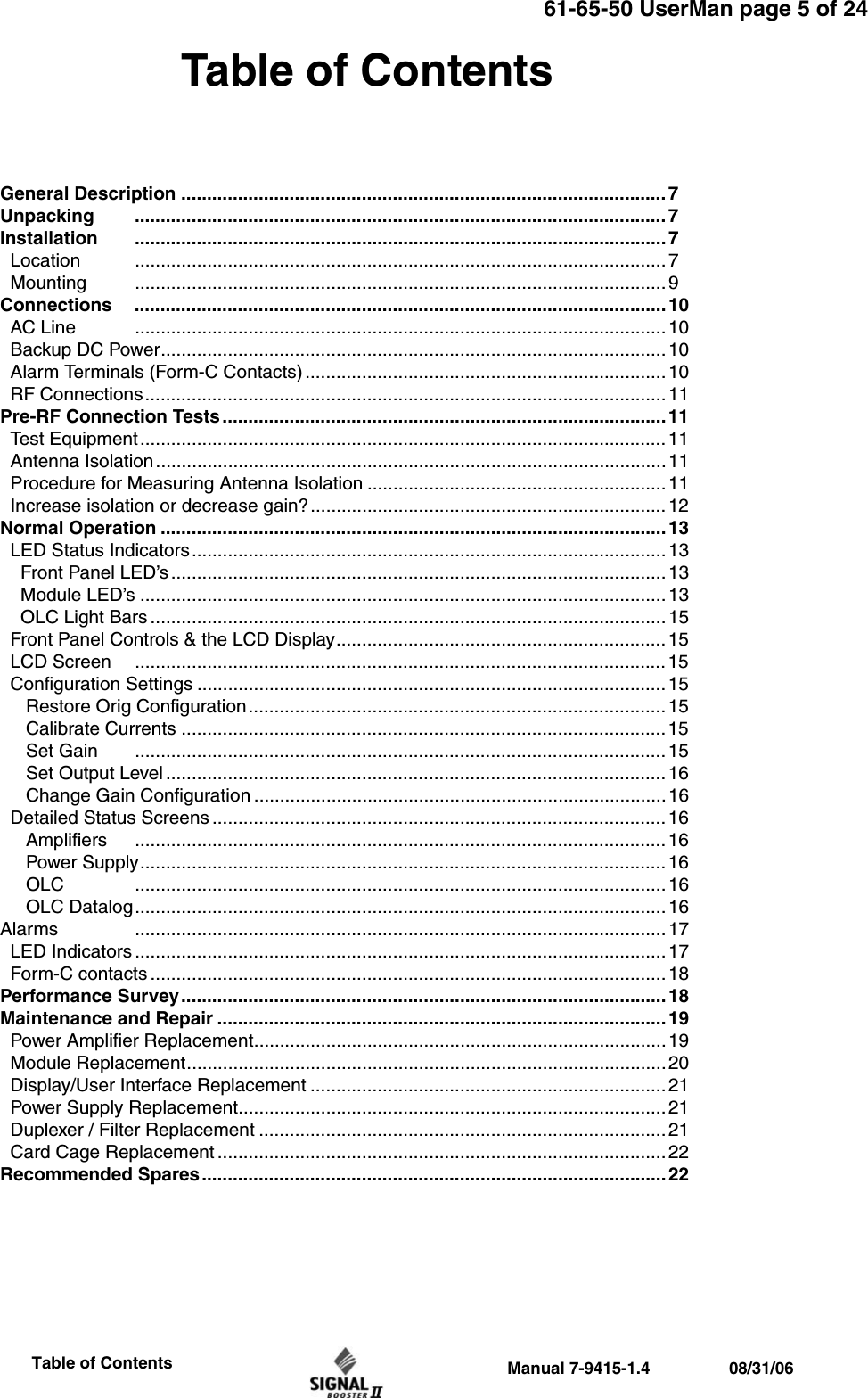 61-65-50 UserMan page 5 of 24                 Manual 7-9415-1.4                 08/31/06                     Table of ContentsTable of ContentsGeneral Description .............................................................................................. 7Unpacking ....................................................................................................... 7Installation ....................................................................................................... 7  Location ....................................................................................................... 7  Mounting ....................................................................................................... 9Connections ....................................................................................................... 10  AC Line ....................................................................................................... 10  Backup DC Power.................................................................................................. 10  Alarm Terminals (Form-C Contacts) ...................................................................... 10  RF Connections.....................................................................................................11 Pre-RF Connection Tests......................................................................................11  Test Equipment...................................................................................................... 11  Antenna Isolation................................................................................................... 11   Procedure for Measuring Antenna Isolation ..........................................................11  Increase isolation or decrease gain?.....................................................................12Normal Operation ..................................................................................................13  LED Status Indicators............................................................................................13    Front Panel LED’s................................................................................................ 13    Module LED’s ......................................................................................................13     OLC Light Bars .................................................................................................... 15  Front Panel Controls &amp; the LCD Display................................................................ 15  LCD Screen ....................................................................................................... 15  Configuration Settings ........................................................................................... 15      Restore Orig Configuration................................................................................. 15     Calibrate Currents ..............................................................................................15     Set Gain ....................................................................................................... 15     Set Output Level .................................................................................................16     Change Gain Configuration ................................................................................16  Detailed Status Screens ........................................................................................ 16     Amplifiers ....................................................................................................... 16     Power Supply...................................................................................................... 16     OLC ....................................................................................................... 16     OLC Datalog....................................................................................................... 16Alarms ....................................................................................................... 17  LED Indicators ....................................................................................................... 17  Form-C contacts .................................................................................................... 18Performance Survey.............................................................................................. 18Maintenance and Repair ....................................................................................... 19  Power Amplifier Replacement................................................................................ 19  Module Replacement.............................................................................................20  Display/User Interface Replacement ..................................................................... 21  Power Supply Replacement................................................................................... 21  Duplexer / Filter Replacement ............................................................................... 21  Card Cage Replacement ....................................................................................... 22Recommended Spares.......................................................................................... 22