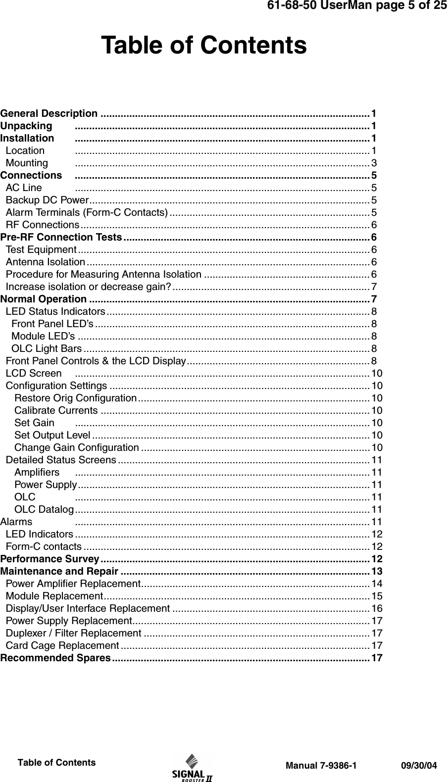 61-68-50 UserMan page 5 of 25                 Manual 7-9386-1                 09/30/04                     Table of ContentsTable of ContentsGeneral Description .............................................................................................. 1Unpacking ....................................................................................................... 1Installation ....................................................................................................... 1  Location ....................................................................................................... 1  Mounting ....................................................................................................... 3Connections ....................................................................................................... 5  AC Line ....................................................................................................... 5  Backup DC Power.................................................................................................. 5  Alarm Terminals (Form-C Contacts) ...................................................................... 5  RF Connections..................................................................................................... 6 Pre-RF Connection Tests ......................................................................................6  Test Equipment ......................................................................................................6  Antenna Isolation ................................................................................................... 6   Procedure for Measuring Antenna Isolation .......................................................... 6  Increase isolation or decrease gain?..................................................................... 7Normal Operation .................................................................................................. 7  LED Status Indicators............................................................................................8    Front Panel LED’s ................................................................................................ 8    Module LED’s ......................................................................................................8     OLC Light Bars .................................................................................................... 8  Front Panel Controls &amp; the LCD Display................................................................ 8  LCD Screen ....................................................................................................... 10  Configuration Settings ........................................................................................... 10      Restore Orig Configuration.................................................................................10     Calibrate Currents .............................................................................................. 10     Set Gain ....................................................................................................... 10     Set Output Level ................................................................................................. 10     Change Gain Configuration ................................................................................10  Detailed Status Screens ........................................................................................ 11     Amplifiers ....................................................................................................... 11     Power Supply......................................................................................................11     OLC ....................................................................................................... 11     OLC Datalog.......................................................................................................11Alarms ....................................................................................................... 11  LED Indicators .......................................................................................................12  Form-C contacts ....................................................................................................12Performance Survey.............................................................................................. 12Maintenance and Repair ....................................................................................... 13  Power Amplifier Replacement................................................................................14  Module Replacement............................................................................................. 15  Display/User Interface Replacement ..................................................................... 16  Power Supply Replacement...................................................................................17  Duplexer / Filter Replacement ............................................................................... 17  Card Cage Replacement ....................................................................................... 17Recommended Spares.......................................................................................... 17