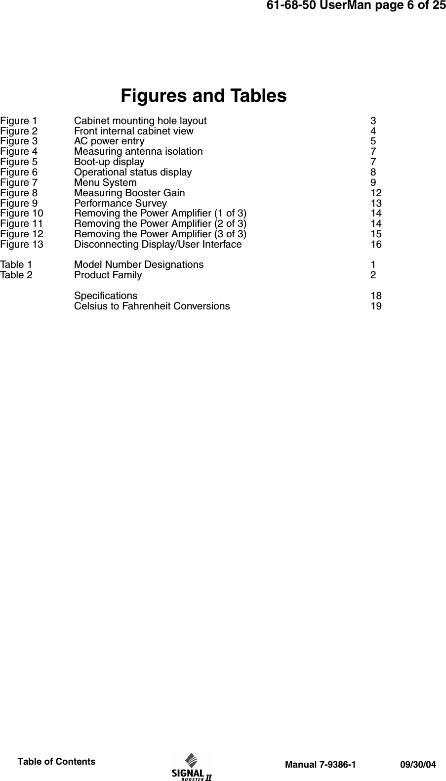 61-68-50 UserMan page 6 of 25                 Manual 7-9386-1                 09/30/04                     Table of ContentsFigures and TablesFigure 1 Cabinet mounting hole layout 3Figure 2 Front internal cabinet view 4Figure 3 AC power entry 5Figure 4 Measuring antenna isolation 7Figure 5 Boot-up display 7Figure 6 Operational status display 8 Figure 7 Menu System 9Figure 8 Measuring Booster Gain 12Figure 9 Performance Survey 13Figure 10 Removing the Power Amplifier (1 of 3) 14Figure 11 Removing the Power Amplifier (2 of 3) 14Figure 12 Removing the Power Amplifier (3 of 3) 15Figure 13 Disconnecting Display/User Interface 16Table 1 Model Number Designations 1Table 2 Product Family 2Specifications 18Celsius to Fahrenheit Conversions 19