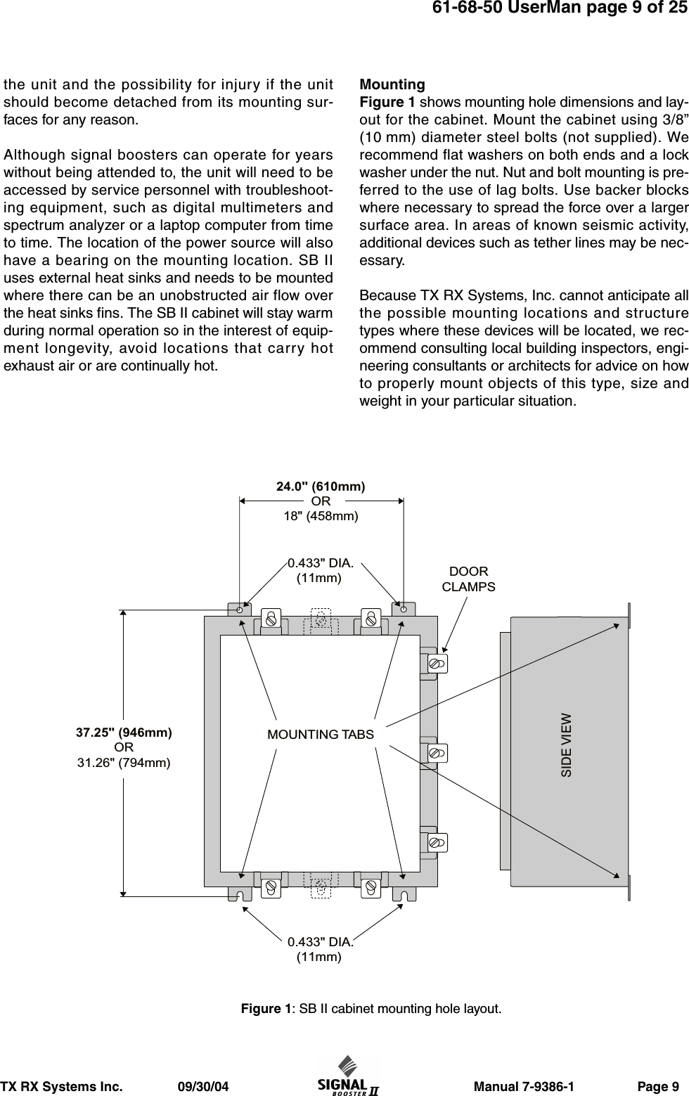                     Manual 7-9386-1                 Page 9TX RX Systems Inc.               09/30/0461-68-50 UserMan page 9 of 25the unit and the possibility for injury if the unitshould become detached from its mounting sur-faces for any reason.Although signal boosters can operate for yearswithout being attended to, the unit will need to beaccessed by service personnel with troubleshoot-ing equipment, such as digital multimeters andspectrum analyzer or a laptop computer from timeto time. The location of the power source will alsohave a bearing on the mounting location. SB IIuses external heat sinks and needs to be mountedwhere there can be an unobstructed air flow overthe heat sinks fins. The SB II cabinet will stay warmduring normal operation so in the interest of equip-ment longevity, avoid locations that carry hotexhaust air or are continually hot.MountingFigure 1 shows mounting hole dimensions and lay-out for the cabinet. Mount the cabinet using 3/8”(10 mm) diameter steel bolts (not supplied). Werecommend flat washers on both ends and a lockwasher under the nut. Nut and bolt mounting is pre-ferred to the use of lag bolts. Use backer blockswhere necessary to spread the force over a largersurface area. In areas of known seismic activity,additional devices such as tether lines may be nec-essary.Because TX RX Systems, Inc. cannot anticipate allthe possible mounting locations and structuretypes where these devices will be located, we rec-ommend consulting local building inspectors, engi-neering consultants or architects for advice on howto properly mount objects of this type, size andweight in your particular situation.MOUNTING TABSDOORCLAMPS0.433&quot; DIA.(11mm) 0.433&quot; DIA.(11mm) SIDE VIEW24.0&quot; (610mm)OR18&quot; (458mm)37.25&quot; (946mm)OR31.26&quot; (794mm)Figure 1: SB II cabinet mounting hole layout.