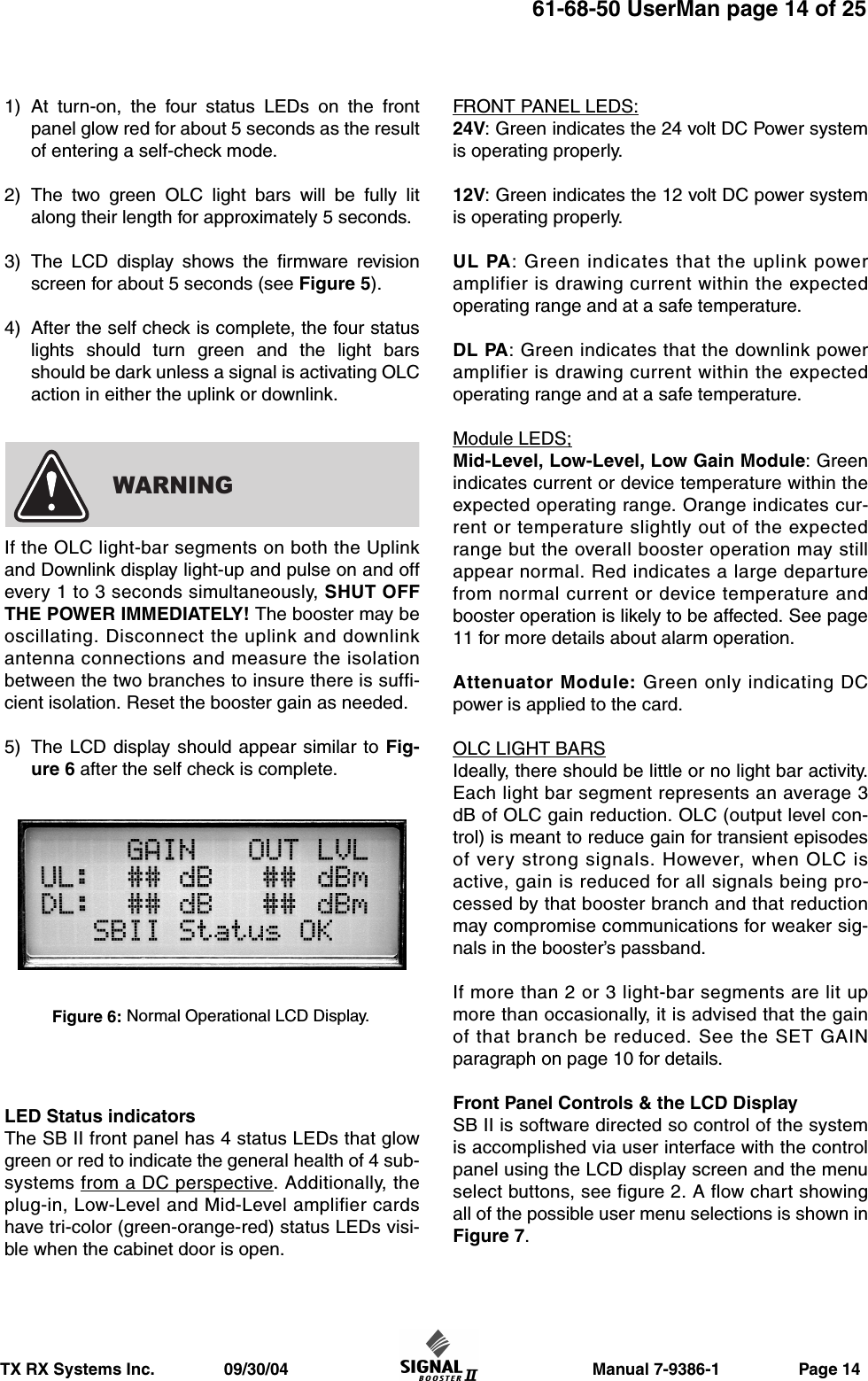                     Manual 7-9386-1                 Page 14TX RX Systems Inc.               09/30/0461-68-50 UserMan page 14 of 251) At turn-on, the four status LEDs on the frontpanel glow red for about 5 seconds as the resultof entering a self-check mode.2) The two green OLC light bars will be fully litalong their length for approximately 5 seconds.3) The LCD display shows the firmware revisionscreen for about 5 seconds (see Figure 5).4) After the self check is complete, the four statuslights should turn green and the light barsshould be dark unless a signal is activating OLCaction in either the uplink or downlink.If the OLC light-bar segments on both the Uplinkand Downlink display light-up and pulse on and offevery 1 to 3 seconds simultaneously, SHUT OFFTHE POWER IMMEDIATELY! The booster may beoscillating. Disconnect the uplink and downlinkantenna connections and measure the isolationbetween the two branches to insure there is suffi-cient isolation. Reset the booster gain as needed.5) The LCD display should appear similar to Fig-ure 6 after the self check is complete.LED Status indicatorsThe SB II front panel has 4 status LEDs that glowgreen or red to indicate the general health of 4 sub-systems from a DC perspective. Additionally, theplug-in, Low-Level and Mid-Level amplifier cardshave tri-color (green-orange-red) status LEDs visi-ble when the cabinet door is open.FRONT PANEL LEDS:24V: Green indicates the 24 volt DC Power systemis operating properly.12V: Green indicates the 12 volt DC power systemis operating properly.UL PA: Green indicates that the uplink poweramplifier is drawing current within the expectedoperating range and at a safe temperature.DL PA: Green indicates that the downlink poweramplifier is drawing current within the expectedoperating range and at a safe temperature.Module LEDS;Mid-Level, Low-Level, Low Gain Module: Greenindicates current or device temperature within theexpected operating range. Orange indicates cur-rent or temperature slightly out of the expectedrange but the overall booster operation may stillappear normal. Red indicates a large departurefrom normal current or device temperature andbooster operation is likely to be affected. See page11 for more details about alarm operation.Attenuator Module: Green only indicating DCpower is applied to the card.OLC LIGHT BARSIdeally, there should be little or no light bar activity.Each light bar segment represents an average 3dB of OLC gain reduction. OLC (output level con-trol) is meant to reduce gain for transient episodesof very strong signals. However, when OLC isactive, gain is reduced for all signals being pro-cessed by that booster branch and that reductionmay compromise communications for weaker sig-nals in the booster’s passband.If more than 2 or 3 light-bar segments are lit upmore than occasionally, it is advised that the gainof that branch be reduced. See the SET GAINparagraph on page 10 for details.Front Panel Controls &amp; the LCD DisplaySB II is software directed so control of the systemis accomplished via user interface with the controlpanel using the LCD display screen and the menuselect buttons, see figure 2. A flow chart showingall of the possible user menu selections is shown inFigure 7.WARNINGFigure 6: Normal Operational LCD Display.