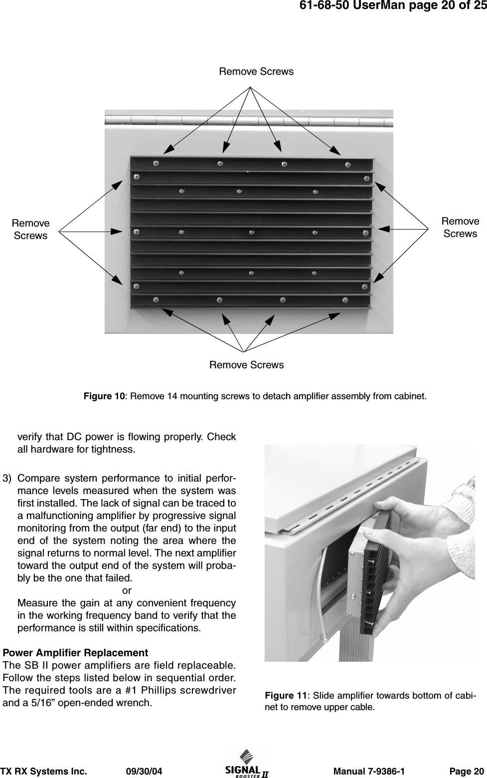                     Manual 7-9386-1                 Page 20TX RX Systems Inc.               09/30/0461-68-50 UserMan page 20 of 25verify that DC power is flowing properly. Checkall hardware for tightness.3) Compare system performance to initial perfor-mance levels measured when the system wasfirst installed. The lack of signal can be traced toa malfunctioning amplifier by progressive signalmonitoring from the output (far end) to the inputend of the system noting the area where thesignal returns to normal level. The next amplifiertoward the output end of the system will proba-bly be the one that failed.orMeasure the gain at any convenient frequencyin the working frequency band to verify that theperformance is still within specifications.Power Amplifier ReplacementThe SB II power amplifiers are field replaceable.Follow the steps listed below in sequential order.The required tools are a #1 Phillips screwdriverand a 5/16” open-ended wrench.Figure 10: Remove 14 mounting screws to detach amplifier assembly from cabinet.Remove ScrewsRemove ScrewsRemoveScrewsRemoveScrewsFigure 11: Slide amplifier towards bottom of cabi-net to remove upper cable.