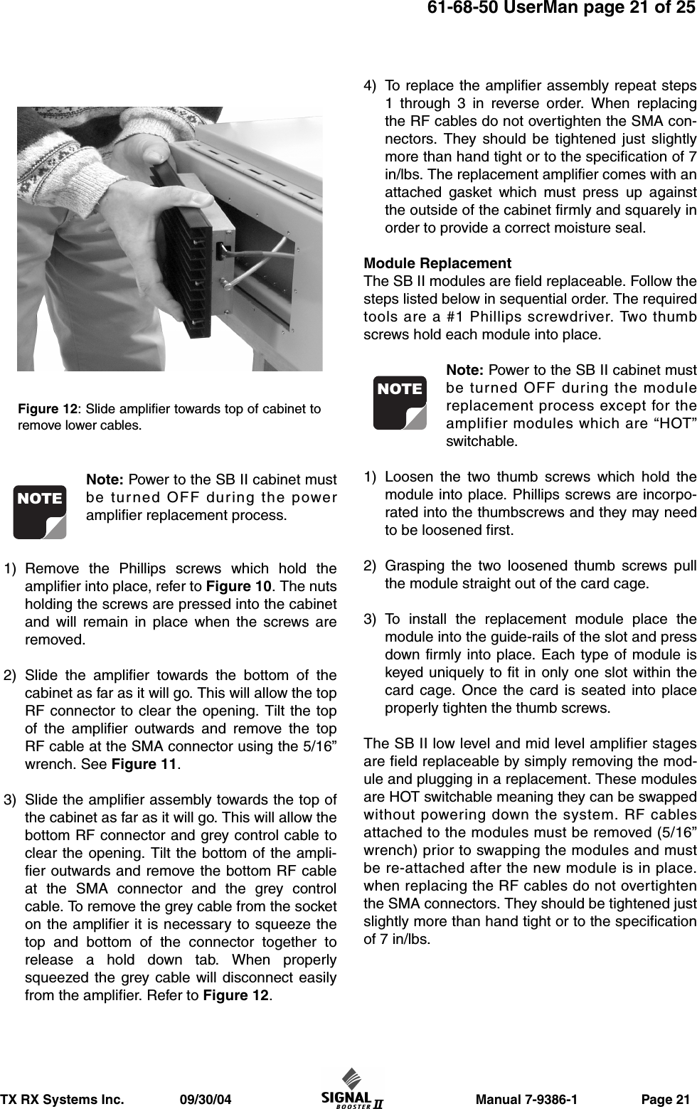                     Manual 7-9386-1                 Page 21TX RX Systems Inc.               09/30/0461-68-50 UserMan page 21 of 25Note: Power to the SB II cabinet mustbe turned OFF during the poweramplifier replacement process.1) Remove the Phillips screws which hold theamplifier into place, refer to Figure 10. The nutsholding the screws are pressed into the cabinetand will remain in place when the screws areremoved.2) Slide the amplifier towards the bottom of thecabinet as far as it will go. This will allow the topRF connector to clear the opening. Tilt the topof the amplifier outwards and remove the topRF cable at the SMA connector using the 5/16”wrench. See Figure 11.3) Slide the amplifier assembly towards the top ofthe cabinet as far as it will go. This will allow thebottom RF connector and grey control cable toclear the opening. Tilt the bottom of the ampli-fier outwards and remove the bottom RF cableat the SMA connector and the grey controlcable. To remove the grey cable from the socketon the amplifier it is necessary to squeeze thetop and bottom of the connector together torelease a hold down tab. When properlysqueezed the grey cable will disconnect easilyfrom the amplifier. Refer to Figure 12.4) To replace the amplifier assembly repeat steps1 through 3 in reverse order. When replacingthe RF cables do not overtighten the SMA con-nectors. They should be tightened just slightlymore than hand tight or to the specification of 7in/lbs. The replacement amplifier comes with anattached gasket which must press up againstthe outside of the cabinet firmly and squarely inorder to provide a correct moisture seal.Module ReplacementThe SB II modules are field replaceable. Follow thesteps listed below in sequential order. The requiredtools are a #1 Phillips screwdriver. Two thumbscrews hold each module into place.Note: Power to the SB II cabinet mustbe turned OFF during the modulereplacement process except for theamplifier modules which are “HOT”switchable.1) Loosen the two thumb screws which hold themodule into place. Phillips screws are incorpo-rated into the thumbscrews and they may needto be loosened first.2) Grasping the two loosened thumb screws pullthe module straight out of the card cage.3) To install the replacement module place themodule into the guide-rails of the slot and pressdown firmly into place. Each type of module iskeyed uniquely to fit in only one slot within thecard cage. Once the card is seated into placeproperly tighten the thumb screws.The SB II low level and mid level amplifier stagesare field replaceable by simply removing the mod-ule and plugging in a replacement. These modulesare HOT switchable meaning they can be swappedwithout powering down the system. RF cablesattached to the modules must be removed (5/16”wrench) prior to swapping the modules and mustbe re-attached after the new module is in place.when replacing the RF cables do not overtightenthe SMA connectors. They should be tightened justslightly more than hand tight or to the specificationof 7 in/lbs.NOTENOTEFigure 12: Slide amplifier towards top of cabinet toremove lower cables.