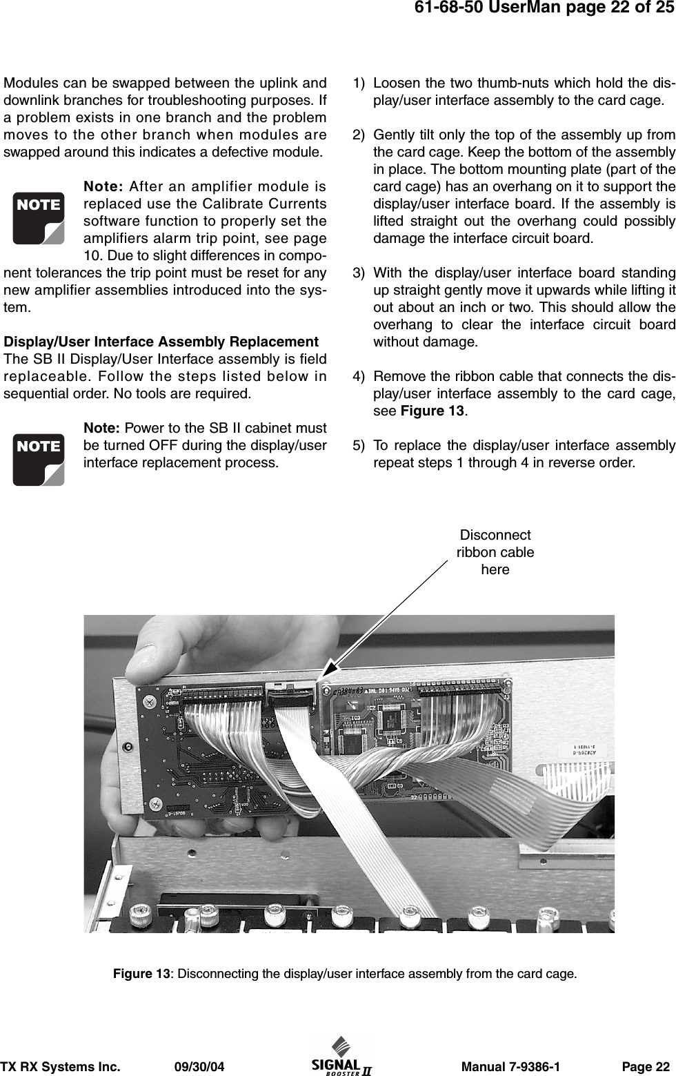                     Manual 7-9386-1                 Page 22TX RX Systems Inc.               09/30/0461-68-50 UserMan page 22 of 25Modules can be swapped between the uplink anddownlink branches for troubleshooting purposes. Ifa problem exists in one branch and the problemmoves to the other branch when modules areswapped around this indicates a defective module.Note: After an amplifier module isreplaced use the Calibrate Currentssoftware function to properly set theamplifiers alarm trip point, see page10. Due to slight differences in compo-nent tolerances the trip point must be reset for anynew amplifier assemblies introduced into the sys-tem.Display/User Interface Assembly ReplacementThe SB II Display/User Interface assembly is fieldreplaceable. Follow the steps listed below insequential order. No tools are required.Note: Power to the SB II cabinet mustbe turned OFF during the display/userinterface replacement process.1) Loosen the two thumb-nuts which hold the dis-play/user interface assembly to the card cage.2) Gently tilt only the top of the assembly up fromthe card cage. Keep the bottom of the assemblyin place. The bottom mounting plate (part of thecard cage) has an overhang on it to support thedisplay/user interface board. If the assembly islifted straight out the overhang could possiblydamage the interface circuit board.3) With the display/user interface board standingup straight gently move it upwards while lifting itout about an inch or two. This should allow theoverhang to clear the interface circuit boardwithout damage.4) Remove the ribbon cable that connects the dis-play/user interface assembly to the card cage,see Figure 13.5) To replace the display/user interface assemblyrepeat steps 1 through 4 in reverse order.NOTENOTEFigure 13: Disconnecting the display/user interface assembly from the card cage.Disconnectribbon cablehere