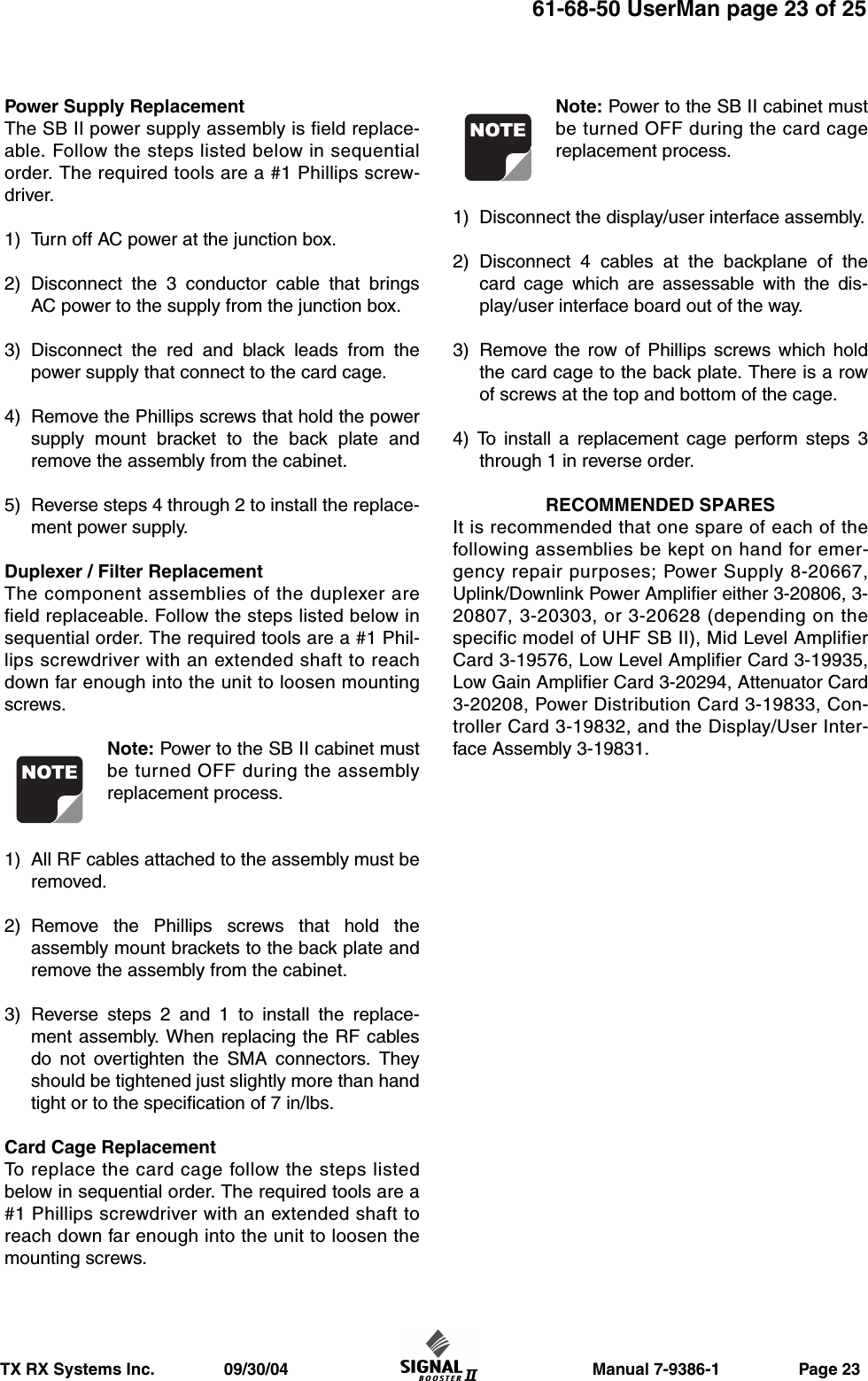                     Manual 7-9386-1                 Page 23TX RX Systems Inc.               09/30/0461-68-50 UserMan page 23 of 25Power Supply ReplacementThe SB II power supply assembly is field replace-able. Follow the steps listed below in sequentialorder. The required tools are a #1 Phillips screw-driver.1) Turn off AC power at the junction box.2) Disconnect the 3 conductor cable that bringsAC power to the supply from the junction box.3) Disconnect the red and black leads from thepower supply that connect to the card cage.4) Remove the Phillips screws that hold the powersupply mount bracket to the back plate andremove the assembly from the cabinet.5) Reverse steps 4 through 2 to install the replace-ment power supply.Duplexer / Filter ReplacementThe component assemblies of the duplexer arefield replaceable. Follow the steps listed below insequential order. The required tools are a #1 Phil-lips screwdriver with an extended shaft to reachdown far enough into the unit to loosen mountingscrews.Note: Power to the SB II cabinet mustbe turned OFF during the assemblyreplacement process.1) All RF cables attached to the assembly must beremoved.2) Remove the Phillips screws that hold theassembly mount brackets to the back plate andremove the assembly from the cabinet.3) Reverse steps 2 and 1 to install the replace-ment assembly. When replacing the RF cablesdo not overtighten the SMA connectors. Theyshould be tightened just slightly more than handtight or to the specification of 7 in/lbs.Card Cage ReplacementTo replace the card cage follow the steps listedbelow in sequential order. The required tools are a#1 Phillips screwdriver with an extended shaft toreach down far enough into the unit to loosen themounting screws.Note: Power to the SB II cabinet mustbe turned OFF during the card cagereplacement process.1) Disconnect the display/user interface assembly.2) Disconnect 4 cables at the backplane of thecard cage which are assessable with the dis-play/user interface board out of the way.3) Remove the row of Phillips screws which holdthe card cage to the back plate. There is a rowof screws at the top and bottom of the cage.4) To install a replacement cage perform steps 3through 1 in reverse order.RECOMMENDED SPARESIt is recommended that one spare of each of thefollowing assemblies be kept on hand for emer-gency repair purposes; Power Supply 8-20667,Uplink/Downlink Power Amplifier either 3-20806, 3-20807, 3-20303, or 3-20628 (depending on thespecific model of UHF SB II), Mid Level AmplifierCard 3-19576, Low Level Amplifier Card 3-19935,Low Gain Amplifier Card 3-20294, Attenuator Card3-20208, Power Distribution Card 3-19833, Con-troller Card 3-19832, and the Display/User Inter-face Assembly 3-19831.NOTENOTE