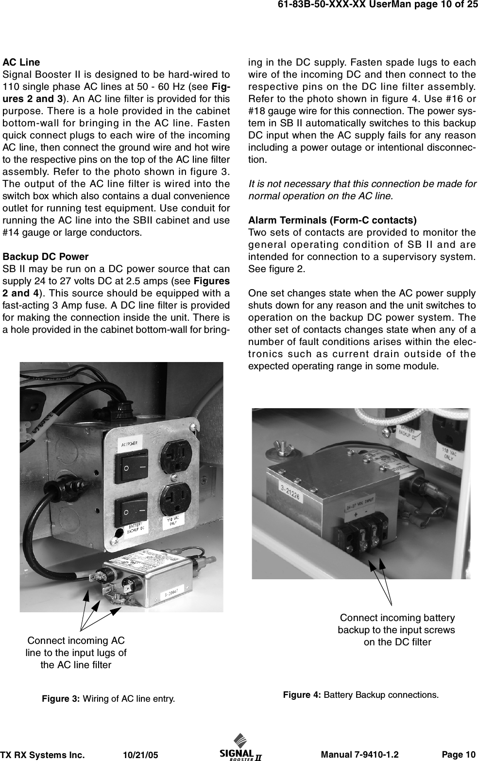                     Manual 7-9410-1.2                 Page 10TX RX Systems Inc.               10/21/0561-83B-50-XXX-XX UserMan page 10 of 25AC LineSignal Booster II is designed to be hard-wired to110 single phase AC lines at 50 - 60 Hz (see Fig-ures 2 and 3). An AC line filter is provided for thispurpose. There is a hole provided in the cabinetbottom-wall for bringing in the AC line. Fastenquick connect plugs to each wire of the incomingAC line, then connect the ground wire and hot wireto the respective pins on the top of the AC line filterassembly. Refer to the photo shown in figure 3.The output of the AC line filter is wired into theswitch box which also contains a dual convenienceoutlet for running test equipment. Use conduit forrunning the AC line into the SBII cabinet and use#14 gauge or large conductors.Backup DC PowerSB II may be run on a DC power source that cansupply 24 to 27 volts DC at 2.5 amps (see Figures2 and 4). This source should be equipped with afast-acting 3 Amp fuse. A DC line filter is providedfor making the connection inside the unit. There isa hole provided in the cabinet bottom-wall for bring-ing in the DC supply. Fasten spade lugs to eachwire of the incoming DC and then connect to therespective pins on the DC line filter assembly.Refer to the photo shown in figure 4. Use #16 or#18 gauge wire for this connection. The power sys-tem in SB II automatically switches to this backupDC input when the AC supply fails for any reasonincluding a power outage or intentional disconnec-tion.It is not necessary that this connection be made fornormal operation on the AC line.Alarm Terminals (Form-C contacts)Two sets of contacts are provided to monitor thegeneral operating condition of SB II and areintended for connection to a supervisory system.See figure 2. One set changes state when the AC power supplyshuts down for any reason and the unit switches tooperation on the backup DC power system. Theother set of contacts changes state when any of anumber of fault conditions arises within the elec-tronics such as current drain outside of theexpected operating range in some module.Figure 3: Wiring of AC line entry.Connect incoming AC line to the input lugs of the AC line filterConnect incoming battery backup to the input screws on the DC filter Figure 4: Battery Backup connections.
