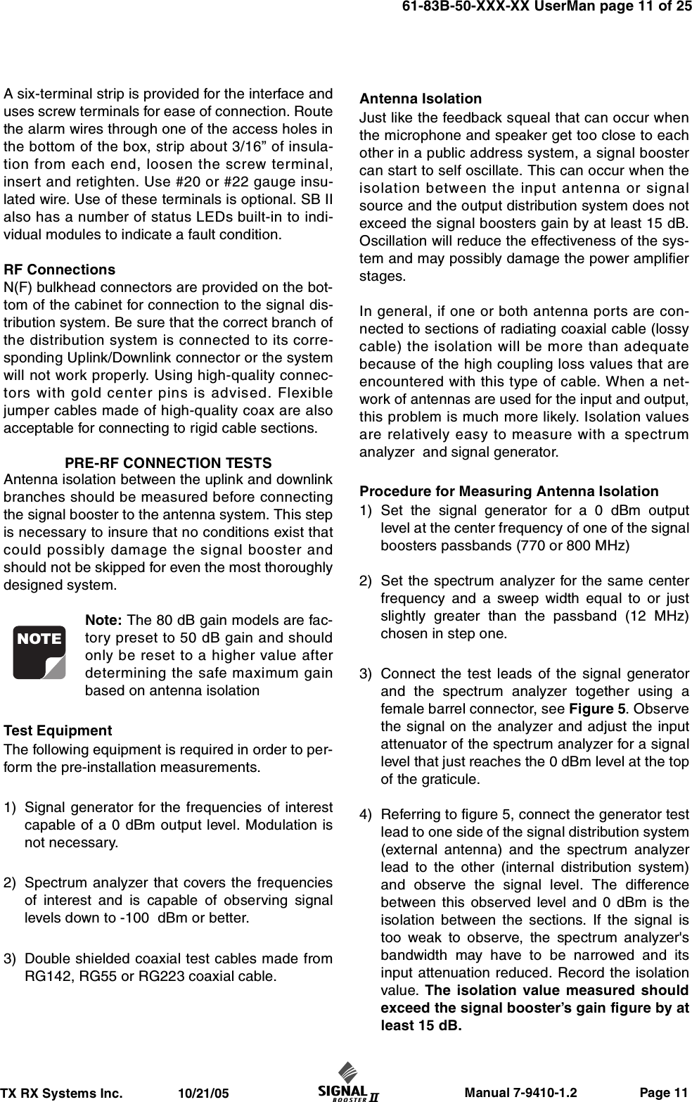                     Manual 7-9410-1.2                 Page 11TX RX Systems Inc.               10/21/0561-83B-50-XXX-XX UserMan page 11 of 25A six-terminal strip is provided for the interface anduses screw terminals for ease of connection. Routethe alarm wires through one of the access holes inthe bottom of the box, strip about 3/16” of insula-tion from each end, loosen the screw terminal,insert and retighten. Use #20 or #22 gauge insu-lated wire. Use of these terminals is optional. SB IIalso has a number of status LEDs built-in to indi-vidual modules to indicate a fault condition.RF ConnectionsN(F) bulkhead connectors are provided on the bot-tom of the cabinet for connection to the signal dis-tribution system. Be sure that the correct branch ofthe distribution system is connected to its corre-sponding Uplink/Downlink connector or the systemwill not work properly. Using high-quality connec-tors with gold center pins is advised. Flexiblejumper cables made of high-quality coax are alsoacceptable for connecting to rigid cable sections.PRE-RF CONNECTION TESTSAntenna isolation between the uplink and downlinkbranches should be measured before connectingthe signal booster to the antenna system. This stepis necessary to insure that no conditions exist thatcould possibly damage the signal booster andshould not be skipped for even the most thoroughlydesigned system.Note: The 80 dB gain models are fac-tory preset to 50 dB gain and shouldonly be reset to a higher value afterdetermining the safe maximum gainbased on antenna isolationTest EquipmentThe following equipment is required in order to per-form the pre-installation measurements.1) Signal generator for the frequencies of interestcapable of a 0 dBm output level. Modulation isnot necessary.2) Spectrum analyzer that covers the frequenciesof interest and is capable of observing signallevels down to -100  dBm or better.3) Double shielded coaxial test cables made fromRG142, RG55 or RG223 coaxial cable.Antenna Isolation Just like the feedback squeal that can occur whenthe microphone and speaker get too close to eachother in a public address system, a signal boostercan start to self oscillate. This can occur when theisolation between the input antenna or signalsource and the output distribution system does notexceed the signal boosters gain by at least 15 dB.Oscillation will reduce the effectiveness of the sys-tem and may possibly damage the power amplifierstages.In general, if one or both antenna ports are con-nected to sections of radiating coaxial cable (lossycable) the isolation will be more than adequatebecause of the high coupling loss values that areencountered with this type of cable. When a net-work of antennas are used for the input and output,this problem is much more likely. Isolation valuesare relatively easy to measure with a spectrumanalyzer  and signal generator.Procedure for Measuring Antenna Isolation1) Set the signal generator for a 0 dBm outputlevel at the center frequency of one of the signalboosters passbands (770 or 800 MHz)2) Set the spectrum analyzer for the same centerfrequency and a sweep width equal to or justslightly greater than the passband (12 MHz)chosen in step one.3) Connect the test leads of the signal generatorand the spectrum analyzer together using afemale barrel connector, see Figure 5. Observethe signal on the analyzer and adjust the inputattenuator of the spectrum analyzer for a signallevel that just reaches the 0 dBm level at the topof the graticule. 4) Referring to figure 5, connect the generator testlead to one side of the signal distribution system(external antenna) and the spectrum analyzerlead to the other (internal distribution system)and observe the signal level. The differencebetween this observed level and 0 dBm is theisolation between the sections. If the signal istoo weak to observe, the spectrum analyzer&apos;sbandwidth may have to be narrowed and itsinput attenuation reduced. Record the isolationvalue. The isolation value measured shouldexceed the signal booster’s gain figure by atleast 15 dB.NOTE