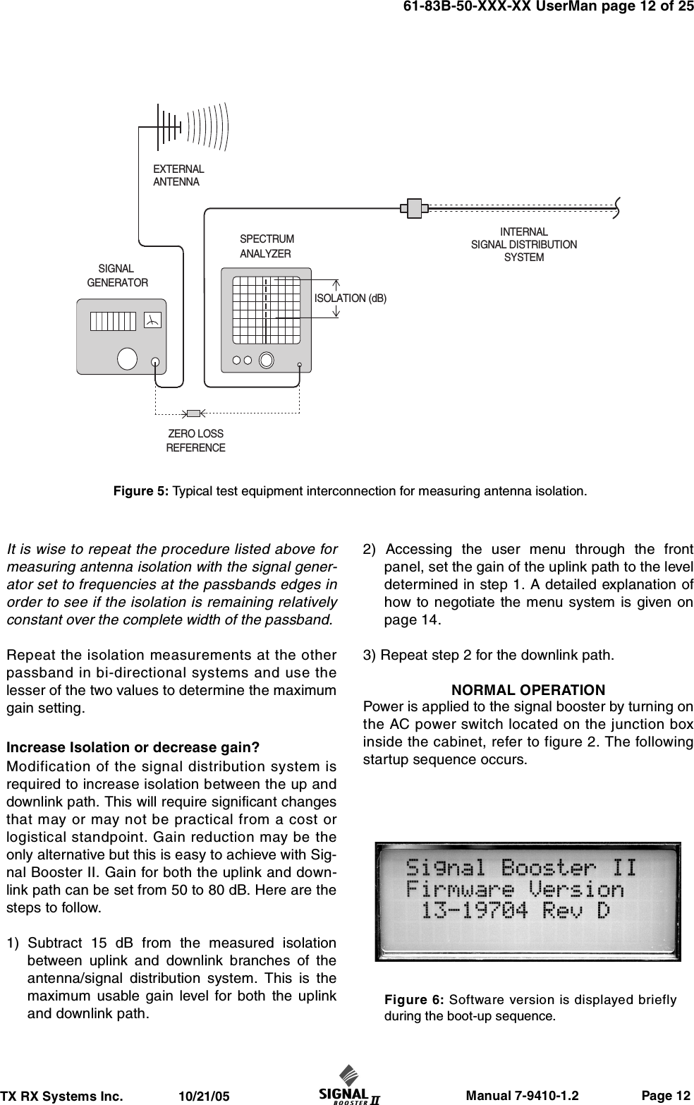                     Manual 7-9410-1.2                 Page 12TX RX Systems Inc.               10/21/0561-83B-50-XXX-XX UserMan page 12 of 25It is wise to repeat the procedure listed above formeasuring antenna isolation with the signal gener-ator set to frequencies at the passbands edges inorder to see if the isolation is remaining relativelyconstant over the complete width of the passband. Repeat the isolation measurements at the otherpassband in bi-directional systems and use thelesser of the two values to determine the maximumgain setting.Increase Isolation or decrease gain?Modification of the signal distribution system isrequired to increase isolation between the up anddownlink path. This will require significant changesthat may or may not be practical from a cost orlogistical standpoint. Gain reduction may be theonly alternative but this is easy to achieve with Sig-nal Booster II. Gain for both the uplink and down-link path can be set from 50 to 80 dB. Here are thesteps to follow.1) Subtract 15 dB from the measured isolationbetween uplink and downlink branches of theantenna/signal distribution system. This is themaximum usable gain level for both the uplinkand downlink path.2) Accessing the user menu through the frontpanel, set the gain of the uplink path to the leveldetermined in step 1. A detailed explanation ofhow to negotiate the menu system is given onpage 14.3) Repeat step 2 for the downlink path.NORMAL OPERATIONPower is applied to the signal booster by turning onthe AC power switch located on the junction boxinside the cabinet, refer to figure 2. The followingstartup sequence occurs.INTERNALSIGNAL DISTRIBUTIONSYSTEMSPECTRUMANALYZEREXTERNALANTENNASIGNALGENERATORZERO LOSSREFERENCEISOLATION (dB)Figure 5: Typical test equipment interconnection for measuring antenna isolation.Figure 6: Software version is displayed brieflyduring the boot-up sequence.