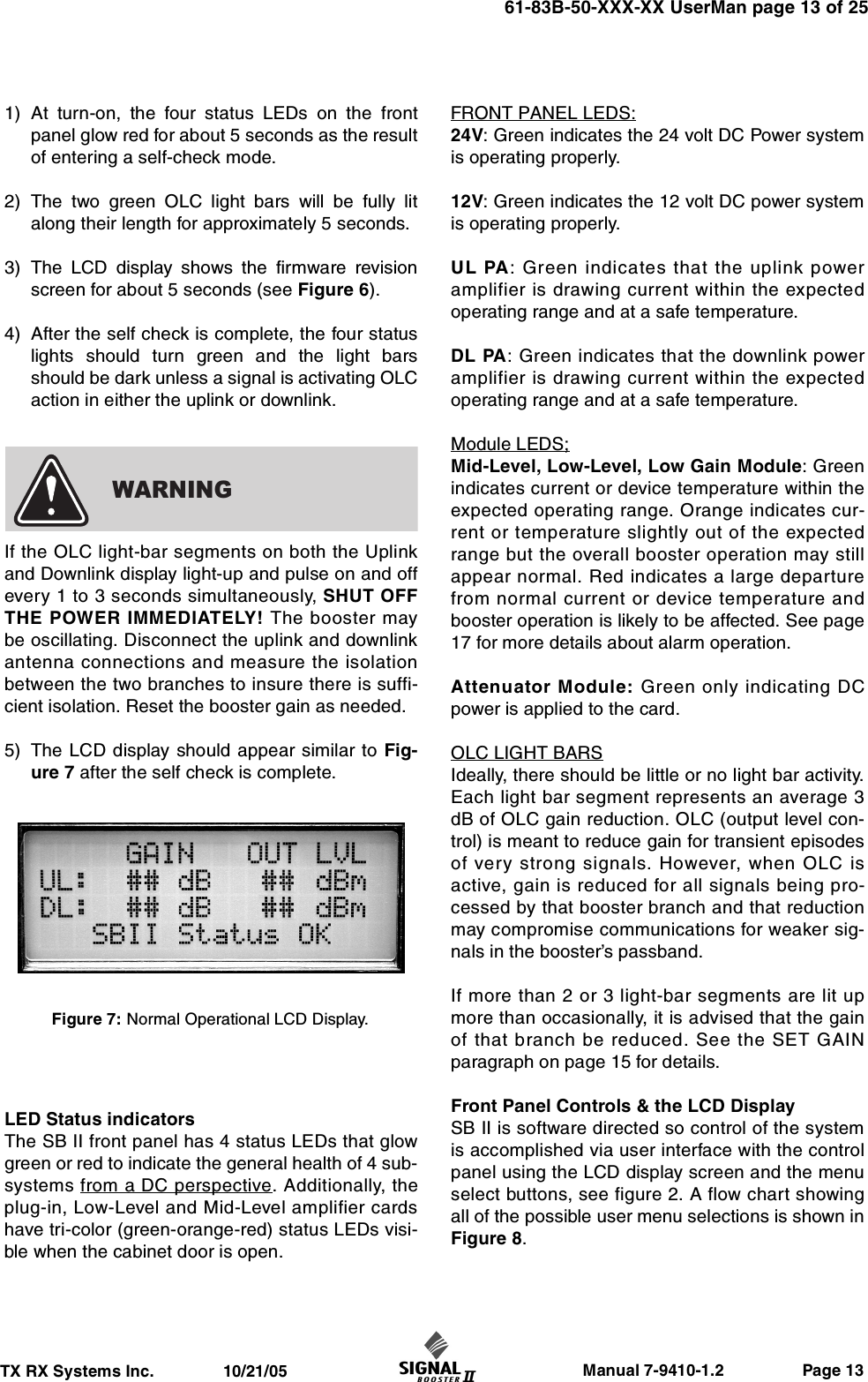                     Manual 7-9410-1.2                 Page 13TX RX Systems Inc.               10/21/0561-83B-50-XXX-XX UserMan page 13 of 251) At turn-on, the four status LEDs on the frontpanel glow red for about 5 seconds as the resultof entering a self-check mode.2) The two green OLC light bars will be fully litalong their length for approximately 5 seconds.3) The LCD display shows the firmware revisionscreen for about 5 seconds (see Figure 6).4) After the self check is complete, the four statuslights should turn green and the light barsshould be dark unless a signal is activating OLCaction in either the uplink or downlink.If the OLC light-bar segments on both the Uplinkand Downlink display light-up and pulse on and offevery 1 to 3 seconds simultaneously, SHUT OFFTHE POWER IMMEDIATELY! The booster maybe oscillating. Disconnect the uplink and downlinkantenna connections and measure the isolationbetween the two branches to insure there is suffi-cient isolation. Reset the booster gain as needed.5) The LCD display should appear similar to Fig-ure 7 after the self check is complete.LED Status indicatorsThe SB II front panel has 4 status LEDs that glowgreen or red to indicate the general health of 4 sub-systems from a DC perspective. Additionally, theplug-in, Low-Level and Mid-Level amplifier cardshave tri-color (green-orange-red) status LEDs visi-ble when the cabinet door is open.FRONT PANEL LEDS:24V: Green indicates the 24 volt DC Power systemis operating properly.12V: Green indicates the 12 volt DC power systemis operating properly.UL PA: Green indicates that the uplink poweramplifier is drawing current within the expectedoperating range and at a safe temperature.DL PA: Green indicates that the downlink poweramplifier is drawing current within the expectedoperating range and at a safe temperature.Module LEDS;Mid-Level, Low-Level, Low Gain Module: Greenindicates current or device temperature within theexpected operating range. Orange indicates cur-rent or temperature slightly out of the expectedrange but the overall booster operation may stillappear normal. Red indicates a large departurefrom normal current or device temperature andbooster operation is likely to be affected. See page17 for more details about alarm operation.Attenuator Module: Green only indicating DCpower is applied to the card.OLC LIGHT BARSIdeally, there should be little or no light bar activity.Each light bar segment represents an average 3dB of OLC gain reduction. OLC (output level con-trol) is meant to reduce gain for transient episodesof very strong signals. However, when OLC isactive, gain is reduced for all signals being pro-cessed by that booster branch and that reductionmay compromise communications for weaker sig-nals in the booster’s passband.If more than 2 or 3 light-bar segments are lit upmore than occasionally, it is advised that the gainof that branch be reduced. See the SET GAINparagraph on page 15 for details.Front Panel Controls &amp; the LCD DisplaySB II is software directed so control of the systemis accomplished via user interface with the controlpanel using the LCD display screen and the menuselect buttons, see figure 2. A flow chart showingall of the possible user menu selections is shown inFigure 8.WARNINGFigure 7: Normal Operational LCD Display.