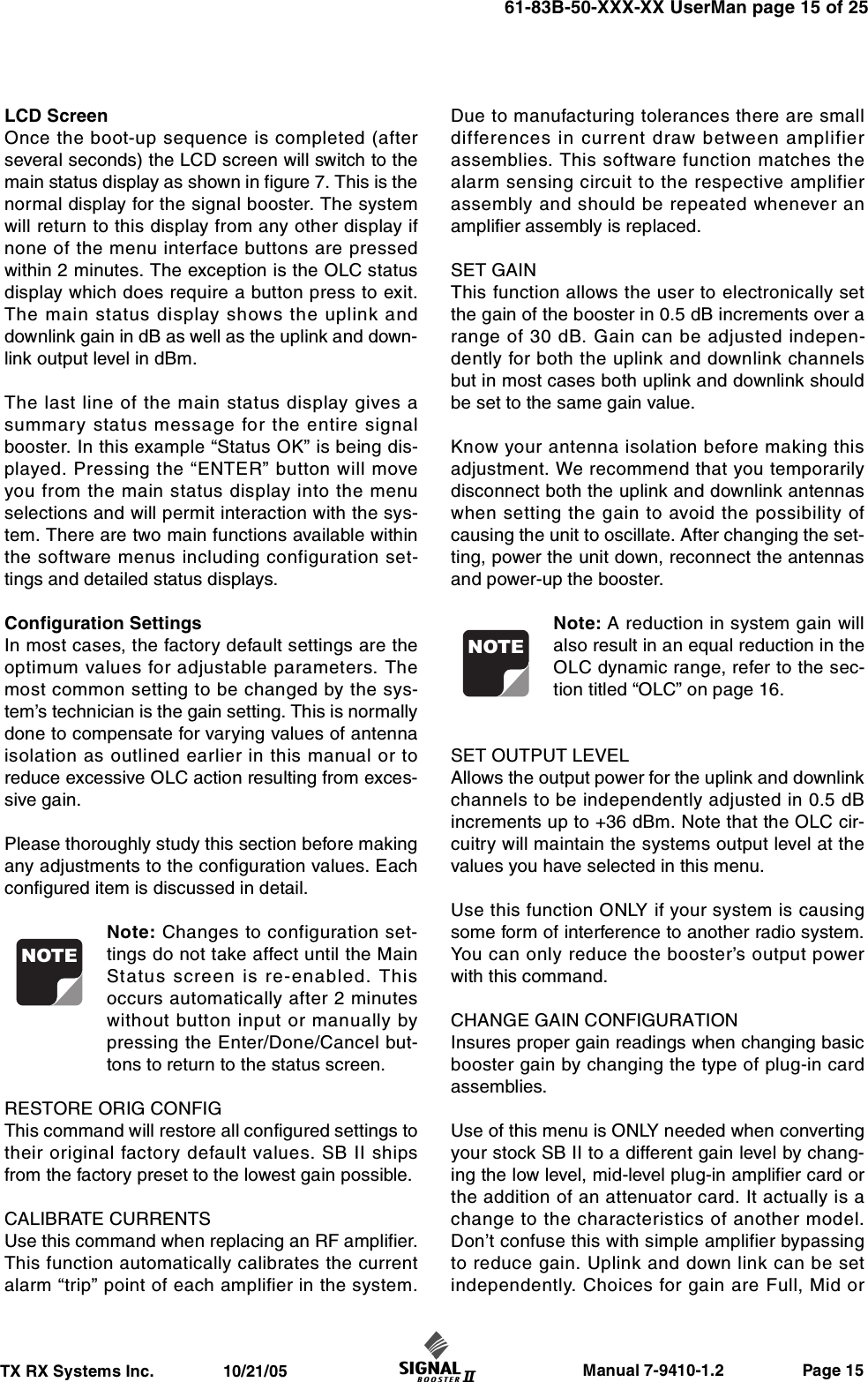                     Manual 7-9410-1.2                 Page 15TX RX Systems Inc.               10/21/0561-83B-50-XXX-XX UserMan page 15 of 25LCD ScreenOnce the boot-up sequence is completed (afterseveral seconds) the LCD screen will switch to themain status display as shown in figure 7. This is thenormal display for the signal booster. The systemwill return to this display from any other display ifnone of the menu interface buttons are pressedwithin 2 minutes. The exception is the OLC statusdisplay which does require a button press to exit.The main status display shows the uplink anddownlink gain in dB as well as the uplink and down-link output level in dBm.The last line of the main status display gives asummary status message for the entire signalbooster. In this example “Status OK” is being dis-played. Pressing the “ENTER” button will moveyou from the main status display into the menuselections and will permit interaction with the sys-tem. There are two main functions available withinthe software menus including configuration set-tings and detailed status displays.Configuration SettingsIn most cases, the factory default settings are theoptimum values for adjustable parameters. Themost common setting to be changed by the sys-tem’s technician is the gain setting. This is normallydone to compensate for varying values of antennaisolation as outlined earlier in this manual or toreduce excessive OLC action resulting from exces-sive gain.Please thoroughly study this section before makingany adjustments to the configuration values. Eachconfigured item is discussed in detail.Note: Changes to configuration set-tings do not take affect until the MainStatus screen is re-enabled. Thisoccurs automatically after 2 minuteswithout button input or manually bypressing the Enter/Done/Cancel but-tons to return to the status screen.RESTORE ORIG CONFIGThis command will restore all configured settings totheir original factory default values. SB II shipsfrom the factory preset to the lowest gain possible.CALIBRATE CURRENTSUse this command when replacing an RF amplifier.This function automatically calibrates the currentalarm “trip” point of each amplifier in the system.Due to manufacturing tolerances there are smalldifferences in current draw between amplifierassemblies. This software function matches thealarm sensing circuit to the respective amplifierassembly and should be repeated whenever anamplifier assembly is replaced.SET GAINThis function allows the user to electronically setthe gain of the booster in 0.5 dB increments over arange of 30 dB. Gain can be adjusted indepen-dently for both the uplink and downlink channelsbut in most cases both uplink and downlink shouldbe set to the same gain value.Know your antenna isolation before making thisadjustment. We recommend that you temporarilydisconnect both the uplink and downlink antennaswhen setting the gain to avoid the possibility ofcausing the unit to oscillate. After changing the set-ting, power the unit down, reconnect the antennasand power-up the booster.Note: A reduction in system gain willalso result in an equal reduction in theOLC dynamic range, refer to the sec-tion titled “OLC” on page 16.SET OUTPUT LEVELAllows the output power for the uplink and downlinkchannels to be independently adjusted in 0.5 dBincrements up to +36 dBm. Note that the OLC cir-cuitry will maintain the systems output level at thevalues you have selected in this menu.Use this function ONLY if your system is causingsome form of interference to another radio system.You can only reduce the booster’s output powerwith this command.CHANGE GAIN CONFIGURATIONInsures proper gain readings when changing basicbooster gain by changing the type of plug-in cardassemblies.Use of this menu is ONLY needed when convertingyour stock SB II to a different gain level by chang-ing the low level, mid-level plug-in amplifier card orthe addition of an attenuator card. It actually is achange to the characteristics of another model.Don’t confuse this with simple amplifier bypassingto reduce gain. Uplink and down link can be setindependently. Choices for gain are Full, Mid orNOTENOTE