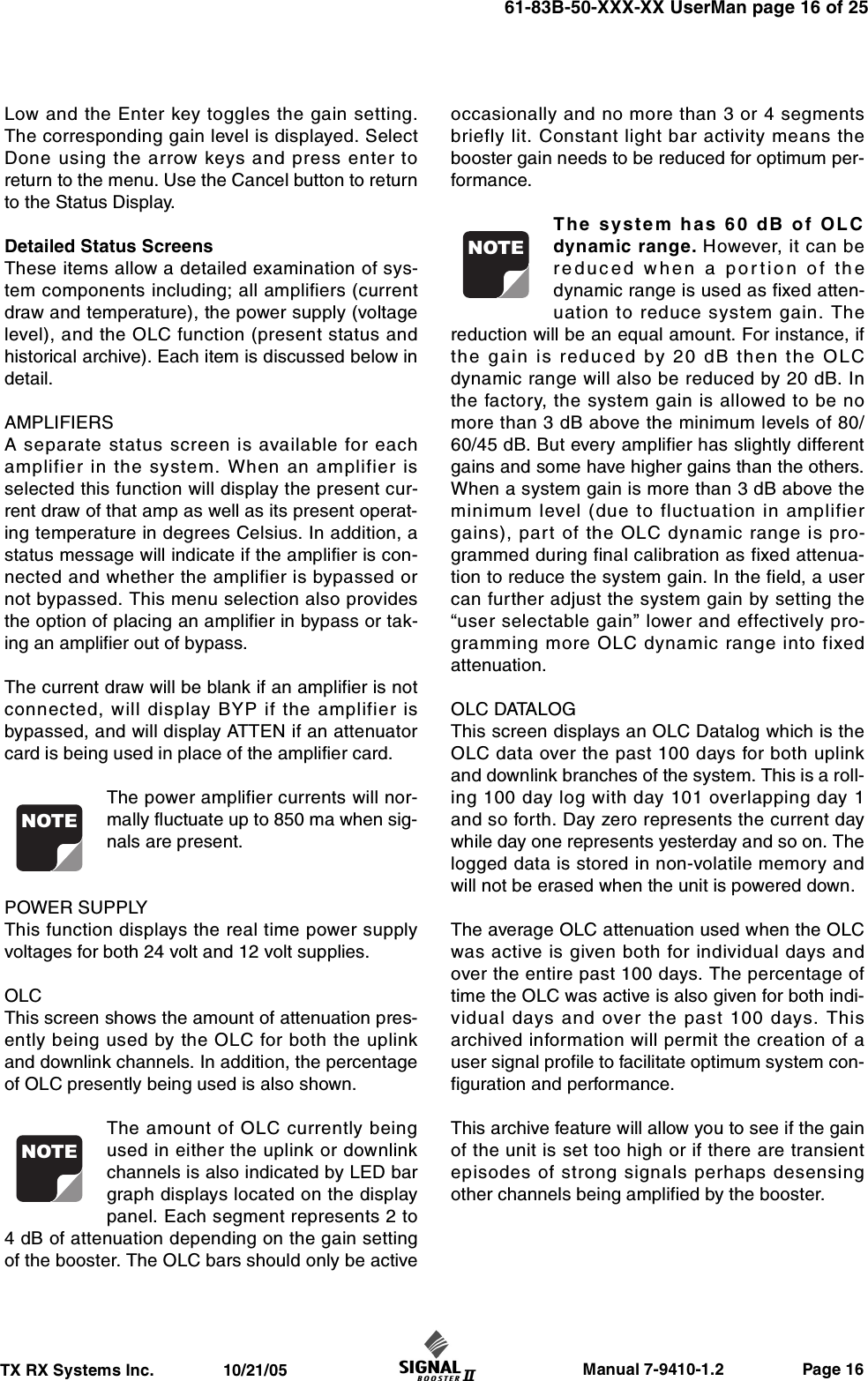                     Manual 7-9410-1.2                 Page 16TX RX Systems Inc.               10/21/0561-83B-50-XXX-XX UserMan page 16 of 25Low and the Enter key toggles the gain setting.The corresponding gain level is displayed. SelectDone using the arrow keys and press enter toreturn to the menu. Use the Cancel button to returnto the Status Display.Detailed Status ScreensThese items allow a detailed examination of sys-tem components including; all amplifiers (currentdraw and temperature), the power supply (voltagelevel), and the OLC function (present status andhistorical archive). Each item is discussed below indetail.AMPLIFIERSA separate status screen is available for eachamplifier in the system. When an amplifier isselected this function will display the present cur-rent draw of that amp as well as its present operat-ing temperature in degrees Celsius. In addition, astatus message will indicate if the amplifier is con-nected and whether the amplifier is bypassed ornot bypassed. This menu selection also providesthe option of placing an amplifier in bypass or tak-ing an amplifier out of bypass.The current draw will be blank if an amplifier is notconnected, will display BYP if the amplifier isbypassed, and will display ATTEN if an attenuatorcard is being used in place of the amplifier card.The power amplifier currents will nor-mally fluctuate up to 850 ma when sig-nals are present.POWER SUPPLYThis function displays the real time power supplyvoltages for both 24 volt and 12 volt supplies.OLCThis screen shows the amount of attenuation pres-ently being used by the OLC for both the uplinkand downlink channels. In addition, the percentageof OLC presently being used is also shown.The amount of OLC currently beingused in either the uplink or downlinkchannels is also indicated by LED bargraph displays located on the displaypanel. Each segment represents 2 to4 dB of attenuation depending on the gain settingof the booster. The OLC bars should only be activeoccasionally and no more than 3 or 4 segmentsbriefly lit. Constant light bar activity means thebooster gain needs to be reduced for optimum per-formance.The system has 60 dB of OLCdynamic range. However, it can bereduced when a portion of thedynamic range is used as fixed atten-uation to reduce system gain. Thereduction will be an equal amount. For instance, ifthe gain is reduced by 20 dB then the OLCdynamic range will also be reduced by 20 dB. Inthe factory, the system gain is allowed to be nomore than 3 dB above the minimum levels of 80/60/45 dB. But every amplifier has slightly differentgains and some have higher gains than the others.When a system gain is more than 3 dB above theminimum level (due to fluctuation in amplifiergains), part of the OLC dynamic range is pro-grammed during final calibration as fixed attenua-tion to reduce the system gain. In the field, a usercan further adjust the system gain by setting the“user selectable gain” lower and effectively pro-gramming more OLC dynamic range into fixedattenuation.OLC DATALOGThis screen displays an OLC Datalog which is theOLC data over the past 100 days for both uplinkand downlink branches of the system. This is a roll-ing 100 day log with day 101 overlapping day 1and so forth. Day zero represents the current daywhile day one represents yesterday and so on. Thelogged data is stored in non-volatile memory andwill not be erased when the unit is powered down.The average OLC attenuation used when the OLCwas active is given both for individual days andover the entire past 100 days. The percentage oftime the OLC was active is also given for both indi-vidual days and over the past 100 days. Thisarchived information will permit the creation of auser signal profile to facilitate optimum system con-figuration and performance.This archive feature will allow you to see if the gainof the unit is set too high or if there are transientepisodes of strong signals perhaps desensingother channels being amplified by the booster.NOTENOTENOTE