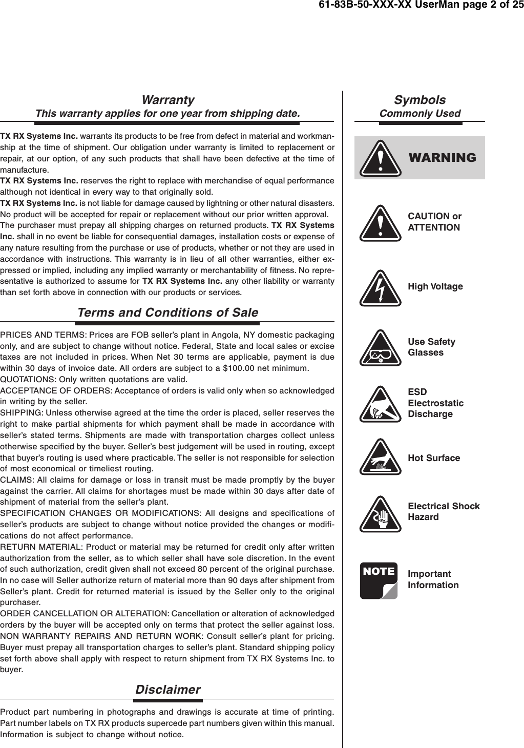61-83B-50-XXX-XX UserMan page 2 of 25NOTEWARNINGWarrantyThis warranty applies for one year from shipping date.TX RX Systems Inc. warrants its products to be free from defect in material and workman-ship at the time of shipment. Our obligation under warranty is limited to replacement orrepair, at our option, of any such products that shall have been defective at the time ofmanufacture.TX RX Systems Inc. reserves the right to replace with merchandise of equal performancealthough not identical in every way to that originally sold.TX RX Systems Inc. is not liable for damage caused by lightning or other natural disasters.No product will be accepted for repair or replacement without our prior written approval.The purchaser must prepay all shipping charges on returned products. TX RX SystemsInc. shall in no event be liable for consequential damages, installation costs or expense ofany nature resulting from the purchase or use of products, whether or not they are used inaccordance with instructions. This warranty is in lieu of all other warranties, either ex-pressed or implied, including any implied warranty or merchantability of fitness. No repre-sentative is authorized to assume for TX RX Systems Inc. any other liability or warrantythan set forth above in connection with our products or services.Terms and Conditions of SalePRICES AND TERMS: Prices are FOB seller’s plant in Angola, NY domestic packagingonly, and are subject to change without notice. Federal, State and local sales or excisetaxes are not included in prices. When Net 30 terms are applicable, payment is duewithin 30 days of invoice date. All orders are subject to a $100.00 net minimum.QUOTATIONS: Only written quotations are valid.ACCEPTANCE OF ORDERS: Acceptance of orders is valid only when so acknowledgedin writing by the seller.SHIPPING: Unless otherwise agreed at the time the order is placed, seller reserves theright to make partial shipments for which payment shall be made in accordance withseller’s stated terms. Shipments are made with transportation charges collect unlessotherwise specified by the buyer. Seller’s best judgement will be used in routing, exceptthat buyer’s routing is used where practicable. The seller is not responsible for selectionof most economical or timeliest routing.CLAIMS: All claims for damage or loss in transit must be made promptly by the buyeragainst the carrier. All claims for shortages must be made within 30 days after date ofshipment of material from the seller’s plant.SPECIFICATION CHANGES OR MODIFICATIONS: All designs and specifications ofseller’s products are subject to change without notice provided the changes or modifi-cations do not affect performance.RETURN MATERIAL: Product or material may be returned for credit only after writtenauthorization from the seller, as to which seller shall have sole discretion. In the eventof such authorization, credit given shall not exceed 80 percent of the original purchase.In no case will Seller authorize return of material more than 90 days after shipment fromSeller’s plant. Credit for returned material is issued by the Seller only to the originalpurchaser.ORDER CANCELLATION OR ALTERATION: Cancellation or alteration of acknowledgedorders by the buyer will be accepted only on terms that protect the seller against loss.NON WARRANTY REPAIRS AND RETURN WORK: Consult seller’s plant for pricing.Buyer must prepay all transportation charges to seller’s plant. Standard shipping policyset forth above shall apply with respect to return shipment from TX RX Systems Inc. tobuyer.DisclaimerProduct part numbering in photographs and drawings is accurate at time of printing.Part number labels on TX RX products supercede part numbers given within this manual.Information is subject to change without notice.SymbolsCommonly UsedCAUTION orATTENTIONHigh VoltageUse SafetyGlassesESDElectrostaticDischargeHot SurfaceElectrical ShockHazardImportantInformation